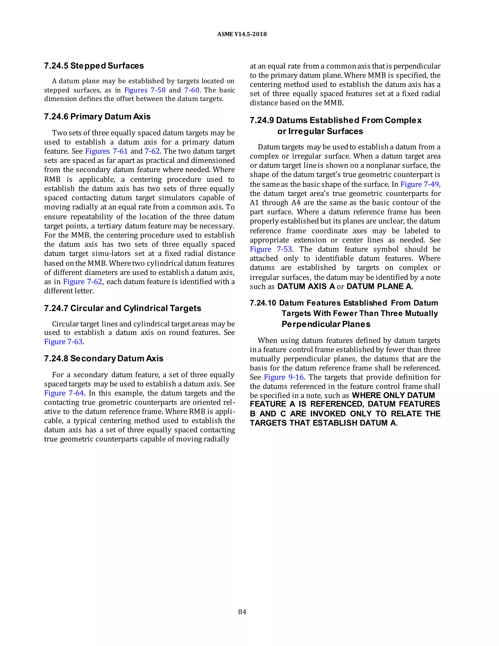ASME Y14.5-2018
7.24.5 Stepped Surfaces
A datum plane may be established by targets located on
stepped surfaces, as in Figures 7-58 and 7-60. The basic
dimension defines the offset between the datum targets.
at an equal rate from a commonaxis thatis perpendicular
to the primary datum plane. Where MMB is specified, the
centering method used to establish the datum axis has a
set of three equally spaced features set at a fixed radial
distance based on the MMB.
7.24.6 Primary Datum Axis
Two sets of three equally spaced datum targets may be
used to establish a datum axis for a primary datum
feature. See Figures 7-61 and 7-62. The two datum target
sets are spaced as far apart as practical and dimensioned
from the secondary datum feature where needed. Where
RMB is applicable, a centering procedure used to
establish the datum axis has two sets of three equally
spaced contacting datum target simulators capable of
moving radially at an equal rate from a common axis. To
ensure repeatability of the location of the three datum
target points, a tertiary datum feature may be necessary.
For the MMB, the centering procedure used to establish
the datum axis has two sets of three equally spaced
datum target simu-lators set at a fixed radial distance
based onthe MMB. Wheretwo cylindrical datum features
of different diameters are used to establish a datum axis,
as in Figure 7-62, each datum feature is identified with a
different letter.
7.24.7 Circular and Cylindrical Targets
Circulartarget lines and cylindrical targetareas may be
used to establish a datum axis on round features. See
Figure 7-63.
7.24.8 Secondary Datum Axis
For a secondary datum feature, a set of three equally
spacedtargets may be used to establish a datum axis. See
Figure 7-64. In this example, the datum targets and the
contacting true geometric counterparts are oriented rel-
ative to the datum reference frame. Where RMB is appli-
cable, a typical centering method used to establish the
datum axis has a set of three equally spaced contacting
true geometric counterparts capable of moving radially
7.24.9 Datums Established From Complex
or Irregular Surfaces
Datum targets may be usedto establisha datum from a
complex or irregular surface. When a datum target area
or datum target lineis shown on a nonplanar surface, the
shape of the datum target’s true geometric counterpart is
the sameas the basic shape of the surface. In Figure 7-49,
the datum target area’s true geometric counterparts for
A1 through A4 are the same as the basic contour of the
part surface. Where a datum reference frame has been
properly establishedbut its planes are unclear, the datum
reference frame coordinate axes may be labeled to
appropriate extension or center lines as needed. See
Figure 7-53. The datum feature symbol should be
attached only to identifiable datum features. Where
datums are established by targets on complex or
irregular surfaces, the datum may be identified by a note
such as DATUM AXIS A or DATUM PLANE A.
7.24.10 Datum Features Established From Datum
Targets With Fewer Than Three Mutually
Perpendicular Planes
When using datum features defined by datum targets
ina feature control frame establishedby fewer than three
mutually perpendicular planes, the datums that are the
basis for the datum reference frame shall be referenced.
See Figure 9-16. The targets that provide definition for
the datums referenced in the feature control frame shall
be specified in a note, such as WHERE ONLY DATUM
FEATURE A IS REFERENCED, DATUM FEATURES
B AND C ARE INVOKED ONLY TO RELATE THE
TARGETS THAT ESTABLISH DATUM A.
84
 