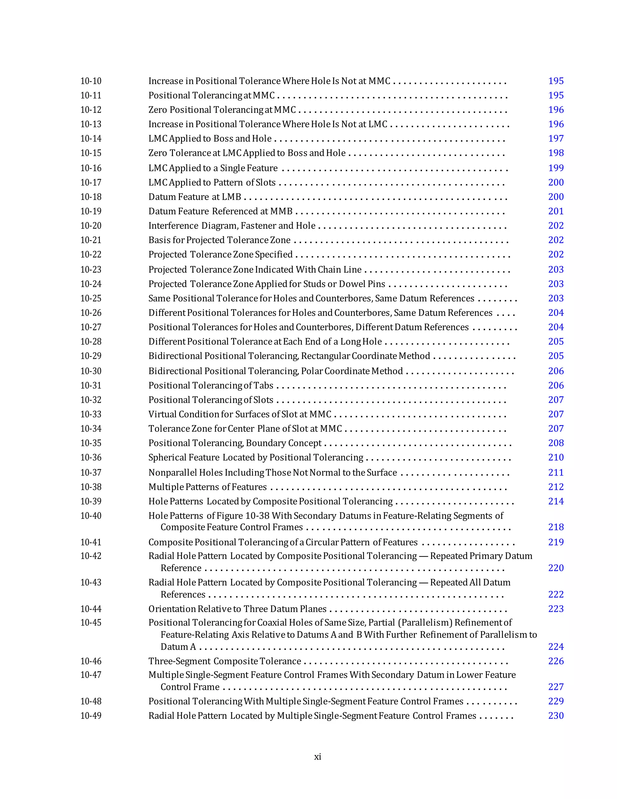 10-10 Increase inPositional ToleranceWhereHoleIs Not at MMC . . . . . . . . . . . . . . . . . . . . . . 195
10-11 Positional TolerancingatMMC . . . . . . . . . . . . . . . . . . . . . . . . . . . . . . . . . . . . . . . . . . . . 195
10-12 Zero Positional TolerancingatMMC . . . . . . . . . . . . . . . . . . . . . . . . . . . . . . . . . . . . . . . . 196
10-13 Increase inPositional ToleranceWhereHoleIs Not at LMC . . . . . . . . . . . . . . . . . . . . . . . 196
10-14 LMCAppliedto Boss andHole . . . . . . . . . . . . . . . . . . . . . . . . . . . . . . . . . . . . . . . . . . . . 197
10-15 Zero Toleranceat LMCAppliedto Boss andHole . . . . . . . . . . . . . . . . . . . . . . . . . . . . . . 198
10-16 LMCAppliedto a SingleFeature . . . . . . . . . . . . . . . . . . . . . . . . . . . . . . . . . . . . . . . . . . . 199
10-17 LMCAppliedto Pattern of Slots . . . . . . . . . . . . . . . . . . . . . . . . . . . . . . . . . . . . . . . . . . . 200
10-18 Datum Feature at LMB . . . . . . . . . . . . . . . . . . . . . . . . . . . . . . . . . . . . . . . . . . . . . . . . . . 200
10-19 Datum Feature Referenced at MMB . . . . . . . . . . . . . . . . . . . . . . . . . . . . . . . . . . . . . . . . 201
10-20 Interference Diagram, Fastener and Hole . . . . . . . . . . . . . . . . . . . . . . . . . . . . . . . . . . . . 202
10-21 Basis forProjected ToleranceZone . . . . . . . . . . . . . . . . . . . . . . . . . . . . . . . . . . . . . . . . . 202
10-22 Projected ToleranceZoneSpecified . . . . . . . . . . . . . . . . . . . . . . . . . . . . . . . . . . . . . . . . . 202
10-23 Projected ToleranceZoneIndicated WithChain Line . . . . . . . . . . . . . . . . . . . . . . . . . . . . 203
10-24 Projected ToleranceZoneAppliedfor Studs or Dowel Pins . . . . . . . . . . . . . . . . . . . . . . . 203
10-25 Same Positional ToleranceforHoles andCounterbores, Same Datum References . . . . . . . . 203
10-26 DifferentPositional Tolerances forHoles andCounterbores, Same Datum References . . . . 204
10-27 Positional Tolerances forHoles andCounterbores, DifferentDatum References . . . . . . . . . 204
10-28 DifferentPositional ToleranceatEach End of a LongHole . . . . . . . . . . . . . . . . . . . . . . . . 205
10-29 Bidirectional Positional Tolerancing, RectangularCoordinateMethod . . . . . . . . . . . . . . . . 205
10-30 Bidirectional Positional Tolerancing, PolarCoordinateMethod . . . . . . . . . . . . . . . . . . . . . 206
10-31 Positional Tolerancingof Tabs . . . . . . . . . . . . . . . . . . . . . . . . . . . . . . . . . . . . . . . . . . . . 206
10-32 Positional Tolerancingof Slots . . . . . . . . . . . . . . . . . . . . . . . . . . . . . . . . . . . . . . . . . . . . 207
10-33 Virtual Conditionfor Surfaces of Slot at MMC . . . . . . . . . . . . . . . . . . . . . . . . . . . . . . . . . 207
10-34 ToleranceZone forCenter Plane of Slot at MMC . . . . . . . . . . . . . . . . . . . . . . . . . . . . . . . 207
10-35 Positional Tolerancing, Boundary Concept . . . . . . . . . . . . . . . . . . . . . . . . . . . . . . . . . . . . 208
10-36 Spherical Feature Located by Positional Tolerancing . . . . . . . . . . . . . . . . . . . . . . . . . . . . 210
10-37 Nonparallel Holes IncludingThoseNotNormal to theSurface . . . . . . . . . . . . . . . . . . . . . 211
10-38 MultiplePatterns of Features . . . . . . . . . . . . . . . . . . . . . . . . . . . . . . . . . . . . . . . . . . . . . 212
10-39 HolePatterns Locatedby CompositePositional Tolerancing . . . . . . . . . . . . . . . . . . . . . . . 214
10-40 HolePatterns of Figure 10-38 WithSecondary Datums inFeature-Relating Segments of
CompositeFeature Control Frames . . . . . . . . . . . . . . . . . . . . . . . . . . . . . . . . . . . . . . . 218
10-41 CompositePositional Tolerancingof aCircularPattern of Features . . . . . . . . . . . . . . . . . . 219
10-42 Radial HolePattern Located by CompositePositional Tolerancing — RepeatedPrimary Datum
Reference . . . . . . . . . . . . . . . . . . . . . . . . . . . . . . . . . . . . . . . . . . . . . . . . . . . . . . . . . 220
10-43 Radial HolePattern Located by CompositePositional Tolerancing — RepeatedAll Datum
References . . . . . . . . . . . . . . . . . . . . . . . . . . . . . . . . . . . . . . . . . . . . . . . . . . . . . . . . 222
10-44 OrientationRelativeto Three Datum Planes . . . . . . . . . . . . . . . . . . . . . . . . . . . . . . . . . . 223
10-45 Positional TolerancingforCoaxial Holes of SameSize, Partial (Parallelism) Refinementof
Feature-Relating Axis Relativeto Datums Aand B WithFurther Refinement of Parallelism to
Datum A . . . . . . . . . . . . . . . . . . . . . . . . . . . . . . . . . . . . . . . . . . . . . . . . . . . . . . . . . . 224
10-46 Three-Segment CompositeTolerance . . . . . . . . . . . . . . . . . . . . . . . . . . . . . . . . . . . . . . . 226
10-47 MultipleSingle-Segment Feature Control Frames WithSecondary Datum inLower Feature
Control Frame . . . . . . . . . . . . . . . . . . . . . . . . . . . . . . . . . . . . . . . . . . . . . . . . . . . . . . 227
10-48 Positional TolerancingWithMultipleSingle-SegmentFeature Control Frames . . . . . . . . . . 229
10-49 Radial HolePattern Located by MultipleSingle-SegmentFeature Control Frames . . . . . . . 230
xi
 
