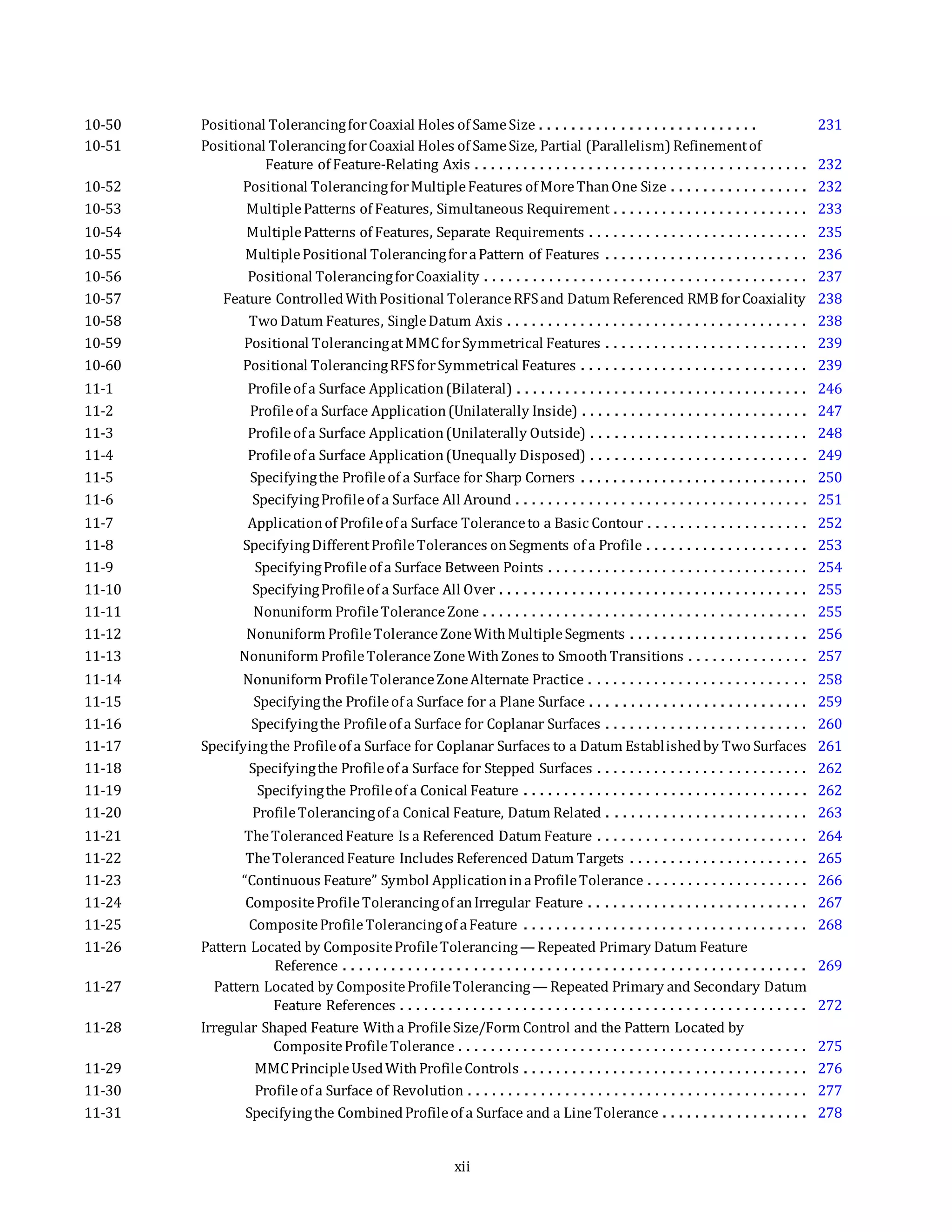 10-50 Positional TolerancingforCoaxial Holes of SameSize . . . . . . . . . . . . . . . . . . . . . . . . . . . 231
10-51 Positional TolerancingforCoaxial Holes of SameSize, Partial (Parallelism) Refinementof
Feature of Feature-Relating Axis . . . . . . . . . . . . . . . . . . . . . . . . . . . . . . . . . . . . . . . . . 232
10-52 Positional TolerancingforMultipleFeatures of MoreThanOne Size . . . . . . . . . . . . . . . . . 232
10-53 MultiplePatterns of Features, Simultaneous Requirement . . . . . . . . . . . . . . . . . . . . . . . . 233
10-54 MultiplePatterns of Features, Separate Requirements . . . . . . . . . . . . . . . . . . . . . . . . . . . 235
10-55 MultiplePositional TolerancingforaPattern of Features . . . . . . . . . . . . . . . . . . . . . . . . . 236
10-56 Positional TolerancingforCoaxiality . . . . . . . . . . . . . . . . . . . . . . . . . . . . . . . . . . . . . . . . 237
10-57 Feature ControlledWithPositional ToleranceRFSand Datum Referenced RMB forCoaxiality 238
10-58 Two Datum Features, SingleDatum Axis . . . . . . . . . . . . . . . . . . . . . . . . . . . . . . . . . . . . . 238
10-59 Positional TolerancingatMMCforSymmetrical Features . . . . . . . . . . . . . . . . . . . . . . . . . 239
10-60 Positional TolerancingRFSforSymmetrical Features . . . . . . . . . . . . . . . . . . . . . . . . . . . . 239
11-1 Profileof a Surface Application(Bilateral) . . . . . . . . . . . . . . . . . . . . . . . . . . . . . . . . . . . . 246
11-2 Profileof a Surface Application(Unilaterally Inside) . . . . . . . . . . . . . . . . . . . . . . . . . . . . 247
11-3 Profileof a Surface Application(Unilaterally Outside) . . . . . . . . . . . . . . . . . . . . . . . . . . . 248
11-4 Profileof a Surface Application(Unequally Disposed) . . . . . . . . . . . . . . . . . . . . . . . . . . . 249
11-5 Specifyingthe Profileof a Surface for Sharp Corners . . . . . . . . . . . . . . . . . . . . . . . . . . . . 250
11-6 SpecifyingProfileof a Surface All Around . . . . . . . . . . . . . . . . . . . . . . . . . . . . . . . . . . . . 251
11-7 Applicationof Profileof a Surface Toleranceto a Basic Contour . . . . . . . . . . . . . . . . . . . . 252
11-8 SpecifyingDifferentProfileTolerances onSegments of a Profile . . . . . . . . . . . . . . . . . . . . 253
11-9 SpecifyingProfileof a Surface Between Points . . . . . . . . . . . . . . . . . . . . . . . . . . . . . . . . 254
11-10 SpecifyingProfileof a Surface All Over . . . . . . . . . . . . . . . . . . . . . . . . . . . . . . . . . . . . . . 255
11-11 Nonuniform ProfileToleranceZone . . . . . . . . . . . . . . . . . . . . . . . . . . . . . . . . . . . . . . . . 255
11-12 Nonuniform ProfileToleranceZoneWithMultipleSegments . . . . . . . . . . . . . . . . . . . . . . 256
11-13 Nonuniform ProfileTolerance ZoneWithZones to SmoothTransitions . . . . . . . . . . . . . . . 257
11-14 Nonuniform ProfileToleranceZoneAlternate Practice . . . . . . . . . . . . . . . . . . . . . . . . . . . 258
11-15 Specifyingthe Profileof a Surface for a Plane Surface . . . . . . . . . . . . . . . . . . . . . . . . . . . 259
11-16 Specifyingthe Profileof a Surface for Coplanar Surfaces . . . . . . . . . . . . . . . . . . . . . . . . . 260
11-17 Specifyingthe Profileof a Surface for Coplanar Surfaces to a Datum Establishedby Two Surfaces 261
11-18 Specifyingthe Profileof a Surface for Stepped Surfaces . . . . . . . . . . . . . . . . . . . . . . . . . . 262
11-19 Specifyingthe Profileof a Conical Feature . . . . . . . . . . . . . . . . . . . . . . . . . . . . . . . . . . . 262
11-20 ProfileTolerancingof a Conical Feature, Datum Related . . . . . . . . . . . . . . . . . . . . . . . . . 263
11-21 TheTolerancedFeature Is a Referenced Datum Feature . . . . . . . . . . . . . . . . . . . . . . . . . . 264
11-22 TheTolerancedFeature Includes Referenced Datum Targets . . . . . . . . . . . . . . . . . . . . . . 265
11-23 “Continuous Feature” Symbol ApplicationinaProfileTolerance . . . . . . . . . . . . . . . . . . . . 266
11-24 CompositeProfileTolerancingof anIrregular Feature . . . . . . . . . . . . . . . . . . . . . . . . . . . 267
11-25 CompositeProfileTolerancingof aFeature . . . . . . . . . . . . . . . . . . . . . . . . . . . . . . . . . . . 268
11-26 Pattern Located by CompositeProfileTolerancing— Repeated Primary Datum Feature
Reference . . . . . . . . . . . . . . . . . . . . . . . . . . . . . . . . . . . . . . . . . . . . . . . . . . . . . . . . . 269
11-27 Pattern Located by CompositeProfileTolerancing — Repeated Primary and Secondary Datum
Feature References . . . . . . . . . . . . . . . . . . . . . . . . . . . . . . . . . . . . . . . . . . . . . . . . . . 272
11-28 Irregular Shaped Feature Witha ProfileSize/Form Control and the Pattern Located by
CompositeProfileTolerance . . . . . . . . . . . . . . . . . . . . . . . . . . . . . . . . . . . . . . . . . . . 275
11-29 MMCPrincipleUsedWithProfileControls . . . . . . . . . . . . . . . . . . . . . . . . . . . . . . . . . . . 276
11-30 Profileof a Surface of Revolution . . . . . . . . . . . . . . . . . . . . . . . . . . . . . . . . . . . . . . . . . . 277
11-31 Specifyingthe CombinedProfileof a Surface and a LineTolerance . . . . . . . . . . . . . . . . . . 278
xii
 