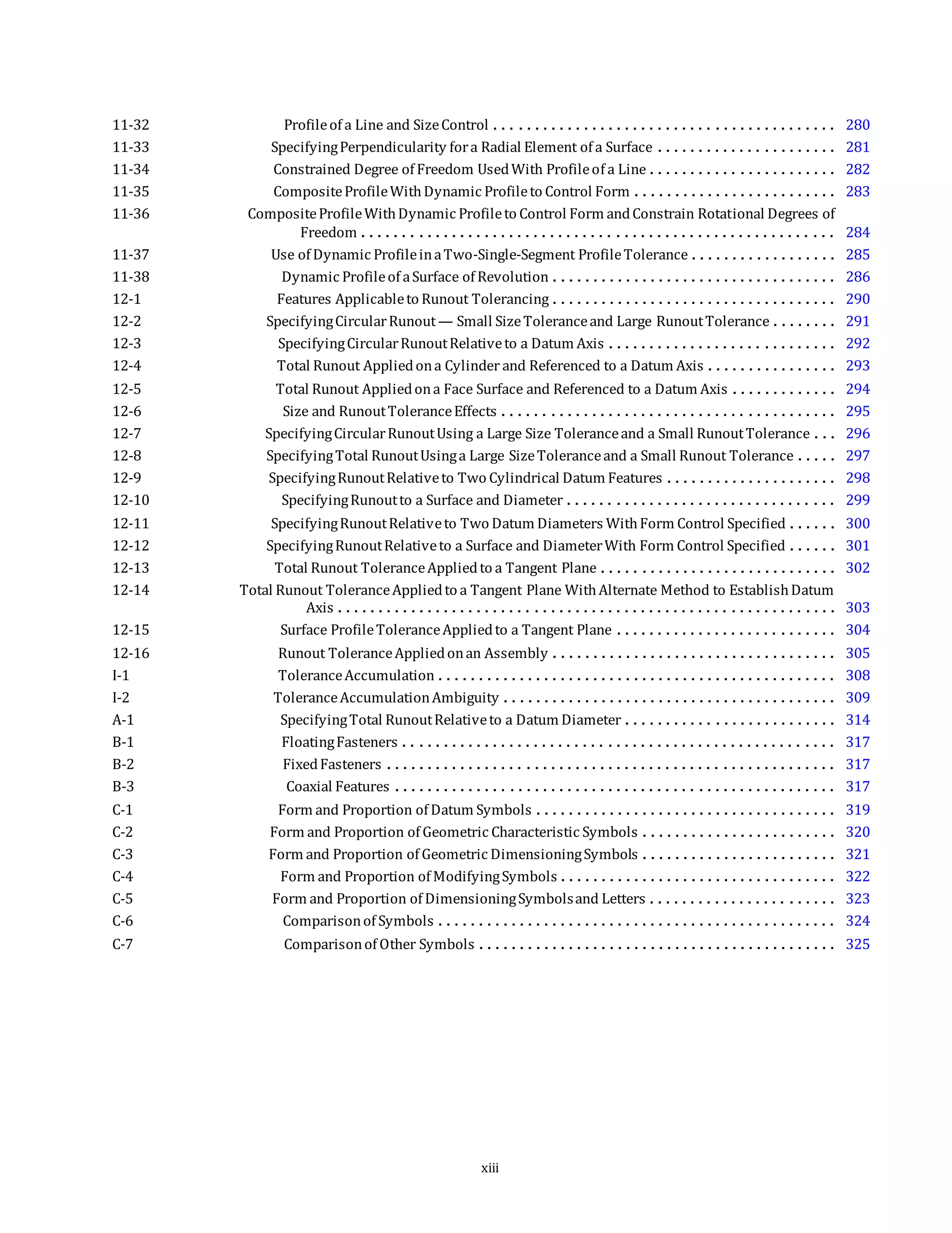 11-32 Profileof a Line and SizeControl . . . . . . . . . . . . . . . . . . . . . . . . . . . . . . . . . . . . . . . . . . 280
11-33 SpecifyingPerpendicularity fora Radial Element of a Surface . . . . . . . . . . . . . . . . . . . . . . 281
11-34 Constrained Degree of Freedom UsedWith Profileof a Line . . . . . . . . . . . . . . . . . . . . . . . 282
11-35 CompositeProfileWithDynamic Profileto Control Form . . . . . . . . . . . . . . . . . . . . . . . . . 283
11-36 CompositeProfileWithDynamic Profileto Control Form andConstrain Rotational Degrees of
Freedom . . . . . . . . . . . . . . . . . . . . . . . . . . . . . . . . . . . . . . . . . . . . . . . . . . . . . . . . . . 284
11-37 Use of Dynamic ProfileinaTwo-Single-Segment ProfileTolerance . . . . . . . . . . . . . . . . . . 285
11-38 Dynamic Profileof aSurface of Revolution . . . . . . . . . . . . . . . . . . . . . . . . . . . . . . . . . . . 286
12-1 Features Applicableto Runout Tolerancing . . . . . . . . . . . . . . . . . . . . . . . . . . . . . . . . . . . 290
12-2 SpecifyingCircularRunout— Small SizeToleranceand Large RunoutTolerance . . . . . . . . 291
12-3 SpecifyingCircularRunoutRelativeto a Datum Axis . . . . . . . . . . . . . . . . . . . . . . . . . . . . 292
12-4 Total Runout Appliedona Cylinder and Referenced to a Datum Axis . . . . . . . . . . . . . . . . 293
12-5 Total Runout Appliedona Face Surface and Referenced to a Datum Axis . . . . . . . . . . . . . 294
12-6 Size and RunoutToleranceEffects . . . . . . . . . . . . . . . . . . . . . . . . . . . . . . . . . . . . . . . . . 295
12-7 SpecifyingCircularRunoutUsing a Large Size Toleranceand a Small RunoutTolerance . . . 296
12-8 SpecifyingTotal RunoutUsinga Large SizeToleranceand a Small Runout Tolerance . . . . . 297
12-9 SpecifyingRunoutRelativeto Two Cylindrical Datum Features . . . . . . . . . . . . . . . . . . . . . 298
12-10 SpecifyingRunoutto a Surface and Diameter . . . . . . . . . . . . . . . . . . . . . . . . . . . . . . . . . 299
12-11 SpecifyingRunoutRelativeto Two Datum Diameters WithForm Control Specified . . . . . . 300
12-12 SpecifyingRunoutRelativeto a Surface and DiameterWith Form Control Specified . . . . . . 301
12-13 Total Runout ToleranceAppliedto a Tangent Plane . . . . . . . . . . . . . . . . . . . . . . . . . . . . . 302
12-14 Total Runout ToleranceAppliedto a Tangent Plane WithAlternate Method to EstablishDatum
Axis . . . . . . . . . . . . . . . . . . . . . . . . . . . . . . . . . . . . . . . . . . . . . . . . . . . . . . . . . . . . . 303
12-15 Surface ProfileToleranceAppliedto a Tangent Plane . . . . . . . . . . . . . . . . . . . . . . . . . . . 304
12-16 Runout ToleranceAppliedonan Assembly . . . . . . . . . . . . . . . . . . . . . . . . . . . . . . . . . . . 305
I-1 ToleranceAccumulation . . . . . . . . . . . . . . . . . . . . . . . . . . . . . . . . . . . . . . . . . . . . . . . . . 308
I-2 ToleranceAccumulationAmbiguity . . . . . . . . . . . . . . . . . . . . . . . . . . . . . . . . . . . . . . . . . 309
A-1 SpecifyingTotal RunoutRelativeto a Datum Diameter . . . . . . . . . . . . . . . . . . . . . . . . . . 314
B-1 FloatingFasteners . . . . . . . . . . . . . . . . . . . . . . . . . . . . . . . . . . . . . . . . . . . . . . . . . . . . . 317
B-2 FixedFasteners . . . . . . . . . . . . . . . . . . . . . . . . . . . . . . . . . . . . . . . . . . . . . . . . . . . . . . . 317
B-3 Coaxial Features . . . . . . . . . . . . . . . . . . . . . . . . . . . . . . . . . . . . . . . . . . . . . . . . . . . . . . 317
C-1 Form and Proportion of Datum Symbols . . . . . . . . . . . . . . . . . . . . . . . . . . . . . . . . . . . . . 319
C-2 Form and Proportion of Geometric Characteristic Symbols . . . . . . . . . . . . . . . . . . . . . . . . 320
C-3 Form and Proportion of Geometric DimensioningSymbols . . . . . . . . . . . . . . . . . . . . . . . . 321
C-4 Form and Proportion of ModifyingSymbols . . . . . . . . . . . . . . . . . . . . . . . . . . . . . . . . . . 322
C-5 Form and Proportion of DimensioningSymbolsand Letters . . . . . . . . . . . . . . . . . . . . . . . 323
C-6 Comparisonof Symbols . . . . . . . . . . . . . . . . . . . . . . . . . . . . . . . . . . . . . . . . . . . . . . . . . 324
C-7 Comparisonof Other Symbols . . . . . . . . . . . . . . . . . . . . . . . . . . . . . . . . . . . . . . . . . . . . 325
xiii
 