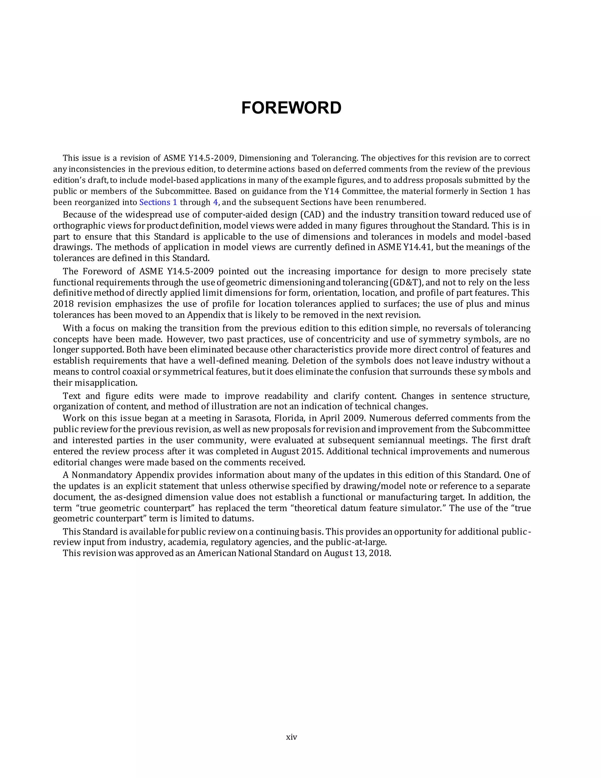 FOREWORD
This issue is a revision of ASME Y14.5-2009, Dimensioning and Tolerancing. The objectives for this revision are to correct
any inconsistencies in the previous edition, to determine actions based on deferred comments from the review of the previous
edition’s draft,to include model-based applications in many of the example figures, and to address proposals submitted by the
public or members of the Subcommittee. Based on guidance from the Y14 Committee, the material formerly in Section 1 has
been reorganized into Sections 1 through 4, and the subsequent Sections have been renumbered.
Because of the widespread use of computer-aided design (CAD) and the industry transition toward reduced use of
orthographic views forproductdefinition, model views were added in many figures throughout the Standard. This is in
part to ensure that this Standard is applicable to the use of dimensions and tolerances in models and model-based
drawings. The methods of application in model views are currently defined in ASME Y14.41, but the meanings of the
tolerances are defined in this Standard.
The Foreword of ASME Y14.5-2009 pointed out the increasing importance for design to more precisely state
functional requirements through the useof geometric dimensioningandtolerancing(GD&T), and not to rely on the less
definitivemethodof directly applied limit dimensions for form, orientation, location, and profile of part features. This
2018 revision emphasizes the use of profile for location tolerances applied to surfaces; the use of plus and minus
tolerances has been moved to an Appendix that is likely to be removed in the next revision.
With a focus on making the transition from the previous edition to this edition simple, no reversals of tolerancing
concepts have been made. However, two past practices, use of concentricity and use of symmetry symbols, are no
longer supported. Both have been eliminated because other characteristics provide more direct control of features and
establish requirements that have a well-defined meaning. Deletion of the symbols does not leave industry without a
means to control coaxial orsymmetrical features, butit does eliminatethe confusion that surrounds these symbols and
their misapplication.
Text and figure edits were made to improve readability and clarify content. Changes in sentence structure,
organization of content, and method of illustration are not an indication of technical changes.
Work on this issue began at a meeting in Sarasota, Florida, in April 2009. Numerous deferred comments from the
public reviewforthe previous revision, as well as newproposals forrevisionandimprovement from the Subcommittee
and interested parties in the user community, were evaluated at subsequent semiannual meetings. The first draft
entered the review process after it was completed in August 2015. Additional technical improvements and numerous
editorial changes were made based on the comments received.
A Nonmandatory Appendix provides information about many of the updates in this edition of this Standard. One of
the updates is an explicit statement that unless otherwise specified by drawing/model note or reference to a separate
document, the as-designed dimension value does not establish a functional or manufacturing target. In addition, the
term “true geometric counterpart” has replaced the term “theoretical datum feature simulator.” The use of the “true
geometric counterpart” term is limited to datums.
This Standard is availableforpublic reviewona continuingbasis. This provides anopportunity for additional public-
review input from industry, academia, regulatory agencies, and the public-at-large.
This revisionwas approvedas an AmericanNational Standard on August 13, 2018.
xiv
 