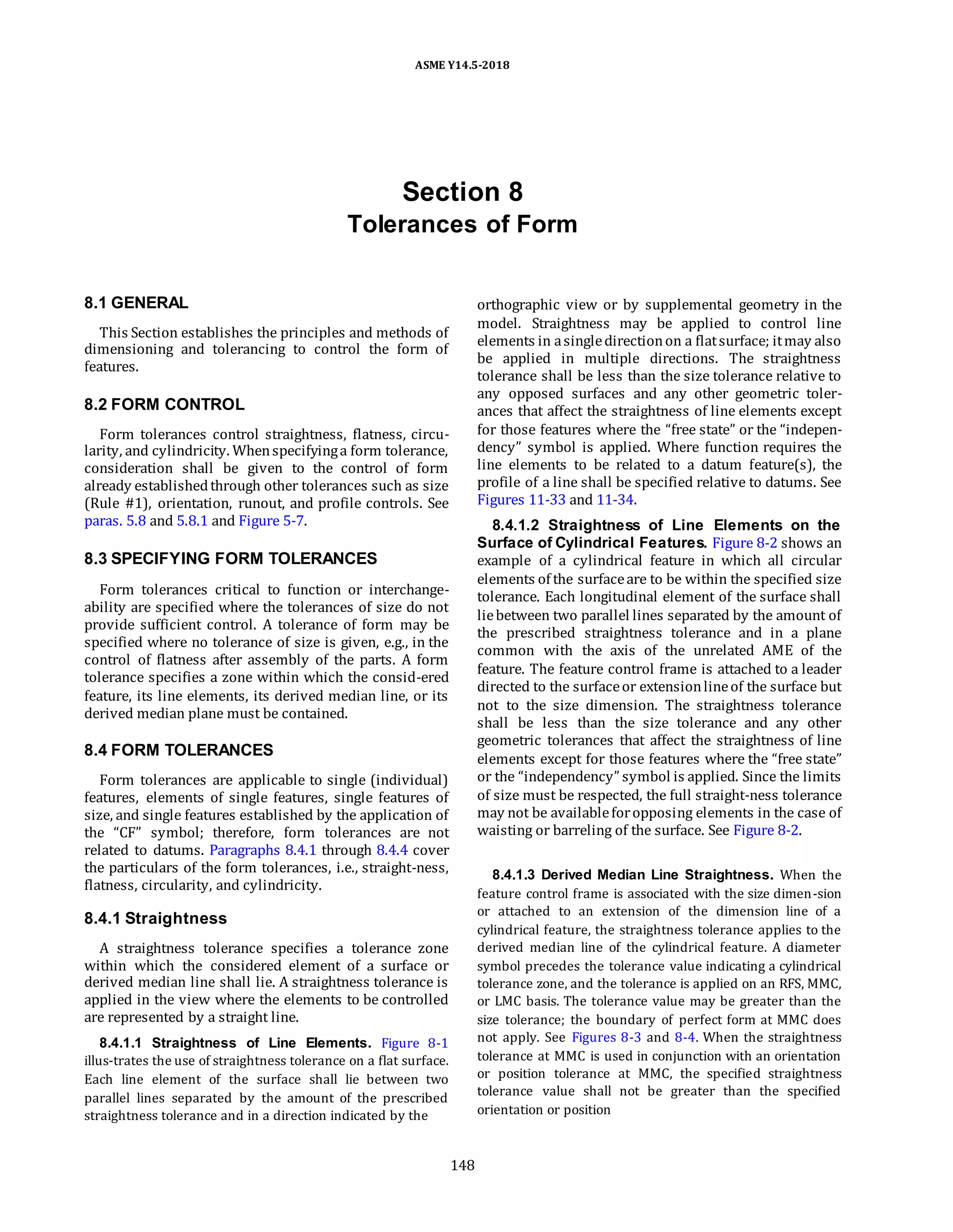 ASME Y14.5-2018
Section 8
Tolerances of Form
8.1 GENERAL
This Section establishes the principles and methods of
dimensioning and tolerancing to control the form of
features.
8.2 FORM CONTROL
Form tolerances control straightness, flatness, circu-
larity, and cylindricity. Whenspecifyinga form tolerance,
consideration shall be given to the control of form
already establishedthrough other tolerances such as size
(Rule #1), orientation, runout, and profile controls. See
paras. 5.8 and 5.8.1 and Figure 5-7.
8.3 SPECIFYING FORM TOLERANCES
Form tolerances critical to function or interchange-
ability are specified where the tolerances of size do not
provide sufficient control. A tolerance of form may be
specified where no tolerance of size is given, e.g., in the
control of flatness after assembly of the parts. A form
tolerance specifies a zone within which the consid-ered
feature, its line elements, its derived median line, or its
derived median plane must be contained.
8.4 FORM TOLERANCES
Form tolerances are applicable to single (individual)
features, elements of single features, single features of
size, and single features established by the application of
the “CF” symbol; therefore, form tolerances are not
related to datums. Paragraphs 8.4.1 through 8.4.4 cover
the particulars of the form tolerances, i.e., straight-ness,
flatness, circularity, and cylindricity.
8.4.1 Straightness
A straightness tolerance specifies a tolerance zone
within which the considered element of a surface or
derived median line shall lie. A straightness tolerance is
applied in the view where the elements to be controlled
are represented by a straight line.
8.4.1.1 Straightness of Line Elements. Figure 8-1
illus-trates the use of straightness tolerance on a flat surface.
Each line element of the surface shall lie between two
parallel lines separated by the amount of the prescribed
straightness tolerance and in a direction indicated by the
orthographic view or by supplemental geometry in the
model. Straightness may be applied to control line
elements in asingledirectionon a flatsurface; itmay also
be applied in multiple directions. The straightness
tolerance shall be less than the size tolerance relative to
any opposed surfaces and any other geometric toler-
ances that affect the straightness of line elements except
for those features where the “free state” or the “indepen-
dency” symbol is applied. Where function requires the
line elements to be related to a datum feature(s), the
profile of a line shall be specified relative to datums. See
Figures 11-33 and 11-34.
8.4.1.2 Straightness of Line Elements on the
Surface of Cylindrical Features. Figure 8-2 shows an
example of a cylindrical feature in which all circular
elements of the surfaceare to be within the specified size
tolerance. Each longitudinal element of the surface shall
liebetween two parallel lines separated by the amount of
the prescribed straightness tolerance and in a plane
common with the axis of the unrelated AME of the
feature. The feature control frame is attached to a leader
directed to the surfaceor extensionlineof the surface but
not to the size dimension. The straightness tolerance
shall be less than the size tolerance and any other
geometric tolerances that affect the straightness of line
elements except for those features where the “free state”
or the “independency” symbol is applied. Since the limits
of size must be respected, the full straight-ness tolerance
may not be availableforopposing elements in the case of
waisting or barreling of the surface. See Figure 8-2.
8.4.1.3 Derived Median Line Straightness. When the
feature control frame is associated with the size dimen-sion
or attached to an extension of the dimension line of a
cylindrical feature, the straightness tolerance applies to the
derived median line of the cylindrical feature. A diameter
symbol precedes the tolerance value indicating a cylindrical
tolerance zone, and the tolerance is applied on an RFS, MMC,
or LMC basis. The tolerance value may be greater than the
size tolerance; the boundary of perfect form at MMC does
not apply. See Figures 8-3 and 8-4. When the straightness
tolerance at MMC is used in conjunction with an orientation
or position tolerance at MMC, the specified straightness
tolerance value shall not be greater than the specified
orientation or position
148
 