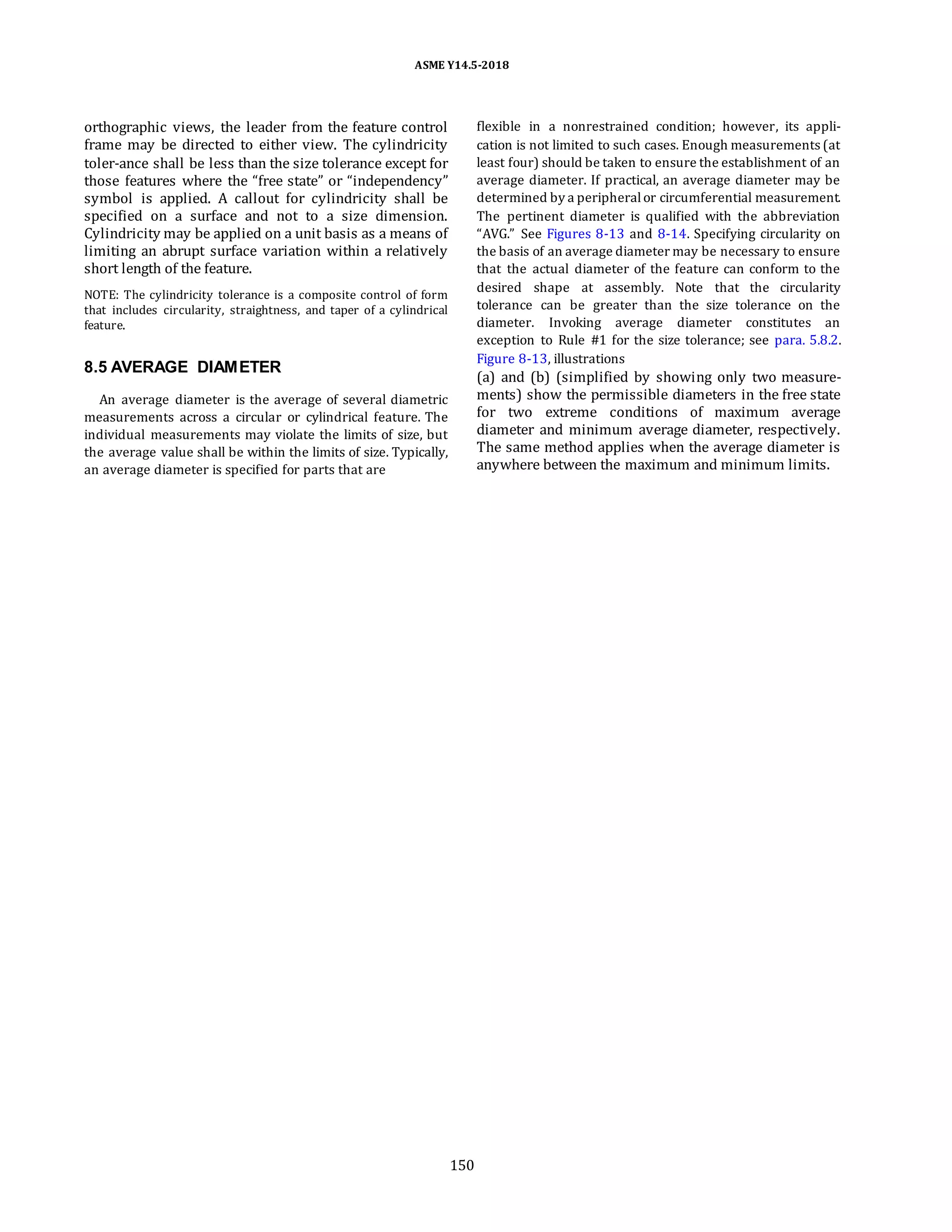 ASME Y14.5-2018
orthographic views, the leader from the feature control
frame may be directed to either view. The cylindricity
toler-ance shall be less than the size tolerance except for
those features where the “free state” or “independency”
symbol is applied. A callout for cylindricity shall be
specified on a surface and not to a size dimension.
Cylindricity may be applied on a unit basis as a means of
limiting an abrupt surface variation within a relatively
short length of the feature.
NOTE: The cylindricity tolerance is a composite control of form
that includes circularity, straightness, and taper of a cylindrical
feature.
8.5 AVERAGE DIAMETER
An average diameter is the average of several diametric
measurements across a circular or cylindrical feature. The
individual measurements may violate the limits of size, but
the average value shall be within the limits of size. Typically,
an average diameter is specified for parts that are
flexible in a nonrestrained condition; however, its appli-
cation is not limited to such cases. Enough measurements (at
least four) should be taken to ensure the establishment of an
average diameter. If practical, an average diameter may be
determined by a peripheralor circumferential measurement.
The pertinent diameter is qualified with the abbreviation
“AVG.” See Figures 8-13 and 8-14. Specifying circularity on
the basis of an average diameter may be necessary to ensure
that the actual diameter of the feature can conform to the
desired shape at assembly. Note that the circularity
tolerance can be greater than the size tolerance on the
diameter. Invoking average diameter constitutes an
exception to Rule #1 for the size tolerance; see para. 5.8.2.
Figure 8-13, illustrations
(a) and (b) (simplified by showing only two measure-
ments) show the permissible diameters in the free state
for two extreme conditions of maximum average
diameter and minimum average diameter, respectively.
The same method applies when the average diameter is
anywhere between the maximum and minimum limits.
150
 