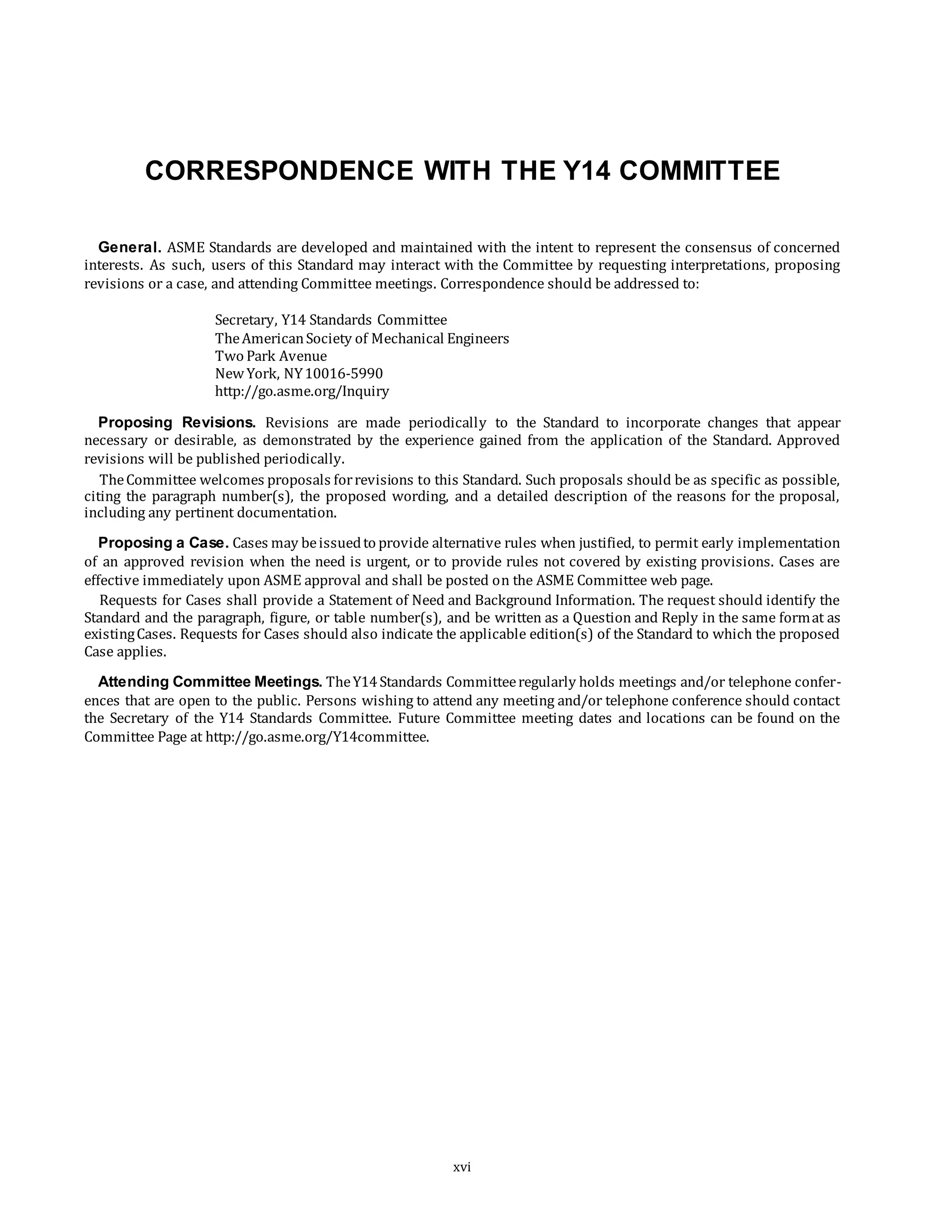 CORRESPONDENCE WITH THE Y14 COMMITTEE
General. ASME Standards are developed and maintained with the intent to represent the consensus of concerned
interests. As such, users of this Standard may interact with the Committee by requesting interpretations, proposing
revisions or a case, and attending Committee meetings. Correspondence should be addressed to:
Secretary, Y14 Standards Committee
TheAmericanSociety of Mechanical Engineers
Two Park Avenue
NewYork, NY10016-5990
http://go.asme.org/Inquiry
Proposing Revisions. Revisions are made periodically to the Standard to incorporate changes that appear
necessary or desirable, as demonstrated by the experience gained from the application of the Standard. Approved
revisions will be published periodically.
TheCommittee welcomes proposals forrevisions to this Standard. Such proposals should be as specific as possible,
citing the paragraph number(s), the proposed wording, and a detailed description of the reasons for the proposal,
including any pertinent documentation.
Proposing a Case. Cases may beissuedto provide alternative rules when justified, to permit early implementation
of an approved revision when the need is urgent, or to provide rules not covered by existing provisions. Cases are
effective immediately upon ASME approval and shall be posted on the ASME Committee web page.
Requests for Cases shall provide a Statement of Need and Background Information. The request should identify the
Standard and the paragraph, figure, or table number(s), and be written as a Question and Reply in the same format as
existingCases. Requests for Cases should also indicate the applicable edition(s) of the Standard to which the proposed
Case applies.
Attending Committee Meetings. TheY14Standards Committeeregularly holds meetings and/or telephone confer-
ences that are open to the public. Persons wishing to attend any meeting and/or telephone conference should contact
the Secretary of the Y14 Standards Committee. Future Committee meeting dates and locations can be found on the
Committee Page at http://go.asme.org/Y14committee.
xvi
 