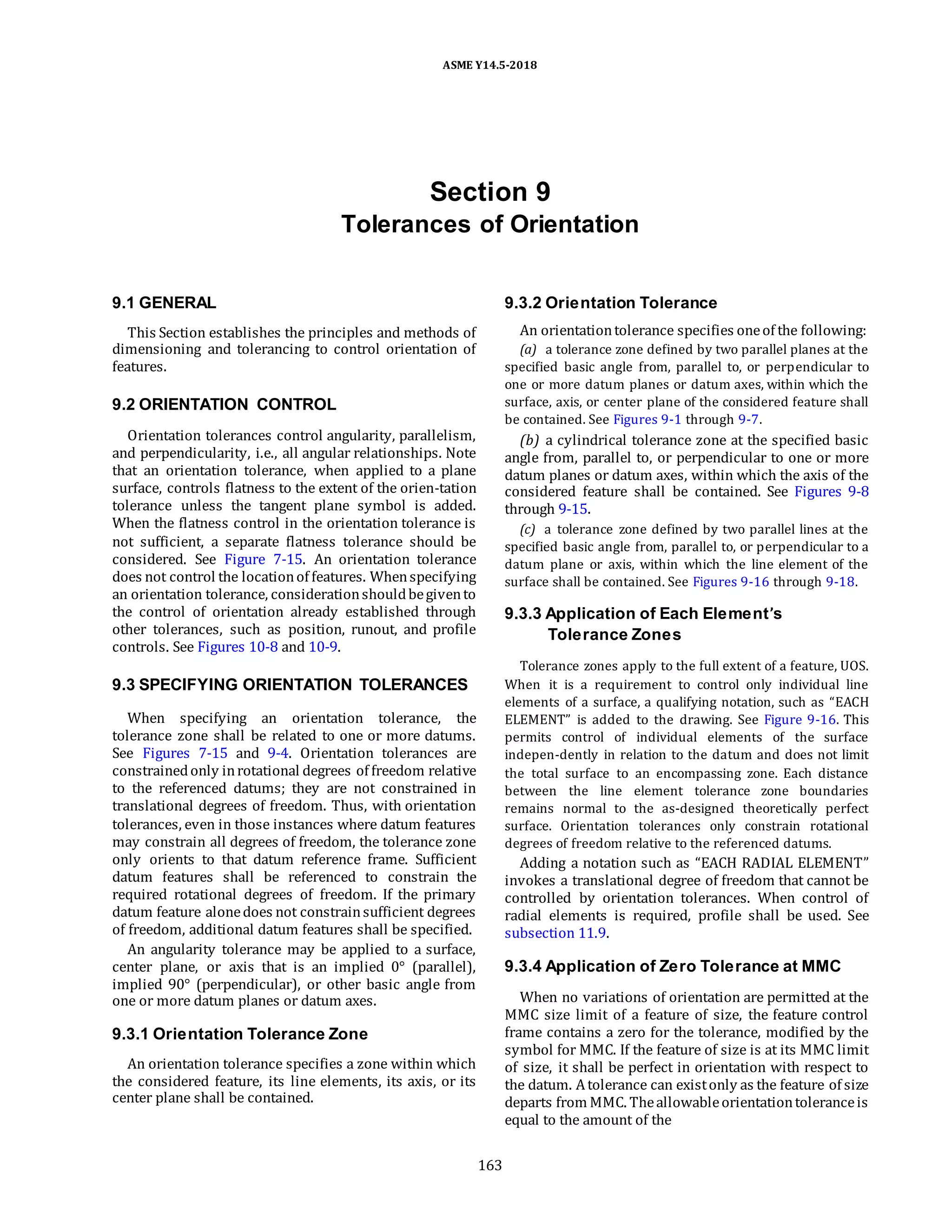 ASME Y14.5-2018
Section 9
Tolerances of Orientation
9.1 GENERAL
This Section establishes the principles and methods of
dimensioning and tolerancing to control orientation of
features.
9.2 ORIENTATION CONTROL
Orientation tolerances control angularity, parallelism,
and perpendicularity, i.e., all angular relationships. Note
that an orientation tolerance, when applied to a plane
surface, controls flatness to the extent of the orien-tation
tolerance unless the tangent plane symbol is added.
When the flatness control in the orientation tolerance is
not sufficient, a separate flatness tolerance should be
considered. See Figure 7-15. An orientation tolerance
does not control the locationof features. Whenspecifying
an orientation tolerance, considerationshouldbegivento
the control of orientation already established through
other tolerances, such as position, runout, and profile
controls. See Figures 10-8 and 10-9.
9.3 SPECIFYING ORIENTATION TOLERANCES
When specifying an orientation tolerance, the
tolerance zone shall be related to one or more datums.
See Figures 7-15 and 9-4. Orientation tolerances are
constrainedonly inrotational degrees of freedom relative
to the referenced datums; they are not constrained in
translational degrees of freedom. Thus, with orientation
tolerances, even in those instances where datum features
may constrain all degrees of freedom, the tolerance zone
only orients to that datum reference frame. Sufficient
datum features shall be referenced to constrain the
required rotational degrees of freedom. If the primary
datum feature alonedoes not constrainsufficient degrees
of freedom, additional datum features shall be specified.
An angularity tolerance may be applied to a surface,
center plane, or axis that is an implied 0° (parallel),
implied 90° (perpendicular), or other basic angle from
one or more datum planes or datum axes.
9.3.1 Orientation Tolerance Zone
An orientation tolerance specifies a zone within which
the considered feature, its line elements, its axis, or its
center plane shall be contained.
9.3.2 Orientation Tolerance
An orientationtolerance specifies oneof the following:
(a) a tolerance zone defined by two parallel planes at the
specified basic angle from, parallel to, or perpendicular to
one or more datum planes or datum axes, within which the
surface, axis, or center plane of the considered feature shall
be contained. See Figures 9-1 through 9-7.
(b) a cylindrical tolerance zone at the specified basic
angle from, parallel to, or perpendicular to one or more
datum planes or datum axes, within which the axis of the
considered feature shall be contained. See Figures 9-8
through 9-15.
(c) a tolerance zone defined by two parallel lines at the
specified basic angle from, parallel to, or perpendicular to a
datum plane or axis, within which the line element of the
surface shall be contained. See Figures 9-16 through 9-18.
9.3.3 Application of Each Element’s
Tolerance Zones
Tolerance zones apply to the full extent of a feature, UOS.
When it is a requirement to control only individual line
elements of a surface, a qualifying notation, such as “EACH
ELEMENT” is added to the drawing. See Figure 9-16. This
permits control of individual elements of the surface
indepen-dently in relation to the datum and does not limit
the total surface to an encompassing zone. Each distance
between the line element tolerance zone boundaries
remains normal to the as-designed theoretically perfect
surface. Orientation tolerances only constrain rotational
degrees of freedom relative to the referenced datums.
Adding a notation such as “EACH RADIAL ELEMENT”
invokes a translational degree of freedom that cannot be
controlled by orientation tolerances. When control of
radial elements is required, profile shall be used. See
subsection 11.9.
9.3.4 Application of Zero Tolerance at MMC
When no variations of orientation are permitted at the
MMC size limit of a feature of size, the feature control
frame contains a zero for the tolerance, modified by the
symbol for MMC. If the feature of size is at its MMC limit
of size, it shall be perfect in orientation with respect to
the datum. Atolerance can existonly as the feature of size
departs from MMC. Theallowableorientationtoleranceis
equal to the amount of the
163
 