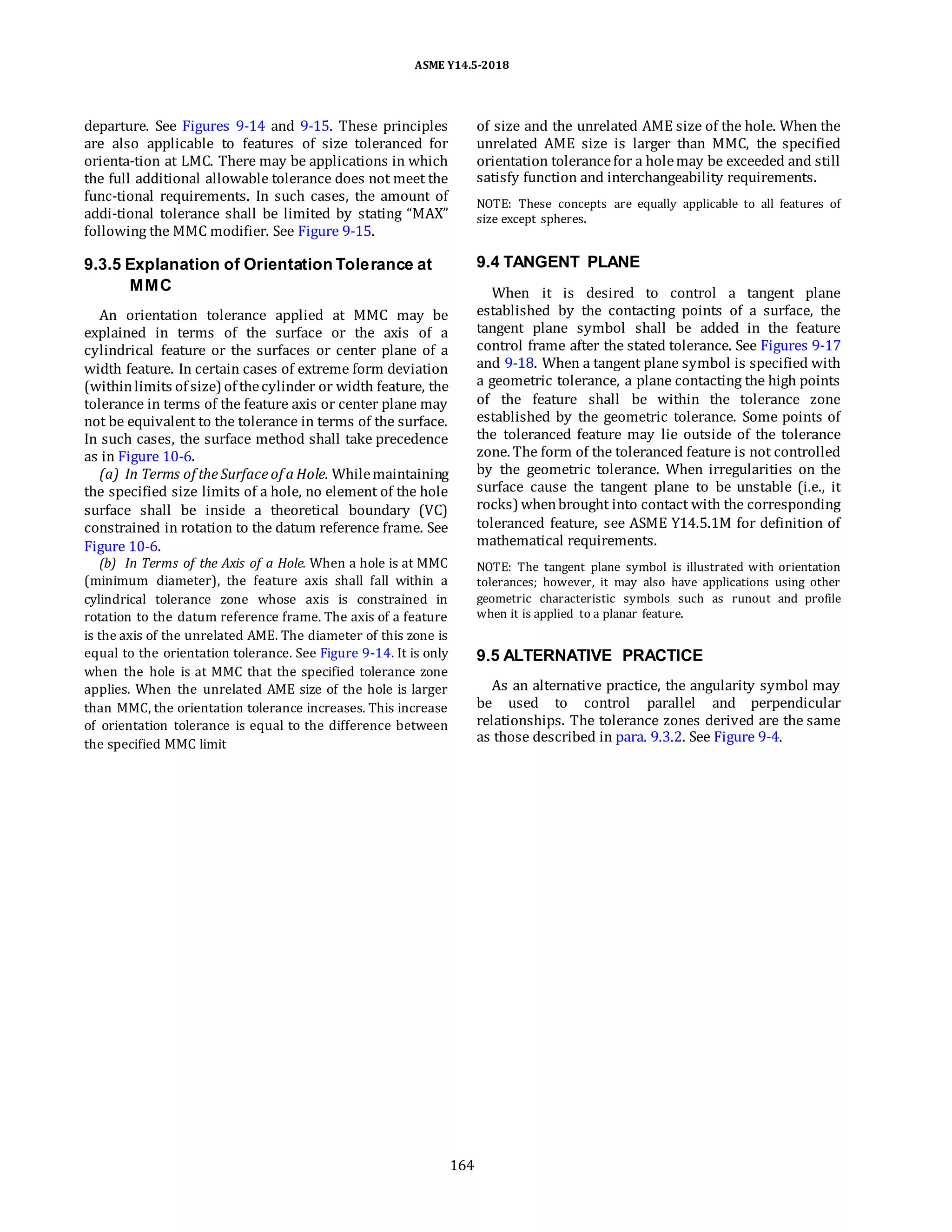 ASME Y14.5-2018
departure. See Figures 9-14 and 9-15. These principles
are also applicable to features of size toleranced for
orienta-tion at LMC. There may be applications in which
the full additional allowable tolerance does not meet the
func-tional requirements. In such cases, the amount of
addi-tional tolerance shall be limited by stating “MAX”
following the MMC modifier. See Figure 9-15.
of size and the unrelated AME size of the hole. When the
unrelated AME size is larger than MMC, the specified
orientation tolerancefor a holemay be exceeded and still
satisfy function and interchangeability requirements.
NOTE: These concepts are equally applicable to all features of
size except spheres.
9.3.5 Explanation of Orientation Tolerance at
MMC
An orientation tolerance applied at MMC may be
explained in terms of the surface or the axis of a
cylindrical feature or the surfaces or center plane of a
width feature. In certain cases of extreme form deviation
(withinlimits of size) of thecylinder or width feature, the
tolerance in terms of the feature axis or center plane may
not be equivalent to the tolerance in terms of the surface.
In such cases, the surface method shall take precedence
as in Figure 10-6.
(a) In Terms of the Surface of a Hole. Whilemaintaining
the specified size limits of a hole, no element of the hole
surface shall be inside a theoretical boundary (VC)
constrained in rotation to the datum reference frame. See
Figure 10-6.
(b) In Terms of the Axis of a Hole. When a hole is at MMC
(minimum diameter), the feature axis shall fall within a
cylindrical tolerance zone whose axis is constrained in
rotation to the datum reference frame. The axis of a feature
is the axis of the unrelated AME. The diameter of this zone is
equal to the orientation tolerance. See Figure 9-14. It is only
when the hole is at MMC that the specified tolerance zone
applies. When the unrelated AME size of the hole is larger
than MMC, the orientation tolerance increases. This increase
of orientation tolerance is equal to the difference between
the specified MMC limit
9.4 TANGENT PLANE
When it is desired to control a tangent plane
established by the contacting points of a surface, the
tangent plane symbol shall be added in the feature
control frame after the stated tolerance. See Figures 9-17
and 9-18. When a tangent plane symbol is specified with
a geometric tolerance, a plane contacting the high points
of the feature shall be within the tolerance zone
established by the geometric tolerance. Some points of
the toleranced feature may lie outside of the tolerance
zone. The form of the toleranced feature is not controlled
by the geometric tolerance. When irregularities on the
surface cause the tangent plane to be unstable (i.e., it
rocks) whenbrought into contact with the corresponding
toleranced feature, see ASME Y14.5.1M for definition of
mathematical requirements.
NOTE: The tangent plane symbol is illustrated with orientation
tolerances; however, it may also have applications using other
geometric characteristic symbols such as runout and profile
when it is applied to a planar feature.
9.5 ALTERNATIVE PRACTICE
As an alternative practice, the angularity symbol may
be used to control parallel and perpendicular
relationships. The tolerance zones derived are the same
as those described in para. 9.3.2. See Figure 9-4.
164
 