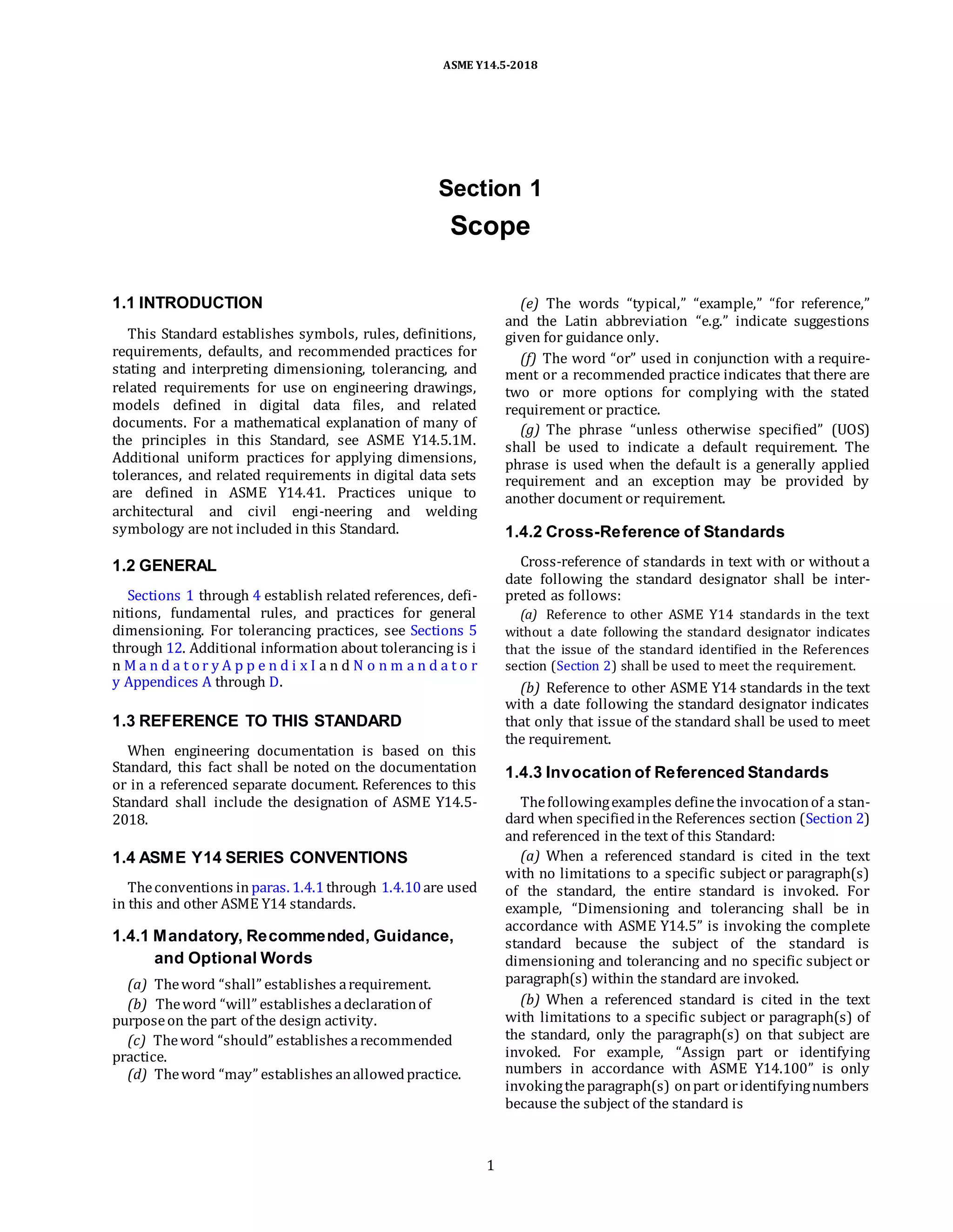 ASME Y14.5-2018
Section 1
Scope
1.1 INTRODUCTION
This Standard establishes symbols, rules, definitions,
requirements, defaults, and recommended practices for
stating and interpreting dimensioning, tolerancing, and
related requirements for use on engineering drawings,
models defined in digital data files, and related
documents. For a mathematical explanation of many of
the principles in this Standard, see ASME Y14.5.1M.
Additional uniform practices for applying dimensions,
tolerances, and related requirements in digital data sets
are defined in ASME Y14.41. Practices unique to
architectural and civil engi-neering and welding
symbology are not included in this Standard.
1.2 GENERAL
Sections 1 through 4 establish related references, defi-
nitions, fundamental rules, and practices for general
dimensioning. For tolerancing practices, see Sections 5
through 12. Additional information about tolerancing is i
n M a n d a t o r y A p p e n d i x I a n d N o n m a n d a t o r
y Appendices A through D.
1.3 REFERENCE TO THIS STANDARD
When engineering documentation is based on this
Standard, this fact shall be noted on the documentation
or in a referenced separate document. References to this
Standard shall include the designation of ASME Y14.5-
2018.
1.4 ASME Y14 SERIES CONVENTIONS
Theconventions in paras. 1.4.1through 1.4.10are used
in this and other ASME Y14 standards.
1.4.1 Mandatory, Recommended, Guidance,
and Optional Words
(a) Theword “shall” establishes arequirement.
(b) Theword “will” establishes adeclarationof
purposeon the part of the design activity.
(c) Theword “should” establishes arecommended
practice.
(d) Theword “may” establishes anallowedpractice.
(e) The words “typical,” “example,” “for reference,”
and the Latin abbreviation “e.g.” indicate suggestions
given for guidance only.
(f) The word “or” used in conjunction with a require-
ment or a recommended practice indicates that there are
two or more options for complying with the stated
requirement or practice.
(g) The phrase “unless otherwise specified” (UOS)
shall be used to indicate a default requirement. The
phrase is used when the default is a generally applied
requirement and an exception may be provided by
another document or requirement.
1.4.2 Cross-Reference of Standards
Cross-reference of standards in text with or without a
date following the standard designator shall be inter-
preted as follows:
(a) Reference to other ASME Y14 standards in the text
without a date following the standard designator indicates
that the issue of the standard identified in the References
section (Section 2) shall be used to meet the requirement.
(b) Reference to other ASME Y14 standards in the text
with a date following the standard designator indicates
that only that issue of the standard shall be used to meet
the requirement.
1.4.3 Invocation of Referenced Standards
Thefollowingexamples definethe invocationof a stan-
dard when specifiedinthe References section (Section 2)
and referenced in the text of this Standard:
(a) When a referenced standard is cited in the text
with no limitations to a specific subject or paragraph(s)
of the standard, the entire standard is invoked. For
example, “Dimensioning and tolerancing shall be in
accordance with ASME Y14.5” is invoking the complete
standard because the subject of the standard is
dimensioning and tolerancing and no specific subject or
paragraph(s) within the standard are invoked.
(b) When a referenced standard is cited in the text
with limitations to a specific subject or paragraph(s) of
the standard, only the paragraph(s) on that subject are
invoked. For example, “Assign part or identifying
numbers in accordance with ASME Y14.100” is only
invokingtheparagraph(s) onpart oridentifyingnumbers
because the subject of the standard is
1
 