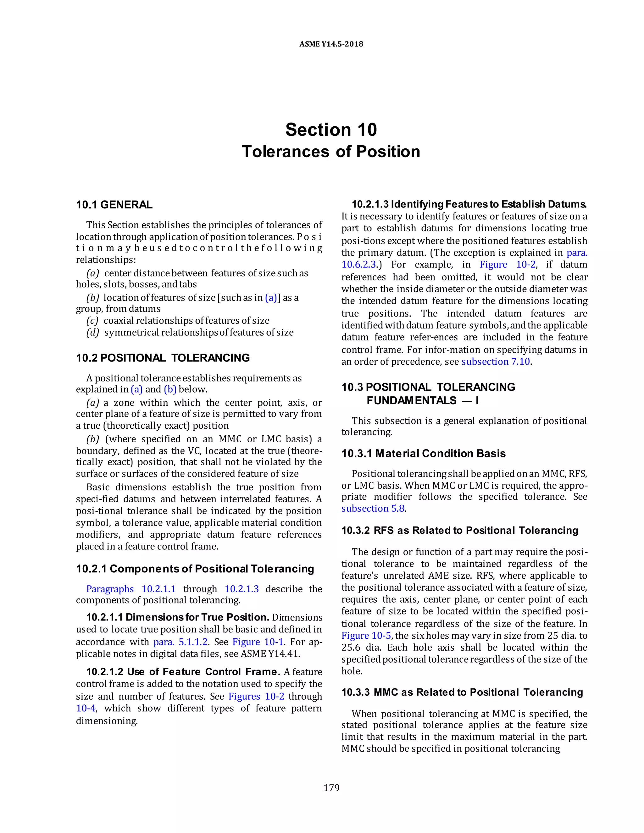 ASME Y14.5-2018
Section 10
Tolerances of Position
10.1 GENERAL
This Section establishes the principles of tolerances of
locationthrough applicationof positiontolerances. Po s i
t i o n m a y b e u s e d t o c o n t r o l t h e f o l l o w i n g
relationships:
(a) center distancebetween features of sizesuchas
holes, slots, bosses, andtabs
(b) locationof features of size[suchas in (a)] as a
group, from datums
(c) coaxial relationships of features of size
(d) symmetrical relationshipsof features of size
10.2 POSITIONAL TOLERANCING
A positional toleranceestablishes requirements as
explained in(a) and (b) below.
(a) a zone within which the center point, axis, or
center plane of a feature of size is permitted to vary from
a true (theoretically exact) position
(b) (where specified on an MMC or LMC basis) a
boundary, defined as the VC, located at the true (theore-
tically exact) position, that shall not be violated by the
surface or surfaces of the considered feature of size
Basic dimensions establish the true position from
speci-fied datums and between interrelated features. A
posi-tional tolerance shall be indicated by the position
symbol, a tolerance value, applicable material condition
modifiers, and appropriate datum feature references
placed in a feature control frame.
10.2.1 Components of Positional Tolerancing
Paragraphs 10.2.1.1 through 10.2.1.3 describe the
components of positional tolerancing.
10.2.1.1 Dimensionsfor True Position. Dimensions
used to locate true position shall be basic and defined in
accordance with para. 5.1.1.2. See Figure 10-1. For ap-
plicable notes in digital data files, see ASME Y14.41.
10.2.1.2 Use of Feature Control Frame. A feature
control frame is added to the notation used to specify the
size and number of features. See Figures 10-2 through
10-4, which show different types of feature pattern
dimensioning.
10.2.1.3 Identifying Featuresto Establish Datums.
It is necessary to identify features or features of size on a
part to establish datums for dimensions locating true
posi-tions except where the positioned features establish
the primary datum. (The exception is explained in para.
10.6.2.3.) For example, in Figure 10-2, if datum
references had been omitted, it would not be clear
whether the inside diameter or the outside diameter was
the intended datum feature for the dimensions locating
true positions. The intended datum features are
identifiedwithdatum feature symbols,andthe applicable
datum feature refer-ences are included in the feature
control frame. For infor-mation on specifying datums in
an order of precedence, see subsection 7.10.
10.3 POSITIONAL TOLERANCING
FUNDAMENTALS — I
This subsection is a general explanation of positional
tolerancing.
10.3.1 Material Condition Basis
Positional tolerancingshall beappliedonan MMC, RFS,
or LMC basis. When MMC or LMC is required, the appro-
priate modifier follows the specified tolerance. See
subsection 5.8.
10.3.2 RFS as Related to Positional Tolerancing
The design or function of a part may require the posi-
tional tolerance to be maintained regardless of the
feature’s unrelated AME size. RFS, where applicable to
the positional tolerance associated with a feature of size,
requires the axis, center plane, or center point of each
feature of size to be located within the specified posi-
tional tolerance regardless of the size of the feature. In
Figure 10-5, the sixholes may vary in size from 25 dia. to
25.6 dia. Each hole axis shall be located within the
specifiedpositional toleranceregardless of the size of the
hole.
10.3.3 MMC as Related to Positional Tolerancing
When positional tolerancing at MMC is specified, the
stated positional tolerance applies at the feature size
limit that results in the maximum material in the part.
MMC should be specified in positional tolerancing
179
 