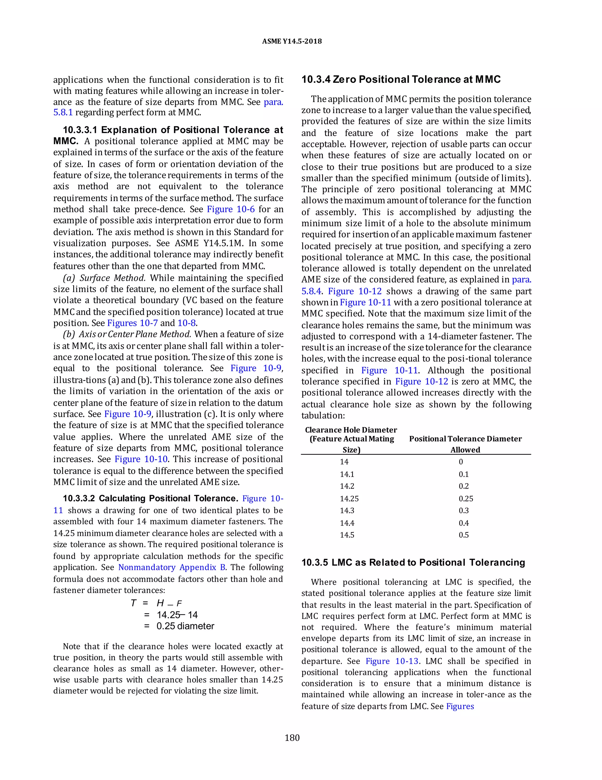 ASME Y14.5-2018
applications when the functional consideration is to fit
with mating features while allowing an increase in toler-
ance as the feature of size departs from MMC. See para.
5.8.1 regarding perfect form at MMC.
10.3.3.1 Explanation of Positional Tolerance at
MMC. A positional tolerance applied at MMC may be
explained interms of the surface or the axis of the feature
of size. In cases of form or orientation deviation of the
feature of size, the tolerancerequirements in terms of the
axis method are not equivalent to the tolerance
requirements interms of the surfacemethod. The surface
method shall take prece-dence. See Figure 10-6 for an
example of possible axis interpretation error due to form
deviation. The axis method is shown in this Standard for
visualization purposes. See ASME Y14.5.1M. In some
instances, the additional tolerance may indirectly benefit
features other than the one that departed from MMC.
(a) Surface Method. While maintaining the specified
size limits of the feature, no element of the surface shall
violate a theoretical boundary (VC based on the feature
MMCand the specifiedposition tolerance) located at true
position. See Figures 10-7 and 10-8.
(b) Axis orCenterPlane Method. When a feature of size
is at MMC, its axis orcenter plane shall fall within a toler-
ance zonelocated at true position. Thesizeof this zone is
equal to the positional tolerance. See Figure 10-9,
illustra-tions (a) and(b). This tolerance zone also defines
the limits of variation in the orientation of the axis or
center plane of the feature of sizein relation to the datum
surface. See Figure 10-9, illustration (c). It is only where
the feature of size is at MMC that the specified tolerance
value applies. Where the unrelated AME size of the
feature of size departs from MMC, positional tolerance
increases. See Figure 10-10. This increase of positional
tolerance is equal to the difference between the specified
MMC limit of size and the unrelated AME size.
10.3.3.2 Calculating Positional Tolerance. Figure 10-
11 shows a drawing for one of two identical plates to be
assembled with four 14 maximum diameter fasteners. The
14.25 minimum diameter clearance holes are selected with a
size tolerance as shown. The required positional tolerance is
found by appropriate calculation methods for the specific
application. See Nonmandatory Appendix B. The following
formula does not accommodate factors other than hole and
fastener diameter tolerances:
T = H F
= 14.25 14
= 0.25 diameter
Note that if the clearance holes were located exactly at
true position, in theory the parts would still assemble with
clearance holes as small as 14 diameter. However, other-
wise usable parts with clearance holes smaller than 14.25
diameter would be rejected for violating the size limit.
10.3.4 Zero Positional Tolerance at MMC
Theapplicationof MMC permits the position tolerance
zone to increase to a larger valuethan the valuespecified,
provided the features of size are within the size limits
and the feature of size locations make the part
acceptable. However, rejection of usable parts can occur
when these features of size are actually located on or
close to their true positions but are produced to a size
smaller than the specified minimum (outside of limits).
The principle of zero positional tolerancing at MMC
allows themaximum amountof tolerance for the function
of assembly. This is accomplished by adjusting the
minimum size limit of a hole to the absolute minimum
required for insertionof an applicablemaximum fastener
located precisely at true position, and specifying a zero
positional tolerance at MMC. In this case, the positional
tolerance allowed is totally dependent on the unrelated
AME size of the considered feature, as explained in para.
5.8.4. Figure 10-12 shows a drawing of the same part
showninFigure 10-11 with a zero positional tolerance at
MMC specified. Note that the maximum size limit of the
clearance holes remains the same, but the minimum was
adjusted to correspond with a 14-diameter fastener. The
resultis an increaseof the sizetolerancefor the clearance
holes, withthe increase equal to the posi-tional tolerance
specified in Figure 10-11. Although the positional
tolerance specified in Figure 10-12 is zero at MMC, the
positional tolerance allowed increases directly with the
actual clearance hole size as shown by the following
tabulation:
Clearance Hole Diameter
(Feature ActualMating PositionalTolerance Diameter
Size) Allowed
14 0
14.1 0.1
14.2 0.2
14.25 0.25
14.3 0.3
14.4 0.4
14.5 0.5
10.3.5 LMC as Related to Positional Tolerancing
Where positional tolerancing at LMC is specified, the
stated positional tolerance applies at the feature size limit
that results in the least material in the part. Specification of
LMC requires perfect form at LMC. Perfect form at MMC is
not required. Where the feature’s minimum material
envelope departs from its LMC limit of size, an increase in
positional tolerance is allowed, equal to the amount of the
departure. See Figure 10-13. LMC shall be specified in
positional tolerancing applications when the functional
consideration is to ensure that a minimum distance is
maintained while allowing an increase in toler-ance as the
feature of size departs from LMC. See Figures
180
 