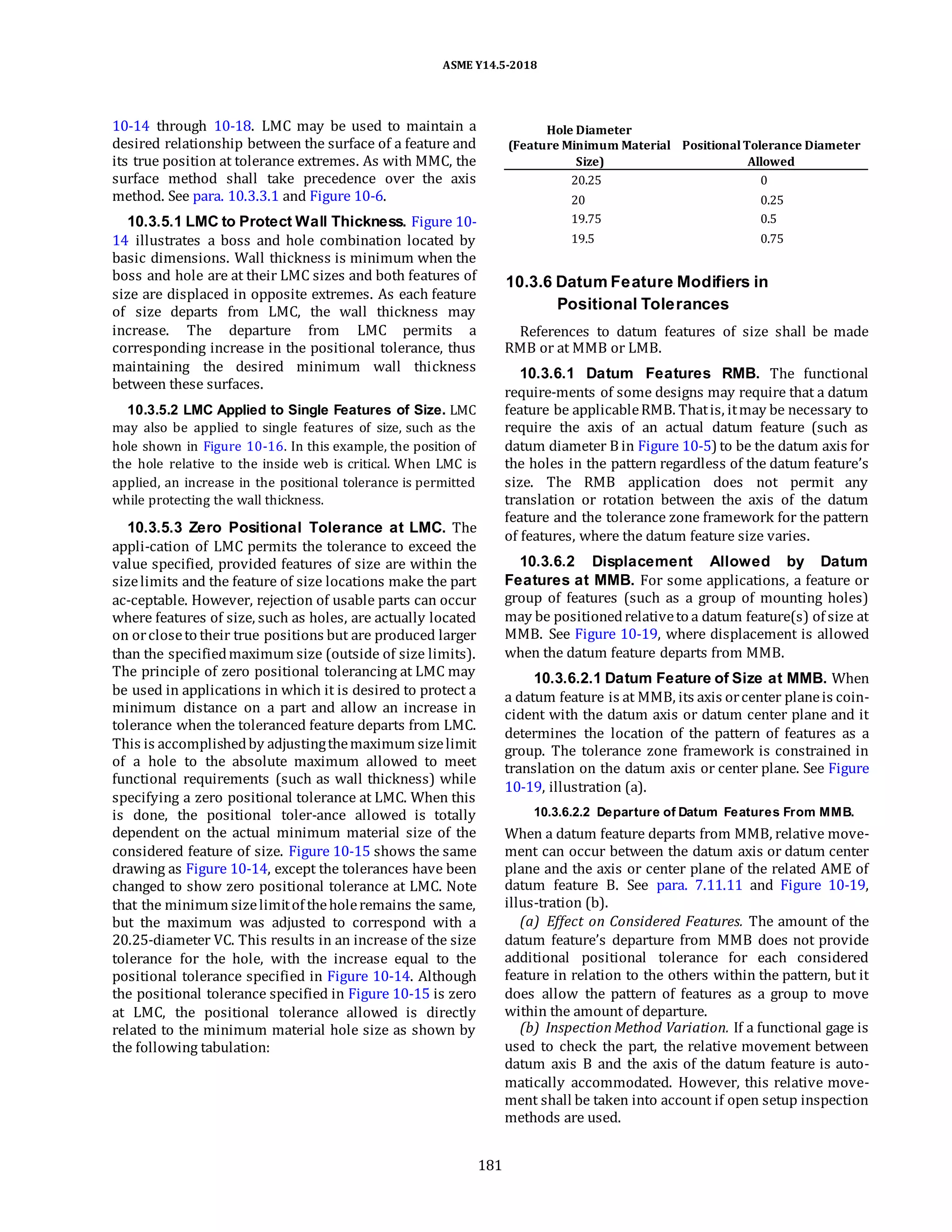 ASME Y14.5-2018
10-14 through 10-18. LMC may be used to maintain a
desired relationship between the surface of a feature and
its true position at tolerance extremes. As with MMC, the
surface method shall take precedence over the axis
method. See para. 10.3.3.1 and Figure 10-6.
10.3.5.1 LMC to Protect Wall Thickness. Figure 10-
14 illustrates a boss and hole combination located by
basic dimensions. Wall thickness is minimum when the
boss and hole are at their LMC sizes and both features of
size are displaced in opposite extremes. As each feature
of size departs from LMC, the wall thickness may
increase. The departure from LMC permits a
corresponding increase in the positional tolerance, thus
maintaining the desired minimum wall thickness
between these surfaces.
10.3.5.2 LMC Applied to Single Features of Size. LMC
may also be applied to single features of size, such as the
hole shown in Figure 10-16. In this example, the position of
the hole relative to the inside web is critical. When LMC is
applied, an increase in the positional tolerance is permitted
while protecting the wall thickness.
10.3.5.3 Zero Positional Tolerance at LMC. The
appli-cation of LMC permits the tolerance to exceed the
value specified, provided features of size are within the
sizelimits and the feature of size locations make the part
ac-ceptable. However, rejection of usable parts can occur
where features of size, such as holes, are actually located
on orcloseto their true positions but are produced larger
than the specifiedmaximum size (outside of size limits).
The principle of zero positional tolerancing at LMC may
be used in applications in which it is desired to protect a
minimum distance on a part and allow an increase in
tolerance when the toleranced feature departs from LMC.
This is accomplishedby adjustingthemaximum sizelimit
of a hole to the absolute maximum allowed to meet
functional requirements (such as wall thickness) while
specifying a zero positional tolerance at LMC. When this
is done, the positional toler-ance allowed is totally
dependent on the actual minimum material size of the
considered feature of size. Figure 10-15 shows the same
drawing as Figure 10-14, except the tolerances have been
changed to show zero positional tolerance at LMC. Note
that the minimum sizelimitof theholeremains the same,
but the maximum was adjusted to correspond with a
20.25-diameter VC. This results in an increase of the size
tolerance for the hole, with the increase equal to the
positional tolerance specified in Figure 10-14. Although
the positional tolerance specified in Figure 10-15 is zero
at LMC, the positional tolerance allowed is directly
related to the minimum material hole size as shown by
the following tabulation:
Hole Diameter
(Feature Minimum Material PositionalTolerance Diameter
Size) Allowed
20.25 0
20 0.25
19.75 0.5
19.5 0.75
10.3.6 Datum Feature Modifiers in
Positional Tolerances
References to datum features of size shall be made
RMB or at MMB or LMB.
10.3.6.1 Datum Features RMB. The functional
require-ments of some designs may require that a datum
feature be applicableRMB. Thatis, itmay be necessary to
require the axis of an actual datum feature (such as
datum diameter B in Figure 10-5) to be the datum axis for
the holes in the pattern regardless of the datum feature’s
size. The RMB application does not permit any
translation or rotation between the axis of the datum
feature and the tolerance zone framework for the pattern
of features, where the datum feature size varies.
10.3.6.2 Displacement Allowed by Datum
Features at MMB. For some applications, a feature or
group of features (such as a group of mounting holes)
may be positionedrelativeto a datum feature(s) of size at
MMB. See Figure 10-19, where displacement is allowed
when the datum feature departs from MMB.
10.3.6.2.1 Datum Feature of Size at MMB. When
a datum feature is at MMB, its axis orcenter planeis coin-
cident with the datum axis or datum center plane and it
determines the location of the pattern of features as a
group. The tolerance zone framework is constrained in
translation on the datum axis or center plane. See Figure
10-19, illustration (a).
10.3.6.2.2 Departure of Datum Features From MMB.
When a datum feature departs from MMB, relative move-
ment can occur between the datum axis or datum center
plane and the axis or center plane of the related AME of
datum feature B. See para. 7.11.11 and Figure 10-19,
illus-tration (b).
(a) Effect on Considered Features. The amount of the
datum feature’s departure from MMB does not provide
additional positional tolerance for each considered
feature in relation to the others within the pattern, but it
does allow the pattern of features as a group to move
within the amount of departure.
(b) Inspection Method Variation. If a functional gage is
used to check the part, the relative movement between
datum axis B and the axis of the datum feature is auto-
matically accommodated. However, this relative move-
ment shall be taken into account if open setup inspection
methods are used.
181
 