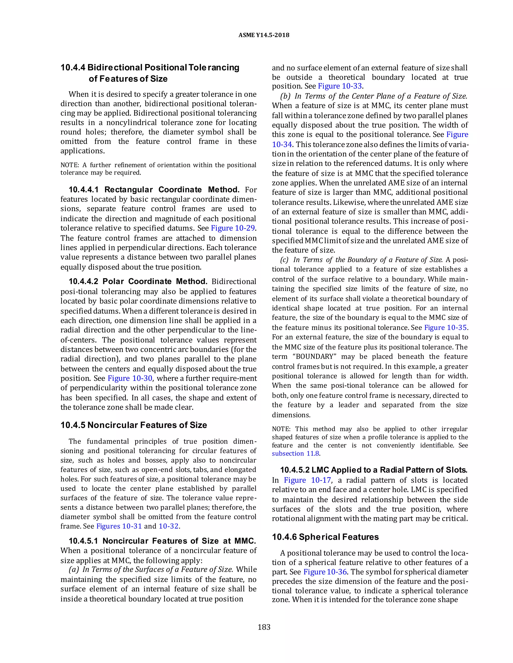 ASME Y14.5-2018
10.4.4 Bidirectional Positional Tolerancing
of Features of Size
When it is desired to specify a greater tolerance in one
direction than another, bidirectional positional toleran-
cing may be applied. Bidirectional positional tolerancing
results in a noncylindrical tolerance zone for locating
round holes; therefore, the diameter symbol shall be
omitted from the feature control frame in these
applications.
NOTE: A further refinement of orientation within the positional
tolerance may be required.
10.4.4.1 Rectangular Coordinate Method. For
features located by basic rectangular coordinate dimen-
sions, separate feature control frames are used to
indicate the direction and magnitude of each positional
tolerance relative to specified datums. See Figure 10-29.
The feature control frames are attached to dimension
lines applied in perpendicular directions. Each tolerance
value represents a distance between two parallel planes
equally disposed about the true position.
10.4.4.2 Polar Coordinate Method. Bidirectional
posi-tional tolerancing may also be applied to features
located by basic polar coordinate dimensions relative to
specifieddatums. Whena different toleranceis desired in
each direction, one dimension line shall be applied in a
radial direction and the other perpendicular to the line-
of-centers. The positional tolerance values represent
distances between two concentric arc boundaries (for the
radial direction), and two planes parallel to the plane
between the centers and equally disposed about the true
position. See Figure 10-30, where a further require-ment
of perpendicularity within the positional tolerance zone
has been specified. In all cases, the shape and extent of
the tolerance zone shall be made clear.
10.4.5 Noncircular Features of Size
The fundamental principles of true position dimen-
sioning and positional tolerancing for circular features of
size, such as holes and bosses, apply also to noncircular
features of size, such as open-end slots, tabs, and elongated
holes. For such features of size, a positional tolerance may be
used to locate the center plane established by parallel
surfaces of the feature of size. The tolerance value repre-
sents a distance between two parallel planes; therefore, the
diameter symbol shall be omitted from the feature control
frame. See Figures 10-31 and 10-32.
and no surfaceelement of an external feature of sizeshall
be outside a theoretical boundary located at true
position. See Figure 10-33.
(b) In Terms of the Center Plane of a Feature of Size.
When a feature of size is at MMC, its center plane must
fall withina tolerancezone defined by two parallel planes
equally disposed about the true position. The width of
this zone is equal to the positional tolerance. See Figure
10-34. This tolerancezonealso defines the limits of varia-
tionin the orientation of the center plane of the feature of
sizein relation to the referenced datums. It is only where
the feature of size is at MMC that the specified tolerance
zone applies. When the unrelated AME size of an internal
feature of size is larger than MMC, additional positional
tolerance results. Likewise, wheretheunrelated AME size
of an external feature of size is smaller than MMC, addi-
tional positional tolerance results. This increase of posi-
tional tolerance is equal to the difference between the
specifiedMMClimitof sizeand the unrelated AME size of
the feature of size.
(c) In Terms of the Boundary of a Feature of Size. A posi-
tional tolerance applied to a feature of size establishes a
control of the surface relative to a boundary. While main-
taining the specified size limits of the feature of size, no
element of its surface shall violate a theoretical boundary of
identical shape located at true position. For an internal
feature, the size of the boundary is equal to the MMC size of
the feature minus its positional tolerance. See Figure 10-35.
For an external feature, the size of the boundary is equal to
the MMC size of the feature plus its positional tolerance. The
term “BOUNDARY” may be placed beneath the feature
control frames but is not required. In this example, a greater
positional tolerance is allowed for length than for width.
When the same posi-tional tolerance can be allowed for
both, only one feature control frame is necessary, directed to
the feature by a leader and separated from the size
dimensions.
NOTE: This method may also be applied to other irregular
shaped features of size when a profile tolerance is applied to the
feature and the center is not conveniently identifiable. See
subsection 11.8.
10.4.5.2 LMC Applied to a Radial Pattern of Slots.
In Figure 10-17, a radial pattern of slots is located
relativeto an end face and a center hole. LMC is specified
to maintain the desired relationship between the side
surfaces of the slots and the true position, where
rotational alignment withthe mating part may be critical.
10.4.5.1 Noncircular Features of Size at MMC.
When a positional tolerance of a noncircular feature of
size applies at MMC, the following apply:
(a) In Terms of the Surfaces of a Feature of Size. While
maintaining the specified size limits of the feature, no
surface element of an internal feature of size shall be
inside a theoretical boundary located at true position
10.4.6 Spherical Features
A positional tolerance may be used to control the loca-
tion of a spherical feature relative to other features of a
part. See Figure10-36. The symbol forspherical diameter
precedes the size dimension of the feature and the posi-
tional tolerance value, to indicate a spherical tolerance
zone. When it is intended for the tolerance zone shape
183
 