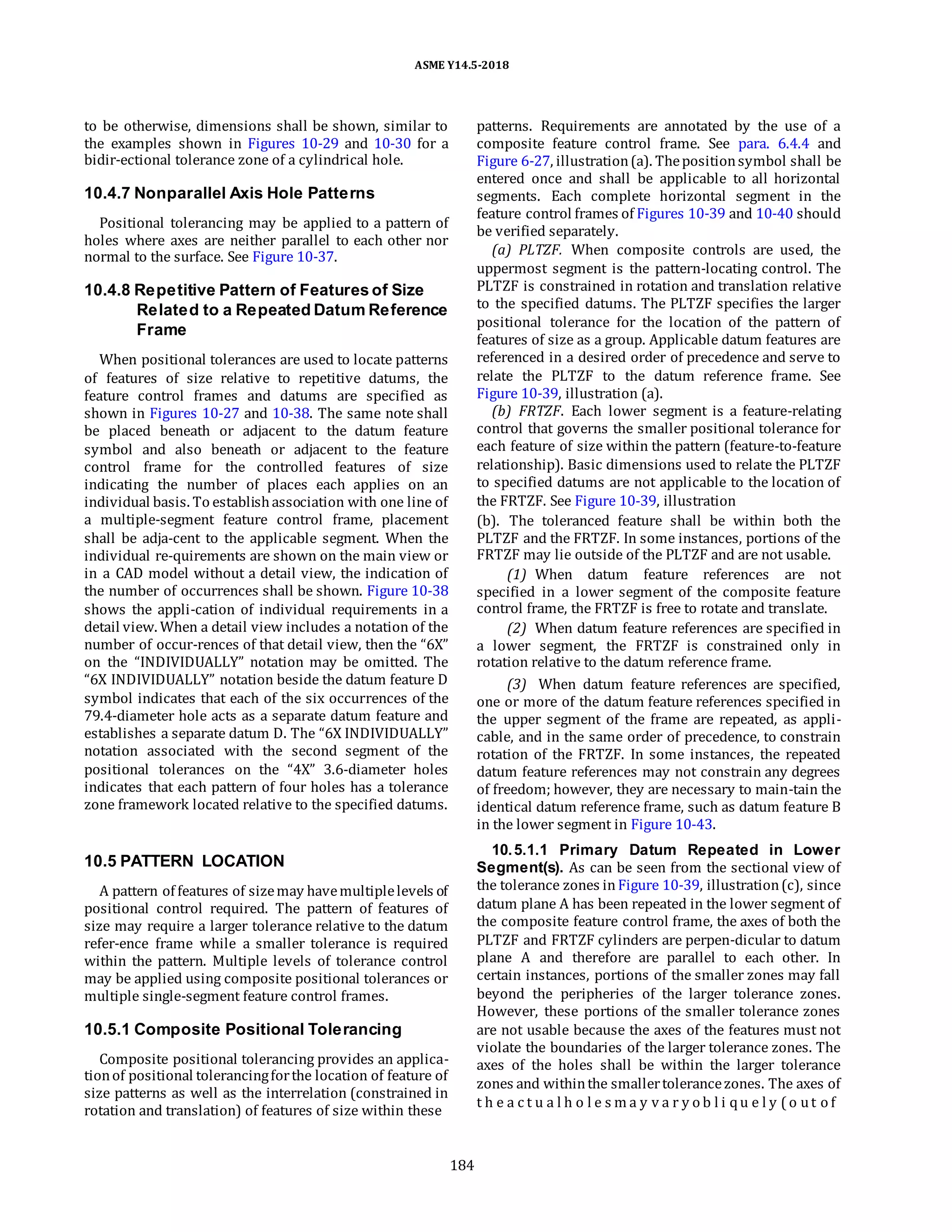 ASME Y14.5-2018
to be otherwise, dimensions shall be shown, similar to
the examples shown in Figures 10-29 and 10-30 for a
bidir-ectional tolerance zone of a cylindrical hole.
10.4.7 Nonparallel Axis Hole Patterns
Positional tolerancing may be applied to a pattern of
holes where axes are neither parallel to each other nor
normal to the surface. See Figure 10-37.
10.4.8 Repetitive Pattern of Features of Size
Related to a Repeated Datum Reference
Frame
When positional tolerances are used to locate patterns
of features of size relative to repetitive datums, the
feature control frames and datums are specified as
shown in Figures 10-27 and 10-38. The same note shall
be placed beneath or adjacent to the datum feature
symbol and also beneath or adjacent to the feature
control frame for the controlled features of size
indicating the number of places each applies on an
individual basis. To establishassociation with one line of
a multiple-segment feature control frame, placement
shall be adja-cent to the applicable segment. When the
individual re-quirements are shown on the main view or
in a CAD model without a detail view, the indication of
the number of occurrences shall be shown. Figure 10-38
shows the appli-cation of individual requirements in a
detail view. When a detail view includes a notation of the
number of occur-rences of that detail view, then the “6X”
on the “INDIVIDUALLY” notation may be omitted. The
“6X INDIVIDUALLY” notation beside the datum feature D
symbol indicates that each of the six occurrences of the
79.4-diameter hole acts as a separate datum feature and
establishes a separate datum D. The “6X INDIVIDUALLY”
notation associated with the second segment of the
positional tolerances on the “4X” 3.6-diameter holes
indicates that each pattern of four holes has a tolerance
zone framework located relative to the specified datums.
10.5 PATTERN LOCATION
A pattern of features of sizemay havemultiplelevels of
positional control required. The pattern of features of
size may require a larger tolerance relative to the datum
refer-ence frame while a smaller tolerance is required
within the pattern. Multiple levels of tolerance control
may be applied using composite positional tolerances or
multiple single-segment feature control frames.
10.5.1 Composite Positional Tolerancing
Composite positional tolerancing provides an applica-
tionof positional tolerancingforthe location of feature of
size patterns as well as the interrelation (constrained in
rotation and translation) of features of size within these
patterns. Requirements are annotated by the use of a
composite feature control frame. See para. 6.4.4 and
Figure 6-27, illustration(a). Thepositionsymbol shall be
entered once and shall be applicable to all horizontal
segments. Each complete horizontal segment in the
feature control frames of Figures 10-39 and 10-40 should
be verified separately.
(a) PLTZF. When composite controls are used, the
uppermost segment is the pattern-locating control. The
PLTZF is constrained in rotation and translation relative
to the specified datums. The PLTZF specifies the larger
positional tolerance for the location of the pattern of
features of size as a group. Applicable datum features are
referenced in a desired order of precedence and serve to
relate the PLTZF to the datum reference frame. See
Figure 10-39, illustration (a).
(b) FRTZF. Each lower segment is a feature-relating
control that governs the smaller positional tolerance for
each feature of size within the pattern (feature-to-feature
relationship). Basic dimensions used to relate the PLTZF
to specified datums are not applicable to the location of
the FRTZF. See Figure 10-39, illustration
(b). The toleranced feature shall be within both the
PLTZF and the FRTZF. In some instances, portions of the
FRTZF may lie outside of the PLTZF and are not usable.
(1) When datum feature references are not
specified in a lower segment of the composite feature
control frame, the FRTZF is free to rotate and translate.
(2) When datum feature references are specified in
a lower segment, the FRTZF is constrained only in
rotation relative to the datum reference frame.
(3) When datum feature references are specified,
one or more of the datum feature references specified in
the upper segment of the frame are repeated, as appli-
cable, and in the same order of precedence, to constrain
rotation of the FRTZF. In some instances, the repeated
datum feature references may not constrain any degrees
of freedom; however, they are necessary to main-tain the
identical datum reference frame, such as datum feature B
in the lower segment in Figure 10-43.
10.5.1.1 Primary Datum Repeated in Lower
Segment(s). As can be seen from the sectional view of
the tolerance zones inFigure 10-39, illustration(c), since
datum plane A has been repeated in the lower segment of
the composite feature control frame, the axes of both the
PLTZF and FRTZF cylinders are perpen-dicular to datum
plane A and therefore are parallel to each other. In
certain instances, portions of the smaller zones may fall
beyond the peripheries of the larger tolerance zones.
However, these portions of the smaller tolerance zones
are not usable because the axes of the features must not
violate the boundaries of the larger tolerance zones. The
axes of the holes shall be within the larger tolerance
zones and withinthe smallertolerancezones. The axes of
t h e a c t u a l h o l e s m a y v a r y o b l i qu e l y ( o ut o f
184
 