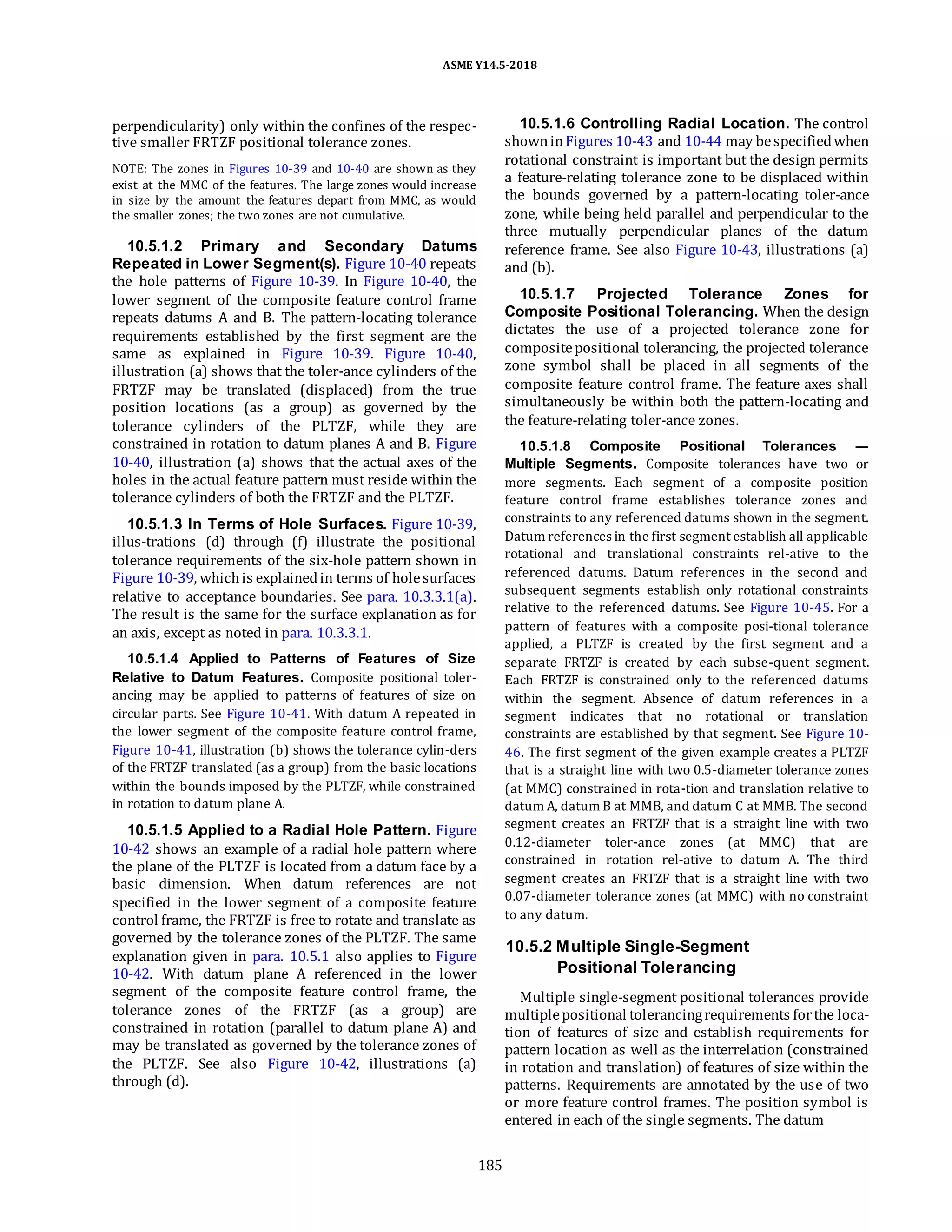 ASME Y14.5-2018
perpendicularity) only within the confines of the respec-
tive smaller FRTZF positional tolerance zones.
NOTE: The zones in Figures 10-39 and 10-40 are shown as they
exist at the MMC of the features. The large zones would increase
in size by the amount the features depart from MMC, as would
the smaller zones; the two zones are not cumulative.
10.5.1.2 Primary and Secondary Datums
Repeated in Lower Segment(s). Figure 10-40 repeats
the hole patterns of Figure 10-39. In Figure 10-40, the
lower segment of the composite feature control frame
repeats datums A and B. The pattern-locating tolerance
requirements established by the first segment are the
same as explained in Figure 10-39. Figure 10-40,
illustration (a) shows that the toler-ance cylinders of the
FRTZF may be translated (displaced) from the true
position locations (as a group) as governed by the
tolerance cylinders of the PLTZF, while they are
constrained in rotation to datum planes A and B. Figure
10-40, illustration (a) shows that the actual axes of the
holes in the actual feature pattern must reside within the
tolerance cylinders of both the FRTZF and the PLTZF.
10.5.1.3 In Terms of Hole Surfaces. Figure 10-39,
illus-trations (d) through (f) illustrate the positional
tolerance requirements of the six-hole pattern shown in
Figure 10-39, whichis explainedin terms of holesurfaces
relative to acceptance boundaries. See para. 10.3.3.1(a).
The result is the same for the surface explanation as for
an axis, except as noted in para. 10.3.3.1.
10.5.1.4 Applied to Patterns of Features of Size
Relative to Datum Features. Composite positional toler-
ancing may be applied to patterns of features of size on
circular parts. See Figure 10-41. With datum A repeated in
the lower segment of the composite feature control frame,
Figure 10-41, illustration (b) shows the tolerance cylin-ders
of the FRTZF translated (as a group) from the basic locations
within the bounds imposed by the PLTZF, while constrained
in rotation to datum plane A.
10.5.1.5 Applied to a Radial Hole Pattern. Figure
10-42 shows an example of a radial hole pattern where
the plane of the PLTZF is located from a datum face by a
basic dimension. When datum references are not
specified in the lower segment of a composite feature
control frame, the FRTZF is free to rotate and translate as
governed by the tolerance zones of the PLTZF. The same
explanation given in para. 10.5.1 also applies to Figure
10-42. With datum plane A referenced in the lower
segment of the composite feature control frame, the
tolerance zones of the FRTZF (as a group) are
constrained in rotation (parallel to datum plane A) and
may be translated as governed by the tolerance zones of
the PLTZF. See also Figure 10-42, illustrations (a)
through (d).
10.5.1.6 Controlling Radial Location. The control
showninFigures 10-43 and 10-44 may bespecifiedwhen
rotational constraint is important but the design permits
a feature-relating tolerance zone to be displaced within
the bounds governed by a pattern-locating toler-ance
zone, while being held parallel and perpendicular to the
three mutually perpendicular planes of the datum
reference frame. See also Figure 10-43, illustrations (a)
and (b).
10.5.1.7 Projected Tolerance Zones for
Composite Positional Tolerancing. When the design
dictates the use of a projected tolerance zone for
compositepositional tolerancing, the projected tolerance
zone symbol shall be placed in all segments of the
composite feature control frame. The feature axes shall
simultaneously be within both the pattern-locating and
the feature-relating toler-ance zones.
10.5.1.8 Composite Positional Tolerances —
Multiple Segments. Composite tolerances have two or
more segments. Each segment of a composite position
feature control frame establishes tolerance zones and
constraints to any referenced datums shown in the segment.
Datum references in the first segment establish all applicable
rotational and translational constraints rel-ative to the
referenced datums. Datum references in the second and
subsequent segments establish only rotational constraints
relative to the referenced datums. See Figure 10-45. For a
pattern of features with a composite posi-tional tolerance
applied, a PLTZF is created by the first segment and a
separate FRTZF is created by each subse-quent segment.
Each FRTZF is constrained only to the referenced datums
within the segment. Absence of datum references in a
segment indicates that no rotational or translation
constraints are established by that segment. See Figure 10-
46. The first segment of the given example creates a PLTZF
that is a straight line with two 0.5-diameter tolerance zones
(at MMC) constrained in rota-tion and translation relative to
datum A, datum B at MMB, and datum C at MMB. The second
segment creates an FRTZF that is a straight line with two
0.12-diameter toler-ance zones (at MMC) that are
constrained in rotation rel-ative to datum A. The third
segment creates an FRTZF that is a straight line with two
0.07-diameter tolerance zones (at MMC) with no constraint
to any datum.
10.5.2 Multiple Single-Segment
Positional Tolerancing
Multiple single-segment positional tolerances provide
multiplepositional tolerancingrequirements forthe loca-
tion of features of size and establish requirements for
pattern location as well as the interrelation (constrained
in rotation and translation) of features of size within the
patterns. Requirements are annotated by the use of two
or more feature control frames. The position symbol is
entered in each of the single segments. The datum
185
 