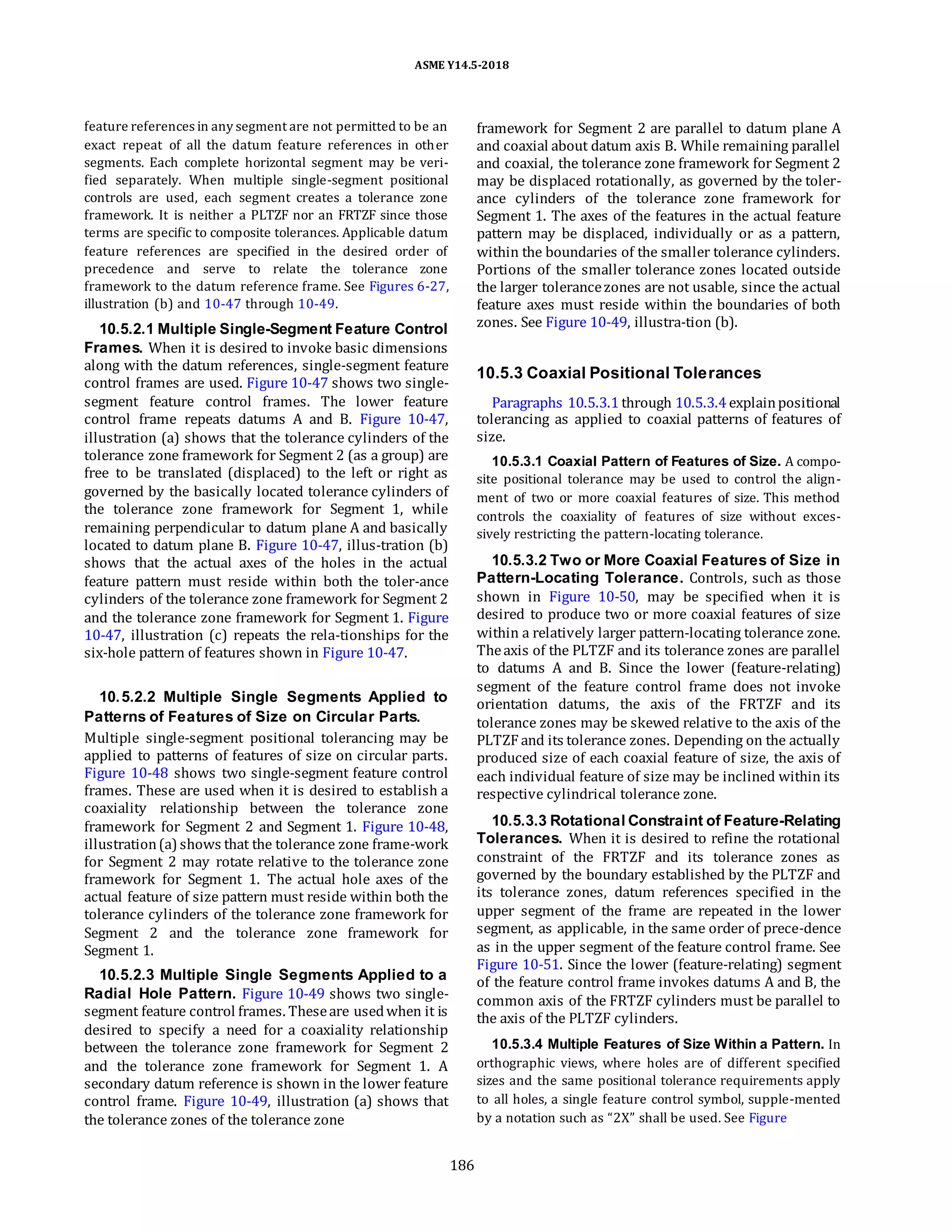 ASME Y14.5-2018
feature references in any segment are not permitted to be an
exact repeat of all the datum feature references in other
segments. Each complete horizontal segment may be veri-
fied separately. When multiple single-segment positional
controls are used, each segment creates a tolerance zone
framework. It is neither a PLTZF nor an FRTZF since those
terms are specific to composite tolerances. Applicable datum
feature references are specified in the desired order of
precedence and serve to relate the tolerance zone
framework to the datum reference frame. See Figures 6-27,
illustration (b) and 10-47 through 10-49.
10.5.2.1 Multiple Single-Segment Feature Control
Frames. When it is desired to invoke basic dimensions
along with the datum references, single-segment feature
control frames are used. Figure 10-47 shows two single-
segment feature control frames. The lower feature
control frame repeats datums A and B. Figure 10-47,
illustration (a) shows that the tolerance cylinders of the
tolerance zone framework for Segment 2 (as a group) are
free to be translated (displaced) to the left or right as
governed by the basically located tolerance cylinders of
the tolerance zone framework for Segment 1, while
remaining perpendicular to datum plane A and basically
located to datum plane B. Figure 10-47, illus-tration (b)
shows that the actual axes of the holes in the actual
feature pattern must reside within both the toler-ance
cylinders of the tolerance zone framework for Segment 2
and the tolerance zone framework for Segment 1. Figure
10-47, illustration (c) repeats the rela-tionships for the
six-hole pattern of features shown in Figure 10-47.
10.5.2.2 Multiple Single Segments Applied to
Patterns of Features of Size on Circular Parts.
Multiple single-segment positional tolerancing may be
applied to patterns of features of size on circular parts.
Figure 10-48 shows two single-segment feature control
frames. These are used when it is desired to establish a
coaxiality relationship between the tolerance zone
framework for Segment 2 and Segment 1. Figure 10-48,
illustration(a) shows that the tolerance zone frame-work
for Segment 2 may rotate relative to the tolerance zone
framework for Segment 1. The actual hole axes of the
actual feature of size pattern must reside within both the
tolerance cylinders of the tolerance zone framework for
Segment 2 and the tolerance zone framework for
Segment 1.
10.5.2.3 Multiple Single Segments Applied to a
Radial Hole Pattern. Figure 10-49 shows two single-
segment feature control frames. Theseare usedwhen it is
desired to specify a need for a coaxiality relationship
between the tolerance zone framework for Segment 2
and the tolerance zone framework for Segment 1. A
secondary datum reference is shown in the lower feature
control frame. Figure 10-49, illustration (a) shows that
the tolerance zones of the tolerance zone
framework for Segment 2 are parallel to datum plane A
and coaxial about datum axis B. While remaining parallel
and coaxial, the tolerance zone framework for Segment 2
may be displaced rotationally, as governed by the toler-
ance cylinders of the tolerance zone framework for
Segment 1. The axes of the features in the actual feature
pattern may be displaced, individually or as a pattern,
within the boundaries of the smaller tolerance cylinders.
Portions of the smaller tolerance zones located outside
the larger tolerancezones are not usable, since the actual
feature axes must reside within the boundaries of both
zones. See Figure 10-49, illustra-tion (b).
10.5.3 Coaxial Positional Tolerances
Paragraphs 10.5.3.1 through 10.5.3.4explainpositional
tolerancing as applied to coaxial patterns of features of
size.
10.5.3.1 Coaxial Pattern of Features of Size. A compo-
site positional tolerance may be used to control the align-
ment of two or more coaxial features of size. This method
controls the coaxiality of features of size without exces-
sively restricting the pattern-locating tolerance.
10.5.3.2 Two or More Coaxial Features of Size in
Pattern-Locating Tolerance. Controls, such as those
shown in Figure 10-50, may be specified when it is
desired to produce two or more coaxial features of size
within a relatively larger pattern-locating tolerance zone.
Theaxis of the PLTZF and its tolerance zones are parallel
to datums A and B. Since the lower (feature-relating)
segment of the feature control frame does not invoke
orientation datums, the axis of the FRTZF and its
tolerance zones may be skewed relative to the axis of the
PLTZF and its tolerance zones. Depending on the actually
produced size of each coaxial feature of size, the axis of
each individual feature of size may be inclined within its
respective cylindrical tolerance zone.
10.5.3.3 Rotational Constraint of Feature-Relating
Tolerances. When it is desired to refine the rotational
constraint of the FRTZF and its tolerance zones as
governed by the boundary established by the PLTZF and
its tolerance zones, datum references specified in the
upper segment of the frame are repeated in the lower
segment, as applicable, in the same order of prece-dence
as in the upper segment of the feature control frame. See
Figure 10-51. Since the lower (feature-relating) segment
of the feature control frame invokes datums A and B, the
common axis of the FRTZF cylinders must be parallel to
the axis of the PLTZF cylinders.
10.5.3.4 Multiple Features of Size Within a Pattern. In
orthographic views, where holes are of different specified
sizes and the same positional tolerance requirements apply
to all holes, a single feature control symbol, supple-mented
by a notation such as “2X” shall be used. See Figure
186
 