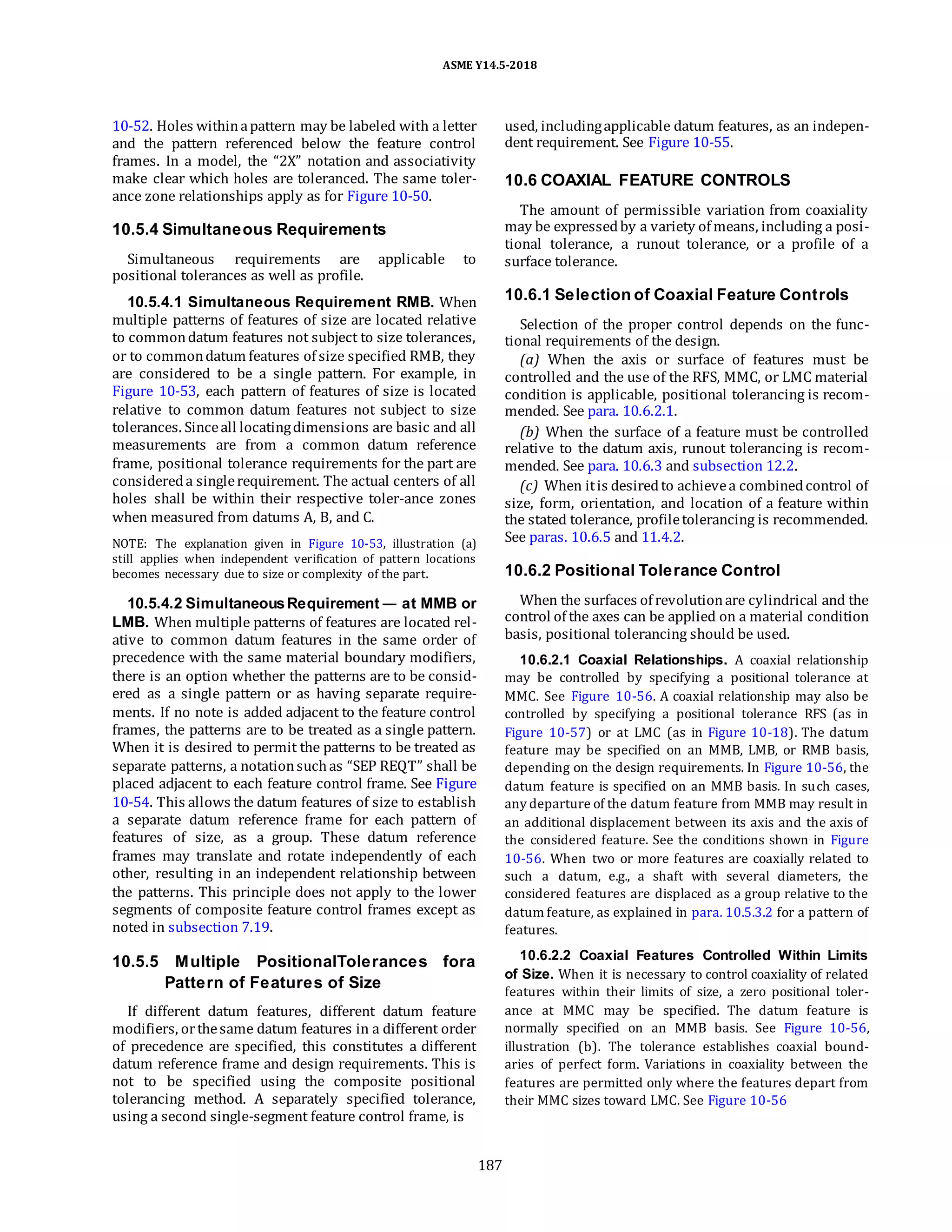 ASME Y14.5-2018
10-52. Holes withinapattern may be labeled with a letter
and the pattern referenced below the feature control
frames. In a model, the “2X” notation and associativity
make clear which holes are toleranced. The same toler-
ance zone relationships apply as for Figure 10-50.
10.5.4 Simultaneous Requirements
Simultaneous requirements are applicable to
positional tolerances as well as profile.
10.5.4.1 Simultaneous Requirement RMB. When
multiple patterns of features of size are located relative
to commondatum features not subject to size tolerances,
or to commondatum features of size specified RMB, they
are considered to be a single pattern. For example, in
Figure 10-53, each pattern of features of size is located
relative to common datum features not subject to size
tolerances. Sinceall locatingdimensions are basic and all
measurements are from a common datum reference
frame, positional tolerance requirements for the part are
considereda singlerequirement. The actual centers of all
holes shall be within their respective toler-ance zones
when measured from datums A, B, and C.
NOTE: The explanation given in Figure 10-53, illustration (a)
still applies when independent verification of pattern locations
becomes necessary due to size or complexity of the part.
10.5.4.2 SimultaneousRequirement — at MMB or
LMB. When multiple patterns of features are located rel-
ative to common datum features in the same order of
precedence with the same material boundary modifiers,
there is an option whether the patterns are to be consid-
ered as a single pattern or as having separate require-
ments. If no note is added adjacent to the feature control
frames, the patterns are to be treated as a single pattern.
When it is desired to permit the patterns to be treated as
separate patterns, a notationsuchas “SEP REQT” shall be
placed adjacent to each feature control frame. See Figure
10-54. This allows the datum features of size to establish
a separate datum reference frame for each pattern of
features of size, as a group. These datum reference
frames may translate and rotate independently of each
other, resulting in an independent relationship between
the patterns. This principle does not apply to the lower
segments of composite feature control frames except as
noted in subsection 7.19.
10.5.5 Multiple PositionalTolerances fora
Pattern of Features of Size
If different datum features, different datum feature
modifiers, orthesame datum features in a different order
of precedence are specified, this constitutes a different
datum reference frame and design requirements. This is
not to be specified using the composite positional
tolerancing method. A separately specified tolerance,
using a second single-segment feature control frame, is
used, includingapplicable datum features, as an indepen-
dent requirement. See Figure 10-55.
10.6 COAXIAL FEATURE CONTROLS
The amount of permissible variation from coaxiality
may be expressedby a variety of means, including a posi-
tional tolerance, a runout tolerance, or a profile of a
surface tolerance.
10.6.1 Selection of Coaxial Feature Controls
Selection of the proper control depends on the func-
tional requirements of the design.
(a) When the axis or surface of features must be
controlled and the use of the RFS, MMC, or LMC material
condition is applicable, positional tolerancing is recom-
mended. See para. 10.6.2.1.
(b) When the surface of a feature must be controlled
relative to the datum axis, runout tolerancing is recom-
mended. See para. 10.6.3 and subsection 12.2.
(c) When itis desiredto achievea combinedcontrol of
size, form, orientation, and location of a feature within
the stated tolerance, profiletolerancing is recommended.
See paras. 10.6.5 and 11.4.2.
10.6.2 Positional Tolerance Control
When the surfaces of revolutionare cylindrical and the
control of the axes can be applied on a material condition
basis, positional tolerancing should be used.
10.6.2.1 Coaxial Relationships. A coaxial relationship
may be controlled by specifying a positional tolerance at
MMC. See Figure 10-56. A coaxial relationship may also be
controlled by specifying a positional tolerance RFS (as in
Figure 10-57) or at LMC (as in Figure 10-18). The datum
feature may be specified on an MMB, LMB, or RMB basis,
depending on the design requirements. In Figure 10-56, the
datum feature is specified on an MMB basis. In such cases,
any departure of the datum feature from MMB may result in
an additional displacement between its axis and the axis of
the considered feature. See the conditions shown in Figure
10-56. When two or more features are coaxially related to
such a datum, e.g., a shaft with several diameters, the
considered features are displaced as a group relative to the
datum feature, as explained in para. 10.5.3.2 for a pattern of
features.
10.6.2.2 Coaxial Features Controlled Within Limits
of Size. When it is necessary to control coaxiality of related
features within their limits of size, a zero positional toler-
ance at MMC may be specified. The datum feature is
normally specified on an MMB basis. See Figure 10-56,
illustration (b). The tolerance establishes coaxial bound-
aries of perfect form. Variations in coaxiality between the
features are permitted only where the features depart from
their MMC sizes toward LMC. See Figure 10-56
187
 