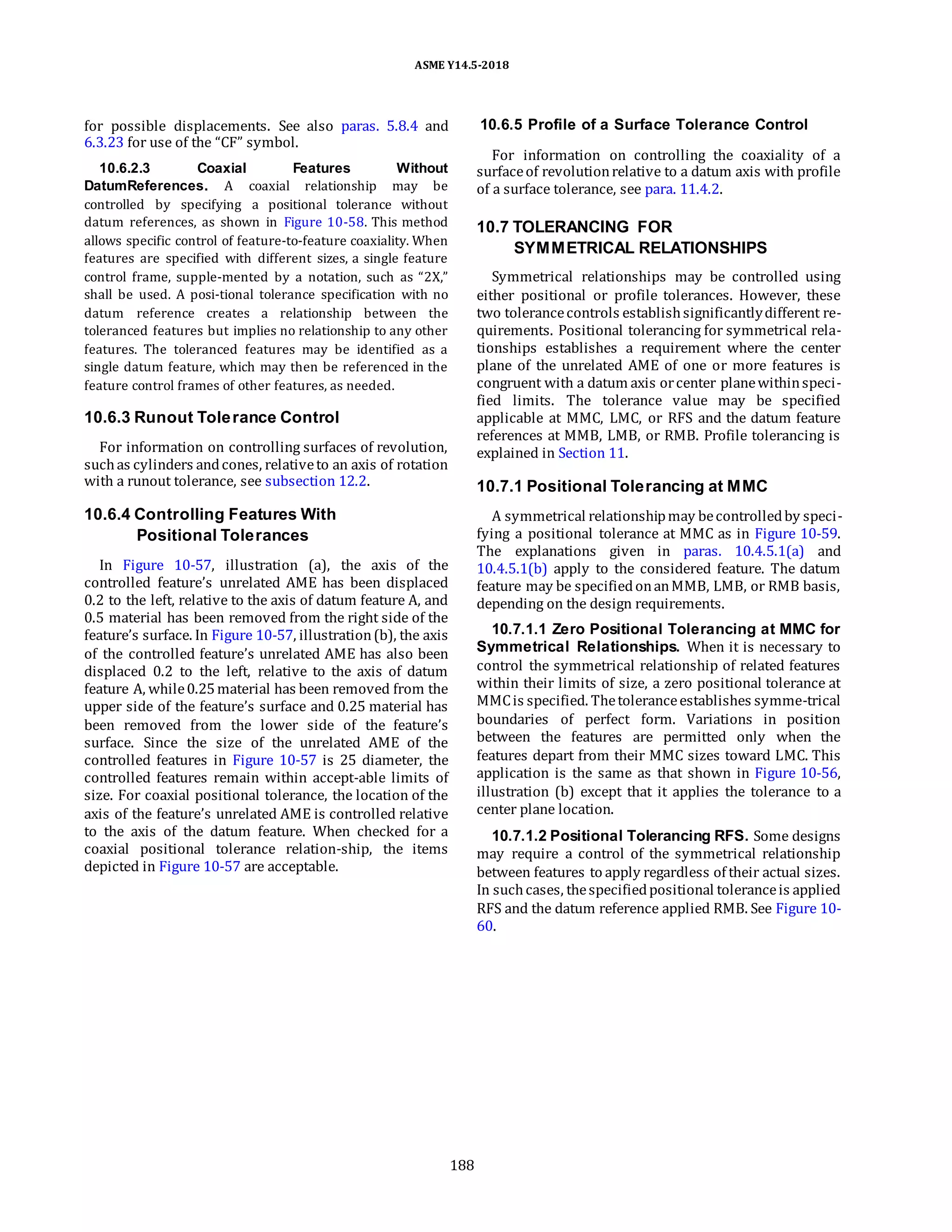 ASME Y14.5-2018
for possible displacements. See also paras. 5.8.4 and
6.3.23 for use of the “CF” symbol.
10.6.2.3 Coaxial Features Without
DatumReferences. A coaxial relationship may be
controlled by specifying a positional tolerance without
datum references, as shown in Figure 10-58. This method
allows specific control of feature-to-feature coaxiality. When
features are specified with different sizes, a single feature
control frame, supple-mented by a notation, such as “2X,”
shall be used. A posi-tional tolerance specification with no
datum reference creates a relationship between the
toleranced features but implies no relationship to any other
features. The toleranced features may be identified as a
single datum feature, which may then be referenced in the
feature control frames of other features, as needed.
10.6.3 Runout Tolerance Control
For information on controlling surfaces of revolution,
suchas cylinders andcones, relativeto an axis of rotation
with a runout tolerance, see subsection 12.2.
10.6.4 Controlling Features With
Positional Tolerances
In Figure 10-57, illustration (a), the axis of the
controlled feature’s unrelated AME has been displaced
0.2 to the left, relative to the axis of datum feature A, and
0.5 material has been removed from the right side of the
feature’s surface. In Figure 10-57, illustration(b), the axis
of the controlled feature’s unrelated AME has also been
displaced 0.2 to the left, relative to the axis of datum
feature A, while0.25material has been removed from the
upper side of the feature’s surface and 0.25 material has
been removed from the lower side of the feature’s
surface. Since the size of the unrelated AME of the
controlled features in Figure 10-57 is 25 diameter, the
controlled features remain within accept-able limits of
size. For coaxial positional tolerance, the location of the
axis of the feature’s unrelated AME is controlled relative
to the axis of the datum feature. When checked for a
coaxial positional tolerance relation-ship, the items
depicted in Figure 10-57 are acceptable.
10.6.5 Profile of a Surface Tolerance Control
For information on controlling the coaxiality of a
surfaceof revolutionrelative to a datum axis with profile
of a surface tolerance, see para. 11.4.2.
10.7 TOLERANCING FOR
SYMMETRICAL RELATIONSHIPS
Symmetrical relationships may be controlled using
either positional or profile tolerances. However, these
two tolerancecontrols establishsignificantlydifferent re-
quirements. Positional tolerancing for symmetrical rela-
tionships establishes a requirement where the center
plane of the unrelated AME of one or more features is
congruent with a datum axis orcenter planewithinspeci-
fied limits. The tolerance value may be specified
applicable at MMC, LMC, or RFS and the datum feature
references at MMB, LMB, or RMB. Profile tolerancing is
explained in Section 11.
10.7.1 Positional Tolerancing at MMC
A symmetrical relationshipmay becontrolledby speci-
fying a positional tolerance at MMC as in Figure 10-59.
The explanations given in paras. 10.4.5.1(a) and
10.4.5.1(b) apply to the considered feature. The datum
feature may be specifiedonanMMB, LMB, or RMB basis,
depending on the design requirements.
10.7.1.1 Zero Positional Tolerancing at MMC for
Symmetrical Relationships. When it is necessary to
control the symmetrical relationship of related features
within their limits of size, a zero positional tolerance at
MMCis specified. Thetoleranceestablishes symme-trical
boundaries of perfect form. Variations in position
between the features are permitted only when the
features depart from their MMC sizes toward LMC. This
application is the same as that shown in Figure 10-56,
illustration (b) except that it applies the tolerance to a
center plane location.
10.7.1.2 Positional Tolerancing RFS. Some designs
may require a control of the symmetrical relationship
between features to apply regardless of their actual sizes.
In suchcases, thespecifiedpositional toleranceis applied
RFS and the datum reference applied RMB. See Figure 10-
60.
188
 
