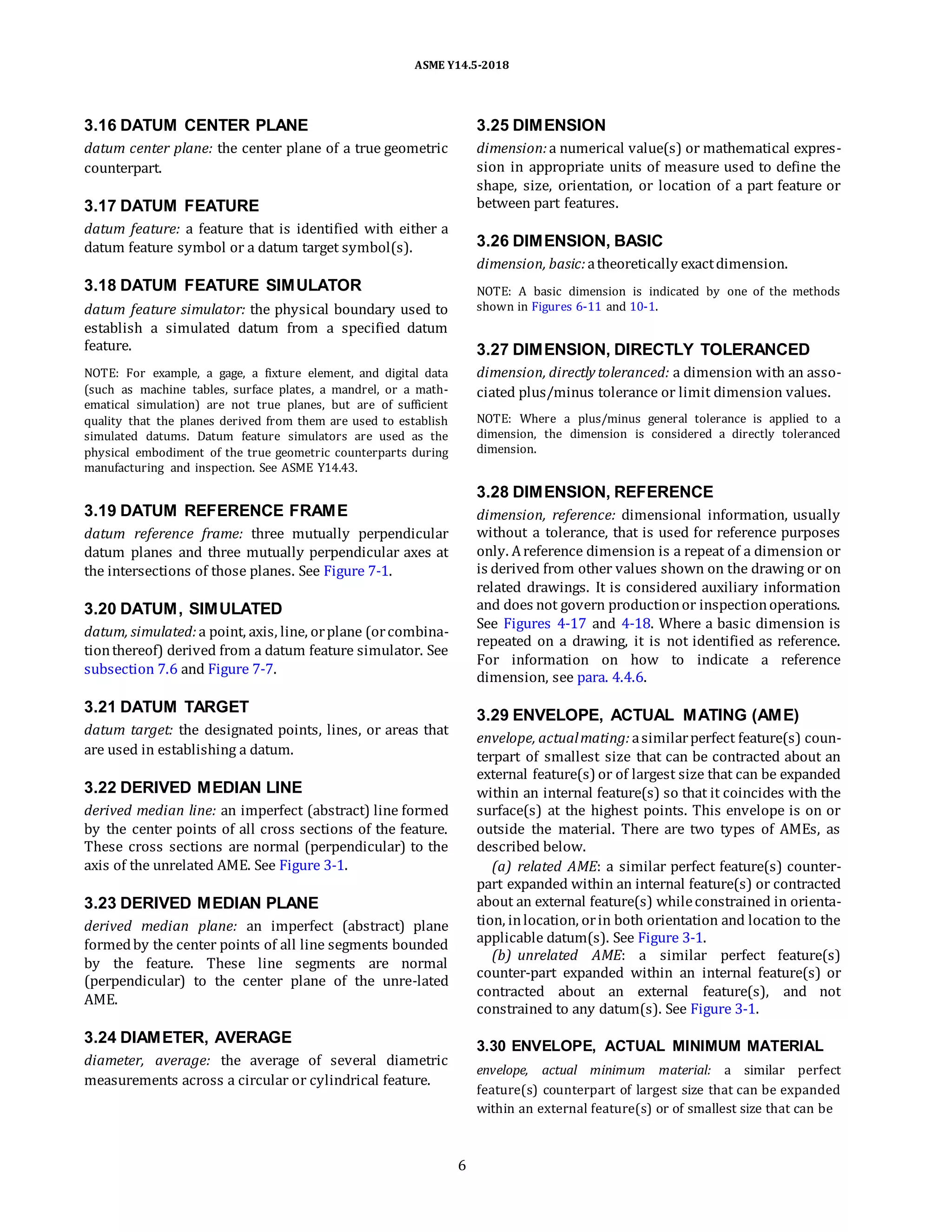 ASME Y14.5-2018
3.16 DATUM CENTER PLANE
datum center plane: the center plane of a true geometric
counterpart.
3.17 DATUM FEATURE
datum feature: a feature that is identified with either a
datum feature symbol or a datum target symbol(s).
3.18 DATUM FEATURE SIMULATOR
datum feature simulator: the physical boundary used to
establish a simulated datum from a specified datum
feature.
NOTE: For example, a gage, a fixture element, and digital data
(such as machine tables, surface plates, a mandrel, or a math-
ematical simulation) are not true planes, but are of sufficient
quality that the planes derived from them are used to establish
simulated datums. Datum feature simulators are used as the
physical embodiment of the true geometric counterparts during
manufacturing and inspection. See ASME Y14.43.
3.25 DIMENSION
dimension:a numerical value(s) or mathematical expres-
sion in appropriate units of measure used to define the
shape, size, orientation, or location of a part feature or
between part features.
3.26 DIMENSION, BASIC
dimension, basic:atheoretically exactdimension.
NOTE: A basic dimension is indicated by one of the methods
shown in Figures 6-11 and 10-1.
3.27 DIMENSION, DIRECTLY TOLERANCED
dimension, directly toleranced: a dimension with an asso-
ciated plus/minus tolerance or limit dimension values.
NOTE: Where a plus/minus general tolerance is applied to a
dimension, the dimension is considered a directly toleranced
dimension.
3.19 DATUM REFERENCE FRAME
datum reference frame: three mutually perpendicular
datum planes and three mutually perpendicular axes at
the intersections of those planes. See Figure 7-1.
3.20 DATUM, SIMULATED
datum, simulated:a point, axis, line, orplane (orcombina-
tionthereof) derived from a datum feature simulator. See
subsection 7.6 and Figure 7-7.
3.28 DIMENSION, REFERENCE
dimension, reference: dimensional information, usually
without a tolerance, that is used for reference purposes
only. Areference dimension is a repeat of a dimension or
is derived from other values shown on the drawing or on
related drawings. It is considered auxiliary information
and does not govern productionor inspectionoperations.
See Figures 4-17 and 4-18. Where a basic dimension is
repeated on a drawing, it is not identified as reference.
For information on how to indicate a reference
dimension, see para. 4.4.6.
3.21 DATUM TARGET
datum target: the designated points, lines, or areas that
are used in establishing a datum.
3.22 DERIVED MEDIAN LINE
derived median line: an imperfect (abstract) line formed
by the center points of all cross sections of the feature.
These cross sections are normal (perpendicular) to the
axis of the unrelated AME. See Figure 3-1.
3.23 DERIVED MEDIAN PLANE
derived median plane: an imperfect (abstract) plane
formedby the center points of all line segments bounded
by the feature. These line segments are normal
(perpendicular) to the center plane of the unre-lated
AME.
3.24 DIAMETER, AVERAGE
diameter, average: the average of several diametric
measurements across a circular or cylindrical feature.
3.29 ENVELOPE, ACTUAL MATING (AME)
envelope, actualmating: asimilarperfect feature(s) coun-
terpart of smallest size that can be contracted about an
external feature(s) or of largest size that can be expanded
within an internal feature(s) so that it coincides with the
surface(s) at the highest points. This envelope is on or
outside the material. There are two types of AMEs, as
described below.
(a) related AME: a similar perfect feature(s) counter-
part expanded within an internal feature(s) or contracted
about an external feature(s) whileconstrained in orienta-
tion, inlocation, orin both orientation and location to the
applicable datum(s). See Figure 3-1.
(b) unrelated AME: a similar perfect feature(s)
counter-part expanded within an internal feature(s) or
contracted about an external feature(s), and not
constrained to any datum(s). See Figure 3-1.
3.30 ENVELOPE, ACTUAL MINIMUM MATERIAL
envelope, actual minimum material: a similar perfect
feature(s) counterpart of largest size that can be expanded
within an external feature(s) or of smallest size that can be
6
 