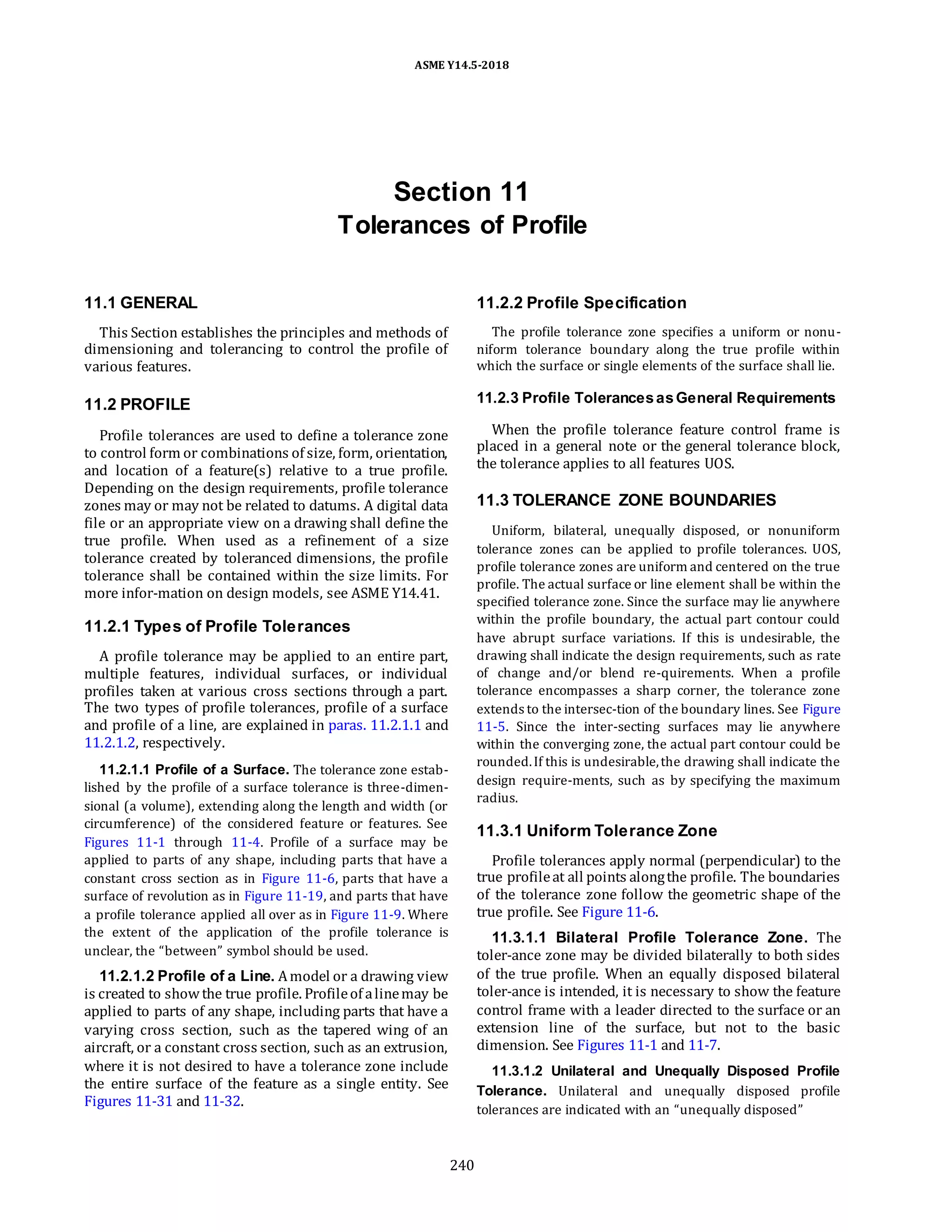 ASME Y14.5-2018
Section 11
Tolerances of Profile
11.1 GENERAL
This Section establishes the principles and methods of
dimensioning and tolerancing to control the profile of
various features.
11.2.2 Profile Specification
The profile tolerance zone specifies a uniform or nonu-
niform tolerance boundary along the true profile within
which the surface or single elements of the surface shall lie.
11.2 PROFILE
Profile tolerances are used to define a tolerance zone
to control form or combinations of size, form, orientation,
and location of a feature(s) relative to a true profile.
Depending on the design requirements, profile tolerance
zones may or may not be related to datums. A digital data
file or an appropriate view on a drawing shall define the
true profile. When used as a refinement of a size
tolerance created by toleranced dimensions, the profile
tolerance shall be contained within the size limits. For
more infor-mation on design models, see ASME Y14.41.
11.2.1 Types of Profile Tolerances
A profile tolerance may be applied to an entire part,
multiple features, individual surfaces, or individual
profiles taken at various cross sections through a part.
The two types of profile tolerances, profile of a surface
and profile of a line, are explained in paras. 11.2.1.1 and
11.2.1.2, respectively.
11.2.1.1 Profile of a Surface. The tolerance zone estab-
lished by the profile of a surface tolerance is three-dimen-
sional (a volume), extending along the length and width (or
circumference) of the considered feature or features. See
Figures 11-1 through 11-4. Profile of a surface may be
applied to parts of any shape, including parts that have a
constant cross section as in Figure 11-6, parts that have a
surface of revolution as in Figure 11-19, and parts that have
a profile tolerance applied all over as in Figure 11-9. Where
the extent of the application of the profile tolerance is
unclear, the “between” symbol should be used.
11.2.1.2 Profile of a Line. Amodel or a drawing view
is created to showthe true profile. Profileof alinemay be
applied to parts of any shape, including parts that have a
varying cross section, such as the tapered wing of an
aircraft, or a constant cross section, such as an extrusion,
where it is not desired to have a tolerance zone include
the entire surface of the feature as a single entity. See
Figures 11-31 and 11-32.
11.2.3 Profile TolerancesasGeneral Requirements
When the profile tolerance feature control frame is
placed in a general note or the general tolerance block,
the tolerance applies to all features UOS.
11.3 TOLERANCE ZONE BOUNDARIES
Uniform, bilateral, unequally disposed, or nonuniform
tolerance zones can be applied to profile tolerances. UOS,
profile tolerance zones are uniform and centered on the true
profile. The actual surface or line element shall be within the
specified tolerance zone. Since the surface may lie anywhere
within the profile boundary, the actual part contour could
have abrupt surface variations. If this is undesirable, the
drawing shall indicate the design requirements, such as rate
of change and/or blend re-quirements. When a profile
tolerance encompasses a sharp corner, the tolerance zone
extends to the intersec-tion of the boundary lines. See Figure
11-5. Since the inter-secting surfaces may lie anywhere
within the converging zone, the actual part contour could be
rounded.If this is undesirable,the drawing shall indicate the
design require-ments, such as by specifying the maximum
radius.
11.3.1 Uniform Tolerance Zone
Profile tolerances apply normal (perpendicular) to the
true profileat all points alongthe profile. The boundaries
of the tolerance zone follow the geometric shape of the
true profile. See Figure 11-6.
11.3.1.1 Bilateral Profile Tolerance Zone. The
toler-ance zone may be divided bilaterally to both sides
of the true profile. When an equally disposed bilateral
toler-ance is intended, it is necessary to show the feature
control frame with a leader directed to the surface or an
extension line of the surface, but not to the basic
dimension. See Figures 11-1 and 11-7.
11.3.1.2 Unilateral and Unequally Disposed Profile
Tolerance. Unilateral and unequally disposed profile
tolerances are indicated with an “unequally disposed”
240
 