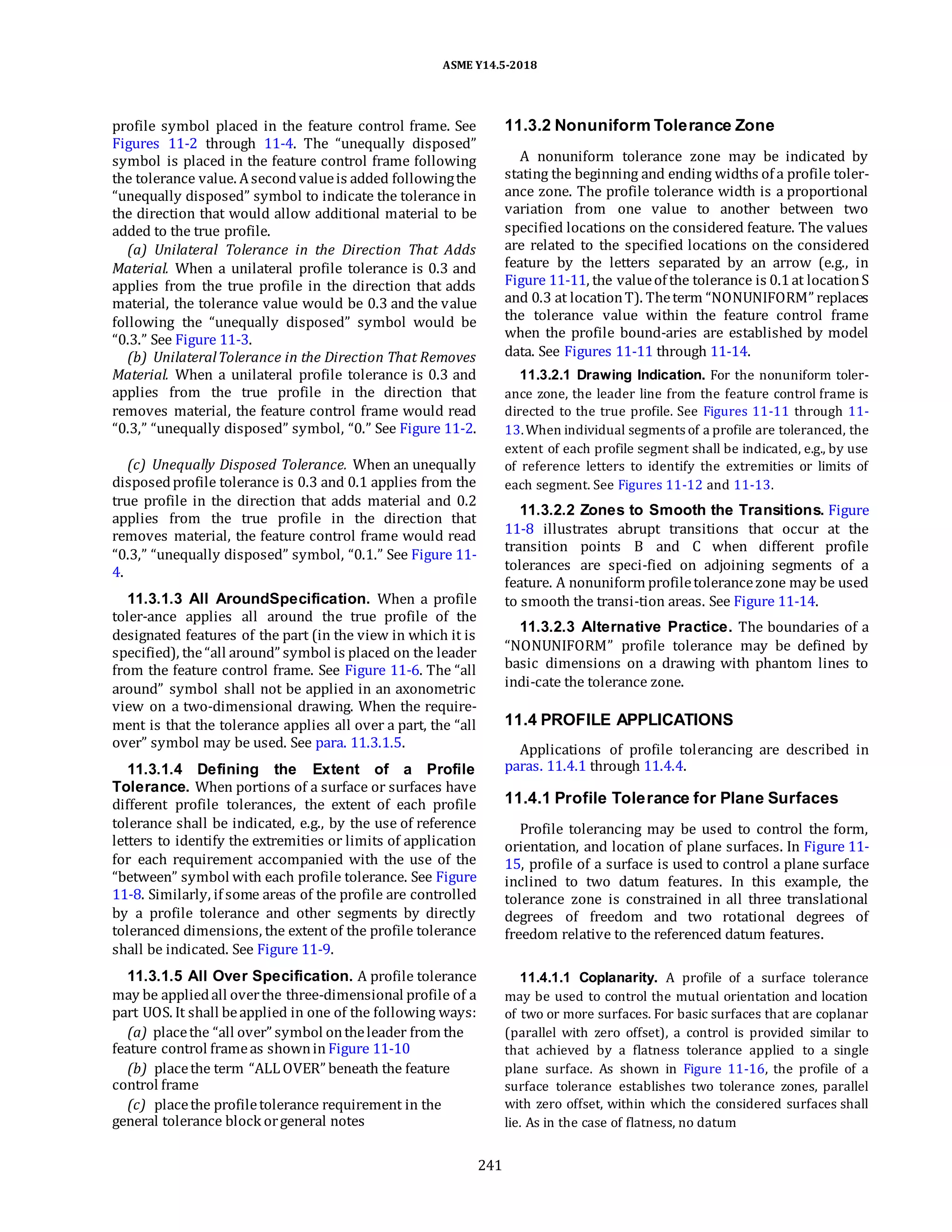 ASME Y14.5-2018
profile symbol placed in the feature control frame. See
Figures 11-2 through 11-4. The “unequally disposed”
symbol is placed in the feature control frame following
the tolerance value. Asecondvalueis added followingthe
“unequally disposed” symbol to indicate the tolerance in
the direction that would allow additional material to be
added to the true profile.
(a) Unilateral Tolerance in the Direction That Adds
Material. When a unilateral profile tolerance is 0.3 and
applies from the true profile in the direction that adds
material, the tolerance value would be 0.3 and the value
following the “unequally disposed” symbol would be
“0.3.” See Figure 11-3.
(b) UnilateralTolerance in the Direction That Removes
Material. When a unilateral profile tolerance is 0.3 and
applies from the true profile in the direction that
removes material, the feature control frame would read
“0.3,” “unequally disposed” symbol, “0.” See Figure 11-2.
(c) Unequally Disposed Tolerance. When an unequally
disposedprofile tolerance is 0.3 and 0.1 applies from the
true profile in the direction that adds material and 0.2
applies from the true profile in the direction that
removes material, the feature control frame would read
“0.3,” “unequally disposed” symbol, “0.1.” See Figure 11-
4.
11.3.1.3 All AroundSpecification. When a profile
toler-ance applies all around the true profile of the
designated features of the part (in the view in which it is
specified), the“all around” symbol is placed on the leader
from the feature control frame. See Figure 11-6. The “all
around” symbol shall not be applied in an axonometric
view on a two-dimensional drawing. When the require-
ment is that the tolerance applies all over a part, the “all
over” symbol may be used. See para. 11.3.1.5.
11.3.1.4 Defining the Extent of a Profile
Tolerance. When portions of a surface or surfaces have
different profile tolerances, the extent of each profile
tolerance shall be indicated, e.g., by the use of reference
letters to identify the extremities or limits of application
for each requirement accompanied with the use of the
“between” symbol with each profile tolerance. See Figure
11-8. Similarly, if some areas of the profile are controlled
by a profile tolerance and other segments by directly
toleranced dimensions, the extent of the profile tolerance
shall be indicated. See Figure 11-9.
11.3.1.5 All Over Specification. A profile tolerance
may be appliedall overthe three-dimensional profile of a
part UOS. It shall beapplied in one of the following ways:
(a) placethe “all over” symbol ontheleader from the
feature control frameas shownin Figure 11-10
(b) placethe term “ALL OVER” beneath the feature
control frame
(c) placethe profiletolerance requirement in the
general tolerance block orgeneral notes
11.3.2 Nonuniform Tolerance Zone
A nonuniform tolerance zone may be indicated by
stating the beginning and ending widths of a profile toler-
ance zone. The profile tolerance width is a proportional
variation from one value to another between two
specified locations on the considered feature. The values
are related to the specified locations on the considered
feature by the letters separated by an arrow (e.g., in
Figure 11-11, the valueof the tolerance is 0.1at locationS
and 0.3 at locationT). Theterm “NONUNIFORM” replaces
the tolerance value within the feature control frame
when the profile bound-aries are established by model
data. See Figures 11-11 through 11-14.
11.3.2.1 Drawing Indication. For the nonuniform toler-
ance zone, the leader line from the feature control frame is
directed to the true profile. See Figures 11-11 through 11-
13.When individual segments of a profile are toleranced, the
extent of each profile segment shall be indicated, e.g., by use
of reference letters to identify the extremities or limits of
each segment. See Figures 11-12 and 11-13.
11.3.2.2 Zones to Smooth the Transitions. Figure
11-8 illustrates abrupt transitions that occur at the
transition points B and C when different profile
tolerances are speci-fied on adjoining segments of a
feature. A nonuniform profiletolerancezone may be used
to smooth the transi-tion areas. See Figure 11-14.
11.3.2.3 Alternative Practice. The boundaries of a
“NONUNIFORM” profile tolerance may be defined by
basic dimensions on a drawing with phantom lines to
indi-cate the tolerance zone.
11.4 PROFILE APPLICATIONS
Applications of profile tolerancing are described in
paras. 11.4.1 through 11.4.4.
11.4.1 Profile Tolerance for Plane Surfaces
Profile tolerancing may be used to control the form,
orientation, and location of plane surfaces. In Figure 11-
15, profile of a surface is used to control a plane surface
inclined to two datum features. In this example, the
tolerance zone is constrained in all three translational
degrees of freedom and two rotational degrees of
freedom relative to the referenced datum features.
11.4.1.1 Coplanarity. A profile of a surface tolerance
may be used to control the mutual orientation and location
of two or more surfaces. For basic surfaces that are coplanar
(parallel with zero offset), a control is provided similar to
that achieved by a flatness tolerance applied to a single
plane surface. As shown in Figure 11-16, the profile of a
surface tolerance establishes two tolerance zones, parallel
with zero offset, within which the considered surfaces shall
lie. As in the case of flatness, no datum
241
 