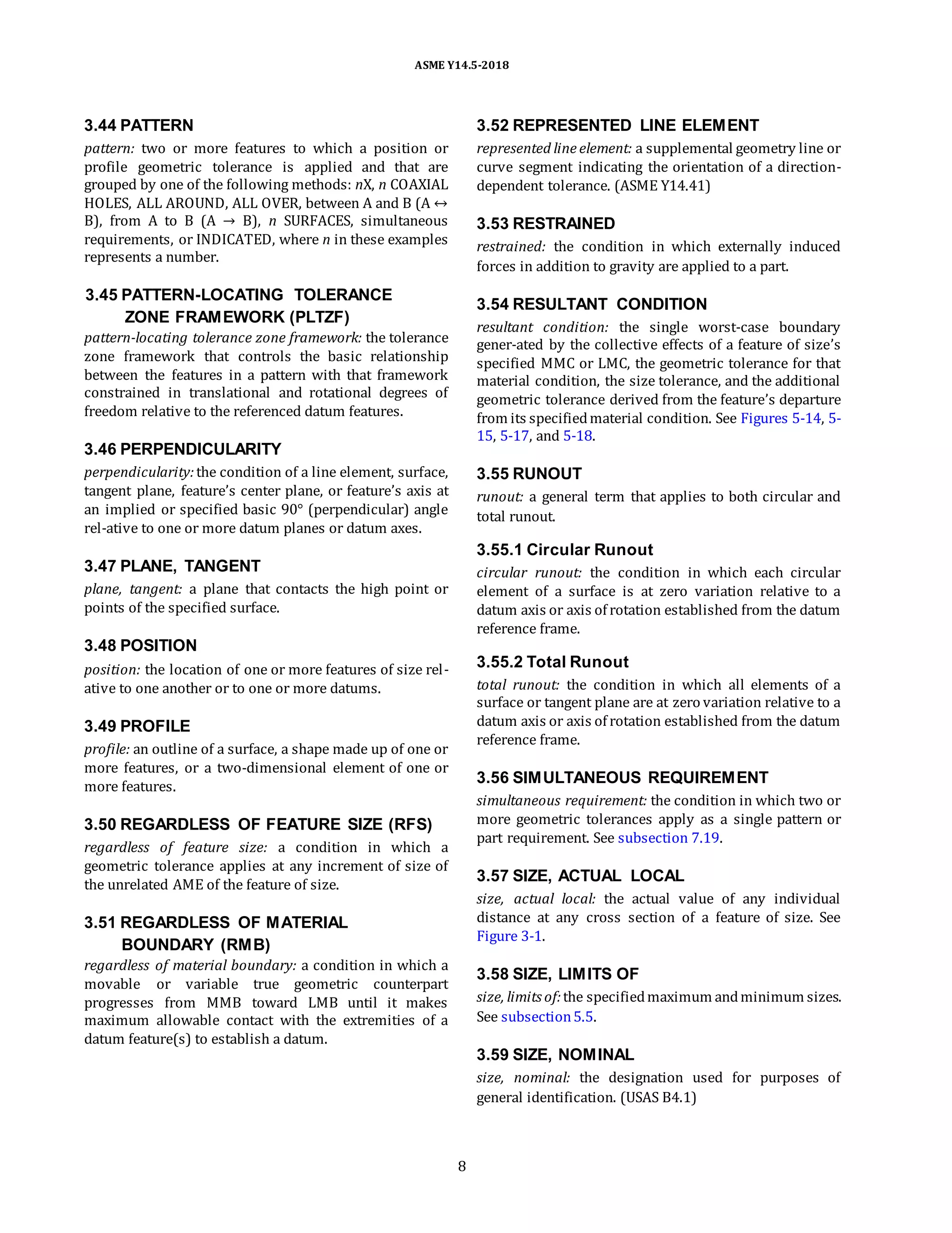 ASME Y14.5-2018
3.44 PATTERN
pattern: two or more features to which a position or
profile geometric tolerance is applied and that are
grouped by one of the following methods: nX, n COAXIAL
HOLES, ALL AROUND, ALL OVER, between A and B (A ↔
B), from A to B (A → B), n SURFACES, simultaneous
requirements, or INDICATED, where n in these examples
represents a number.
3.52 REPRESENTED LINE ELEMENT
represented line element: a supplemental geometry line or
curve segment indicating the orientation of a direction-
dependent tolerance. (ASME Y14.41)
3.53 RESTRAINED
restrained: the condition in which externally induced
forces in addition to gravity are applied to a part.
3.45 PATTERN-LOCATING TOLERANCE
ZONE FRAMEWORK (PLTZF)
pattern-locating tolerance zone framework: the tolerance
zone framework that controls the basic relationship
between the features in a pattern with that framework
constrained in translational and rotational degrees of
freedom relative to the referenced datum features.
3.46 PERPENDICULARITY
perpendicularity:the condition of a line element, surface,
tangent plane, feature’s center plane, or feature’s axis at
an implied or specified basic 90° (perpendicular) angle
rel-ative to one or more datum planes or datum axes.
3.47 PLANE, TANGENT
plane, tangent: a plane that contacts the high point or
points of the specified surface.
3.48 POSITION
position: the location of one or more features of size rel-
ative to one another or to one or more datums.
3.49 PROFILE
profile: an outline of a surface, a shape made up of one or
more features, or a two-dimensional element of one or
more features.
3.50 REGARDLESS OF FEATURE SIZE (RFS)
regardless of feature size: a condition in which a
geometric tolerance applies at any increment of size of
the unrelated AME of the feature of size.
3.51 REGARDLESS OF MATERIAL
BOUNDARY (RMB)
regardless of material boundary: a condition in which a
movable or variable true geometric counterpart
progresses from MMB toward LMB until it makes
maximum allowable contact with the extremities of a
datum feature(s) to establish a datum.
3.54 RESULTANT CONDITION
resultant condition: the single worst-case boundary
gener-ated by the collective effects of a feature of size’s
specified MMC or LMC, the geometric tolerance for that
material condition, the size tolerance, and the additional
geometric tolerance derived from the feature’s departure
from its specifiedmaterial condition. See Figures 5-14, 5-
15, 5-17, and 5-18.
3.55 RUNOUT
runout: a general term that applies to both circular and
total runout.
3.55.1 Circular Runout
circular runout: the condition in which each circular
element of a surface is at zero variation relative to a
datum axis or axis of rotation established from the datum
reference frame.
3.55.2 Total Runout
total runout: the condition in which all elements of a
surface or tangent plane are at zero variation relative to a
datum axis or axis of rotation established from the datum
reference frame.
3.56 SIMULTANEOUS REQUIREMENT
simultaneous requirement: the condition in which two or
more geometric tolerances apply as a single pattern or
part requirement. See subsection 7.19.
3.57 SIZE, ACTUAL LOCAL
size, actual local: the actual value of any individual
distance at any cross section of a feature of size. See
Figure 3-1.
3.58 SIZE, LIMITS OF
size, limits of:the specifiedmaximum andminimum sizes.
See subsection5.5.
3.59 SIZE, NOMINAL
size, nominal: the designation used for purposes of
general identification. (USAS B4.1)
8
 