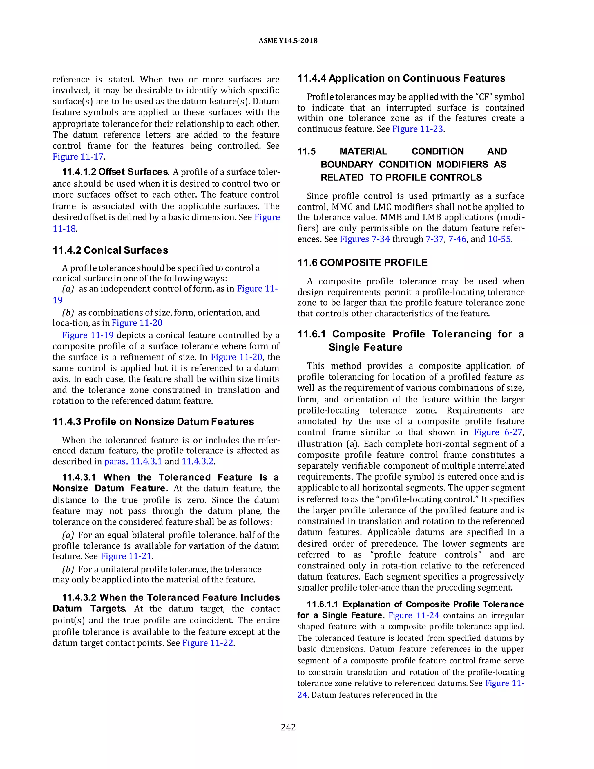 ASME Y14.5-2018
reference is stated. When two or more surfaces are
involved, it may be desirable to identify which specific
surface(s) are to be used as the datum feature(s). Datum
feature symbols are applied to these surfaces with the
appropriate tolerancefor their relationshipto each other.
The datum reference letters are added to the feature
control frame for the features being controlled. See
Figure 11-17.
11.4.1.2 Offset Surfaces. A profile of a surface toler-
ance should be used when it is desired to control two or
more surfaces offset to each other. The feature control
frame is associated with the applicable surfaces. The
desiredoffset is defined by a basic dimension. See Figure
11-18.
11.4.4 Application on Continuous Features
Profiletolerances may be appliedwith the “CF” symbol
to indicate that an interrupted surface is contained
within one tolerance zone as if the features create a
continuous feature. See Figure 11-23.
11.5 MATERIAL CONDITION AND
BOUNDARY CONDITION MODIFIERS AS
RELATED TO PROFILE CONTROLS
Since profile control is used primarily as a surface
control, MMC and LMC modifiers shall not be applied to
the tolerance value. MMB and LMB applications (modi-
fiers) are only permissible on the datum feature refer-
ences. See Figures 7-34 through 7-37, 7-46, and 10-55.
11.4.2 Conical Surfaces
A profiletoleranceshouldbe specifiedto control a
conical surfaceinoneof the followingways:
(a) as an independent control of form, as in Figure 11-
19
(b) as combinations of size, form, orientation, and
loca-tion, as inFigure 11-20
Figure 11-19 depicts a conical feature controlled by a
composite profile of a surface tolerance where form of
the surface is a refinement of size. In Figure 11-20, the
same control is applied but it is referenced to a datum
axis. In each case, the feature shall be within size limits
and the tolerance zone constrained in translation and
rotation to the referenced datum feature.
11.4.3 Profile on Nonsize Datum Features
When the toleranced feature is or includes the refer-
enced datum feature, the profile tolerance is affected as
described in paras. 11.4.3.1 and 11.4.3.2.
11.4.3.1 When the Toleranced Feature Is a
Nonsize Datum Feature. At the datum feature, the
distance to the true profile is zero. Since the datum
feature may not pass through the datum plane, the
tolerance on the considered feature shall be as follows:
(a) For an equal bilateral profile tolerance, half of the
profile tolerance is available for variation of the datum
feature. See Figure 11-21.
(b) For a unilateral profiletolerance, the tolerance
may only beappliedinto the material of the feature.
11.4.3.2 When the Toleranced Feature Includes
Datum Targets. At the datum target, the contact
point(s) and the true profile are coincident. The entire
profile tolerance is available to the feature except at the
datum target contact points. See Figure 11-22.
11.6 COMPOSITE PROFILE
A composite profile tolerance may be used when
design requirements permit a profile-locating tolerance
zone to be larger than the profile feature tolerance zone
that controls other characteristics of the feature.
11.6.1 Composite Profile Tolerancing for a
Single Feature
This method provides a composite application of
profile tolerancing for location of a profiled feature as
well as the requirement of various combinations of size,
form, and orientation of the feature within the larger
profile-locating tolerance zone. Requirements are
annotated by the use of a composite profile feature
control frame similar to that shown in Figure 6-27,
illustration (a). Each complete hori-zontal segment of a
composite profile feature control frame constitutes a
separately verifiable component of multiple interrelated
requirements. The profile symbol is entered once and is
applicableto all horizontal segments. The upper segment
is referred to as the “profile-locating control.” It specifies
the larger profile tolerance of the profiled feature and is
constrained in translation and rotation to the referenced
datum features. Applicable datums are specified in a
desired order of precedence. The lower segments are
referred to as “profile feature controls” and are
constrained only in rota-tion relative to the referenced
datum features. Each segment specifies a progressively
smaller profile toler-ance than the preceding segment.
11.6.1.1 Explanation of Composite Profile Tolerance
for a Single Feature. Figure 11-24 contains an irregular
shaped feature with a composite profile tolerance applied.
The toleranced feature is located from specified datums by
basic dimensions. Datum feature references in the upper
segment of a composite profile feature control frame serve
to constrain translation and rotation of the profile-locating
tolerance zone relative to referenced datums. See Figure 11-
24. Datum features referenced in the
242
 