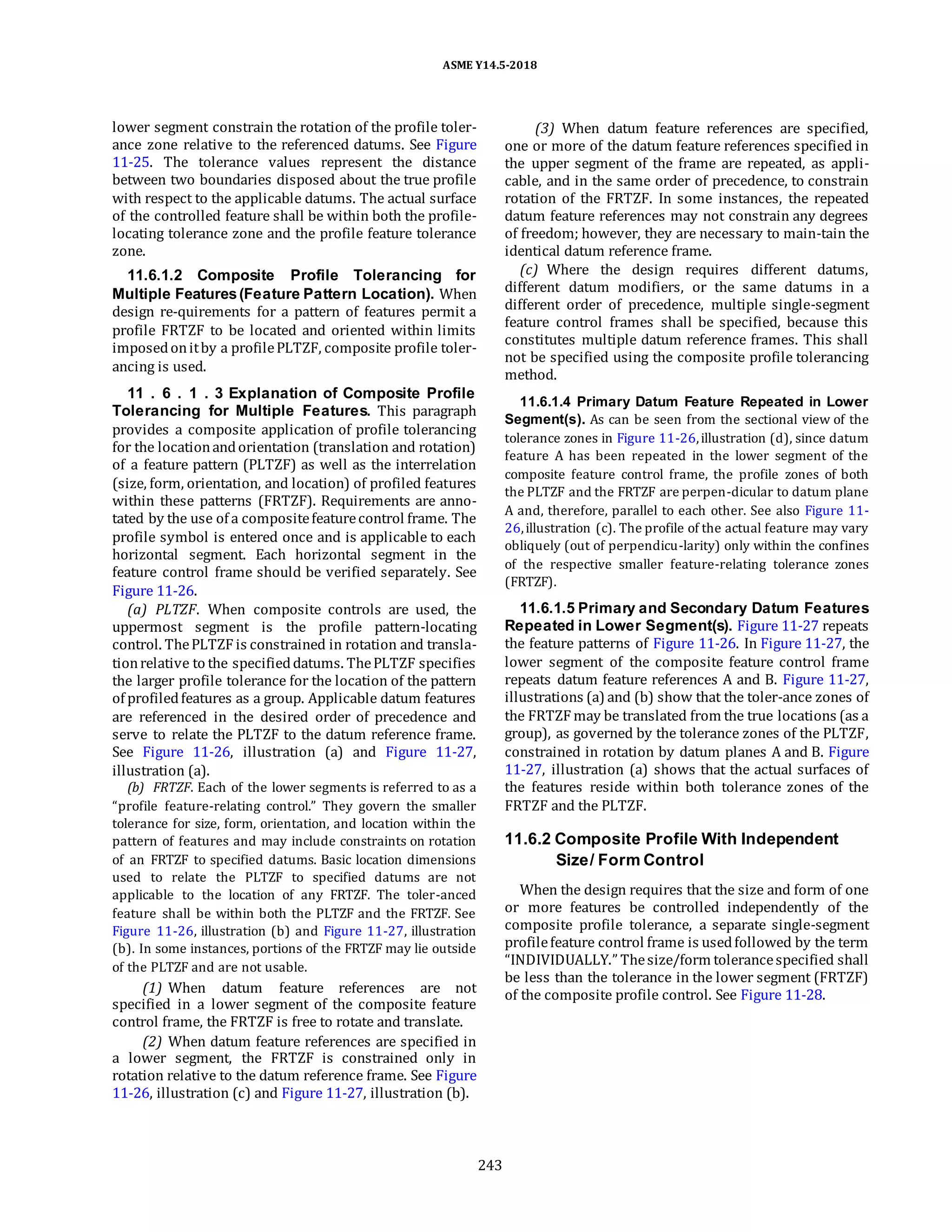 ASME Y14.5-2018
lower segment constrain the rotation of the profile toler-
ance zone relative to the referenced datums. See Figure
11-25. The tolerance values represent the distance
between two boundaries disposed about the true profile
with respect to the applicable datums. The actual surface
of the controlled feature shall be within both the profile-
locating tolerance zone and the profile feature tolerance
zone.
11.6.1.2 Composite Profile Tolerancing for
Multiple Features(Feature Pattern Location). When
design re-quirements for a pattern of features permit a
profile FRTZF to be located and oriented within limits
imposedonitby a profilePLTZF, composite profile toler-
ancing is used.
11 . 6 . 1 . 3 Explanation of Composite Profile
Tolerancing for Multiple Features. This paragraph
provides a composite application of profile tolerancing
for the locationandorientation (translation and rotation)
of a feature pattern (PLTZF) as well as the interrelation
(size, form, orientation, and location) of profiled features
within these patterns (FRTZF). Requirements are anno-
tated by the use of a compositefeaturecontrol frame. The
profile symbol is entered once and is applicable to each
horizontal segment. Each horizontal segment in the
feature control frame should be verified separately. See
Figure 11-26.
(a) PLTZF. When composite controls are used, the
uppermost segment is the profile pattern-locating
control. ThePLTZF is constrained in rotation and transla-
tionrelative to the specifieddatums. ThePLTZF specifies
the larger profile tolerance for the location of the pattern
of profiledfeatures as a group. Applicable datum features
are referenced in the desired order of precedence and
serve to relate the PLTZF to the datum reference frame.
See Figure 11-26, illustration (a) and Figure 11-27,
illustration (a).
(b) FRTZF. Each of the lower segments is referred to as a
“profile feature-relating control.” They govern the smaller
tolerance for size, form, orientation, and location within the
pattern of features and may include constraints on rotation
of an FRTZF to specified datums. Basic location dimensions
used to relate the PLTZF to specified datums are not
applicable to the location of any FRTZF. The toler-anced
feature shall be within both the PLTZF and the FRTZF. See
Figure 11-26, illustration (b) and Figure 11-27, illustration
(b). In some instances, portions of the FRTZF may lie outside
of the PLTZF and are not usable.
(1) When datum feature references are not
specified in a lower segment of the composite feature
control frame, the FRTZF is free to rotate and translate.
(2) When datum feature references are specified in
a lower segment, the FRTZF is constrained only in
rotation relative to the datum reference frame. See Figure
11-26, illustration (c) and Figure 11-27, illustration (b).
(3) When datum feature references are specified,
one or more of the datum feature references specified in
the upper segment of the frame are repeated, as appli-
cable, and in the same order of precedence, to constrain
rotation of the FRTZF. In some instances, the repeated
datum feature references may not constrain any degrees
of freedom; however, they are necessary to main-tain the
identical datum reference frame.
(c) Where the design requires different datums,
different datum modifiers, or the same datums in a
different order of precedence, multiple single-segment
feature control frames shall be specified, because this
constitutes multiple datum reference frames. This shall
not be specified using the composite profile tolerancing
method.
11.6.1.4 Primary Datum Feature Repeated in Lower
Segment(s). As can be seen from the sectional view of the
tolerance zones in Figure 11-26,illustration (d), since datum
feature A has been repeated in the lower segment of the
composite feature control frame, the profile zones of both
the PLTZF and the FRTZF are perpen-dicular to datum plane
A and, therefore, parallel to each other. See also Figure 11-
26,illustration (c). The profile of the actual feature may vary
obliquely (out of perpendicu-larity) only within the confines
of the respective smaller feature-relating tolerance zones
(FRTZF).
11.6.1.5 Primary and Secondary Datum Features
Repeated in Lower Segment(s). Figure 11-27 repeats
the feature patterns of Figure 11-26. In Figure 11-27, the
lower segment of the composite feature control frame
repeats datum feature references A and B. Figure 11-27,
illustrations (a) and (b) show that the toler-ance zones of
the FRTZF may be translated from the true locations (as a
group), as governed by the tolerance zones of the PLTZF,
constrained in rotation by datum planes A and B. Figure
11-27, illustration (a) shows that the actual surfaces of
the features reside within both tolerance zones of the
FRTZF and the PLTZF.
11.6.2 Composite Profile With Independent
Size/ Form Control
When the design requires that the size and form of one
or more features be controlled independently of the
composite profile tolerance, a separate single-segment
profilefeature control frame is usedfollowed by the term
“INDIVIDUALLY.” Thesize/form tolerancespecified shall
be less than the tolerance in the lower segment (FRTZF)
of the composite profile control. See Figure 11-28.
243
 