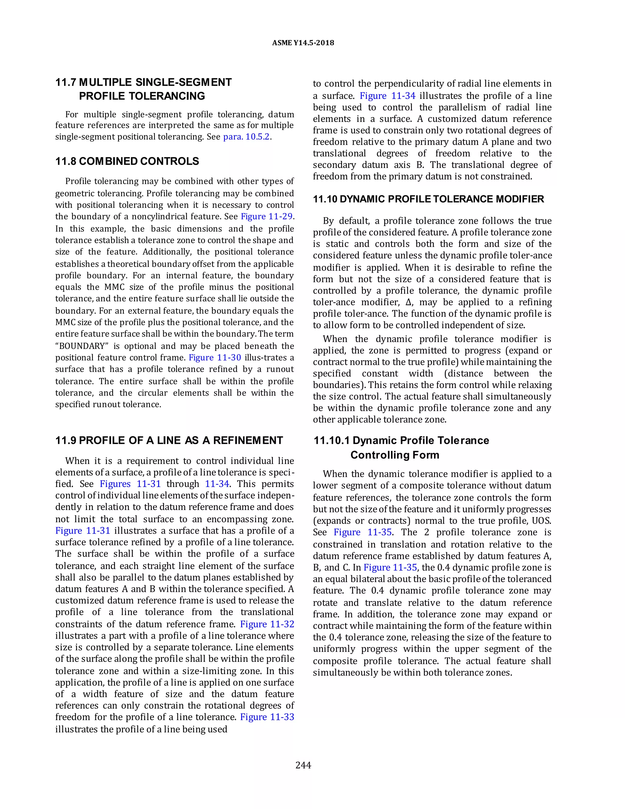 ASME Y14.5-2018
11.7 MULTIPLE SINGLE-SEGMENT
PROFILE TOLERANCING
For multiple single-segment profile tolerancing, datum
feature references are interpreted the same as for multiple
single-segment positional tolerancing. See para. 10.5.2.
11.8 COMBINED CONTROLS
Profile tolerancing may be combined with other types of
geometric tolerancing. Profile tolerancing may be combined
with positional tolerancing when it is necessary to control
the boundary of a noncylindrical feature. See Figure 11-29.
In this example, the basic dimensions and the profile
tolerance establish a tolerance zone to control the shape and
size of the feature. Additionally, the positional tolerance
establishes a theoretical boundary offset from the applicable
profile boundary. For an internal feature, the boundary
equals the MMC size of the profile minus the positional
tolerance, and the entire feature surface shall lie outside the
boundary. For an external feature, the boundary equals the
MMC size of the profile plus the positional tolerance, and the
entire feature surface shall be within the boundary.The term
“BOUNDARY” is optional and may be placed beneath the
positional feature control frame. Figure 11-30 illus-trates a
surface that has a profile tolerance refined by a runout
tolerance. The entire surface shall be within the profile
tolerance, and the circular elements shall be within the
specified runout tolerance.
to control the perpendicularity of radial line elements in
a surface. Figure 11-34 illustrates the profile of a line
being used to control the parallelism of radial line
elements in a surface. A customized datum reference
frame is used to constrain only two rotational degrees of
freedom relative to the primary datum A plane and two
translational degrees of freedom relative to the
secondary datum axis B. The translational degree of
freedom from the primary datum is not constrained.
11.10 DYNAMIC PROFILE TOLERANCE MODIFIER
By default, a profile tolerance zone follows the true
profileof the considered feature. A profile tolerance zone
is static and controls both the form and size of the
considered feature unless the dynamic profile toler-ance
modifier is applied. When it is desirable to refine the
form but not the size of a considered feature that is
controlled by a profile tolerance, the dynamic profile
toler-ance modifier, Δ, may be applied to a refining
profile toler-ance. The function of the dynamic profile is
to allow form to be controlled independent of size.
When the dynamic profile tolerance modifier is
applied, the zone is permitted to progress (expand or
contract normal to the true profile) whilemaintaining the
specified constant width (distance between the
boundaries). This retains the form control while relaxing
the size control. The actual feature shall simultaneously
be within the dynamic profile tolerance zone and any
other applicable tolerance zone.
11.9 PROFILE OF A LINE AS A REFINEMENT
When it is a requirement to control individual line
elements of a surface, a profileof a linetolerance is speci-
fied. See Figures 11-31 through 11-34. This permits
control of individual lineelements of thesurface indepen-
dently in relation to the datum reference frame and does
not limit the total surface to an encompassing zone.
Figure 11-31 illustrates a surface that has a profile of a
surface tolerance refined by a profile of a line tolerance.
The surface shall be within the profile of a surface
tolerance, and each straight line element of the surface
shall also be parallel to the datum planes established by
datum features A and B within the tolerance specified. A
customized datum reference frame is used to release the
profile of a line tolerance from the translational
constraints of the datum reference frame. Figure 11-32
illustrates a part with a profile of a line tolerance where
size is controlled by a separate tolerance. Line elements
of the surface along the profile shall be within the profile
tolerance zone and within a size-limiting zone. In this
application, the profile of a line is applied on one surface
of a width feature of size and the datum feature
references can only constrain the rotational degrees of
freedom for the profile of a line tolerance. Figure 11-33
illustrates the profile of a line being used
11.10.1 Dynamic Profile Tolerance
Controlling Form
When the dynamic tolerance modifier is applied to a
lower segment of a composite tolerance without datum
feature references, the tolerance zone controls the form
but not the sizeof the feature and it uniformly progresses
(expands or contracts) normal to the true profile, UOS.
See Figure 11-35. The 2 profile tolerance zone is
constrained in translation and rotation relative to the
datum reference frame established by datum features A,
B, and C. In Figure 11-35, the 0.4 dynamic profile zone is
an equal bilateral about the basic profileof the toleranced
feature. The 0.4 dynamic profile tolerance zone may
rotate and translate relative to the datum reference
frame. In addition, the tolerance zone may expand or
contract while maintaining the form of the feature within
the 0.4 tolerance zone, releasing the size of the feature to
uniformly progress within the upper segment of the
composite profile tolerance. The actual feature shall
simultaneously be within both tolerance zones.
244
 