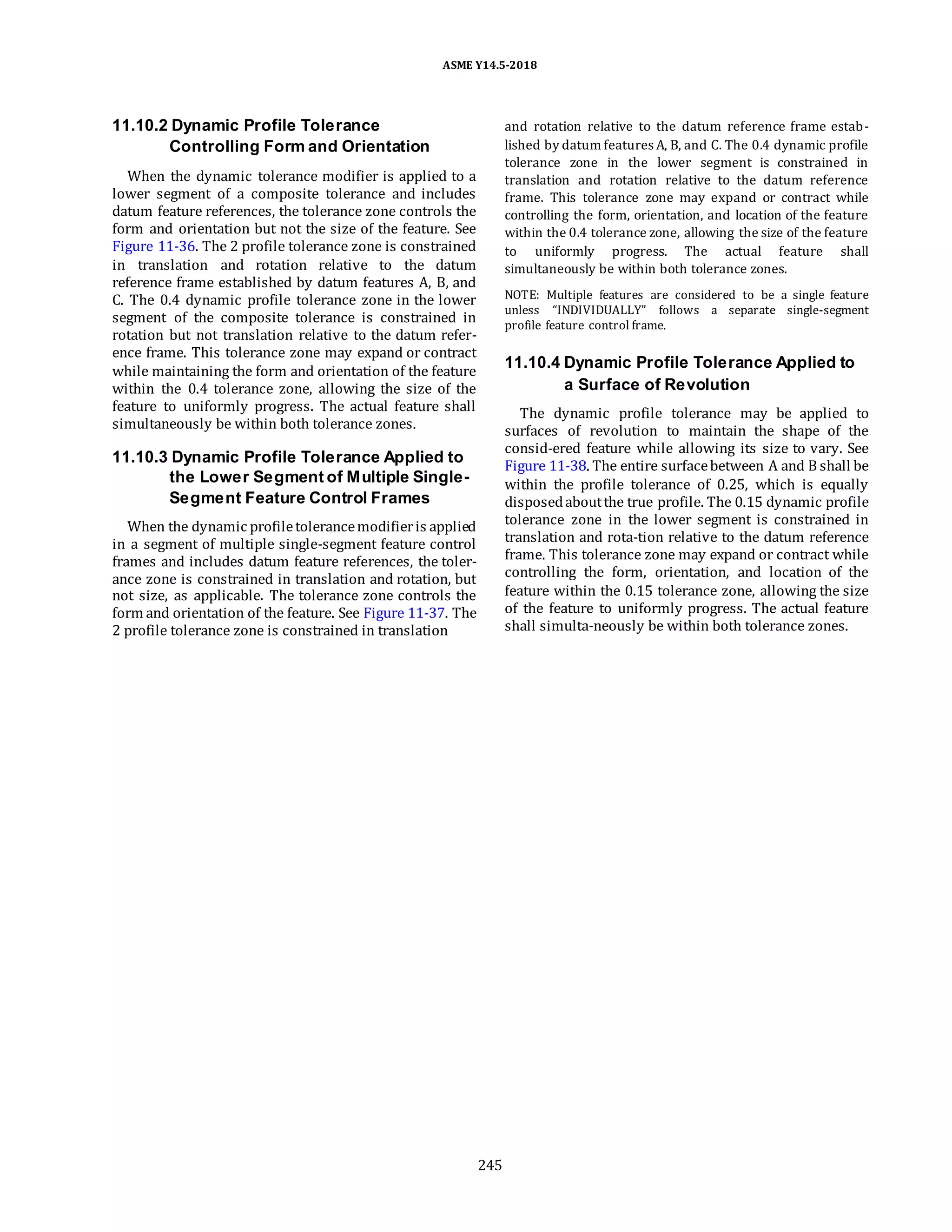 ASME Y14.5-2018
11.10.2 Dynamic Profile Tolerance
Controlling Form and Orientation
When the dynamic tolerance modifier is applied to a
lower segment of a composite tolerance and includes
datum feature references, the tolerance zone controls the
form and orientation but not the size of the feature. See
Figure 11-36. The 2 profile tolerance zone is constrained
in translation and rotation relative to the datum
reference frame established by datum features A, B, and
C. The 0.4 dynamic profile tolerance zone in the lower
segment of the composite tolerance is constrained in
rotation but not translation relative to the datum refer-
ence frame. This tolerance zone may expand or contract
while maintaining the form and orientation of the feature
within the 0.4 tolerance zone, allowing the size of the
feature to uniformly progress. The actual feature shall
simultaneously be within both tolerance zones.
11.10.3 Dynamic Profile Tolerance Applied to
the Lower Segment of Multiple Single-
Segment Feature Control Frames
When the dynamic profiletolerancemodifieris applied
in a segment of multiple single-segment feature control
frames and includes datum feature references, the toler-
ance zone is constrained in translation and rotation, but
not size, as applicable. The tolerance zone controls the
form and orientation of the feature. See Figure 11-37. The
2 profile tolerance zone is constrained in translation
and rotation relative to the datum reference frame estab-
lished by datum features A, B, and C. The 0.4 dynamic profile
tolerance zone in the lower segment is constrained in
translation and rotation relative to the datum reference
frame. This tolerance zone may expand or contract while
controlling the form, orientation, and location of the feature
within the 0.4 tolerance zone, allowing the size of the feature
to uniformly progress. The actual feature shall
simultaneously be within both tolerance zones.
NOTE: Multiple features are considered to be a single feature
unless “INDIVIDUALLY” follows a separate single-segment
profile feature control frame.
11.10.4 Dynamic Profile Tolerance Applied to
a Surface of Revolution
The dynamic profile tolerance may be applied to
surfaces of revolution to maintain the shape of the
consid-ered feature while allowing its size to vary. See
Figure 11-38. The entire surfacebetween A and B shall be
within the profile tolerance of 0.25, which is equally
disposedaboutthe true profile. The 0.15 dynamic profile
tolerance zone in the lower segment is constrained in
translation and rota-tion relative to the datum reference
frame. This tolerance zone may expand or contract while
controlling the form, orientation, and location of the
feature within the 0.15 tolerance zone, allowing the size
of the feature to uniformly progress. The actual feature
shall simulta-neously be within both tolerance zones.
245
 