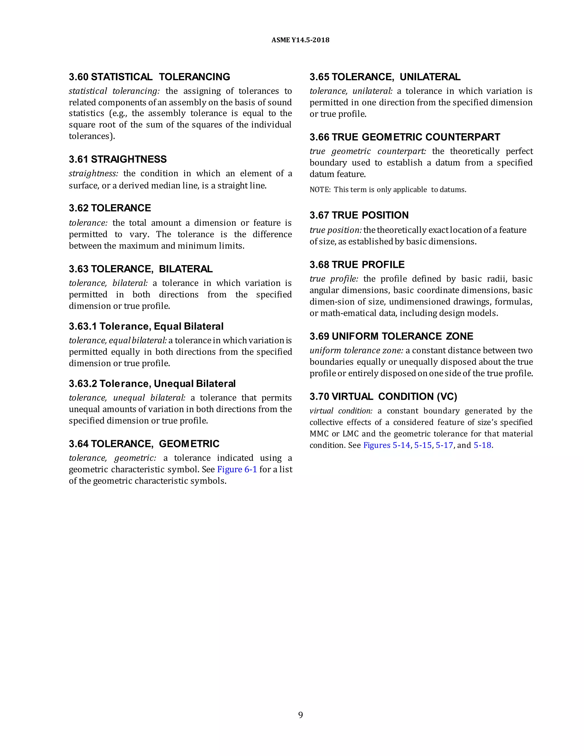 ASME Y14.5-2018
3.60 STATISTICAL TOLERANCING
statistical tolerancing: the assigning of tolerances to
related components of an assembly on the basis of sound
statistics (e.g., the assembly tolerance is equal to the
square root of the sum of the squares of the individual
tolerances).
3.61 STRAIGHTNESS
straightness: the condition in which an element of a
surface, or a derived median line, is a straight line.
3.65 TOLERANCE, UNILATERAL
tolerance, unilateral: a tolerance in which variation is
permitted in one direction from the specified dimension
or true profile.
3.66 TRUE GEOMETRIC COUNTERPART
true geometric counterpart: the theoretically perfect
boundary used to establish a datum from a specified
datum feature.
NOTE: This term is only applicable to datums.
3.62 TOLERANCE
tolerance: the total amount a dimension or feature is
permitted to vary. The tolerance is the difference
between the maximum and minimum limits.
3.67 TRUE POSITION
true position:thetheoretically exactlocationof a feature
of size, as establishedby basic dimensions.
3.63 TOLERANCE, BILATERAL
tolerance, bilateral: a tolerance in which variation is
permitted in both directions from the specified
dimension or true profile.
3.63.1 Tolerance, Equal Bilateral
tolerance, equalbilateral: a tolerancein whichvariationis
permitted equally in both directions from the specified
dimension or true profile.
3.63.2 Tolerance, Unequal Bilateral
tolerance, unequal bilateral: a tolerance that permits
unequal amounts of variation in both directions from the
specified dimension or true profile.
3.64 TOLERANCE, GEOMETRIC
tolerance, geometric: a tolerance indicated using a
geometric characteristic symbol. See Figure 6-1 for a list
of the geometric characteristic symbols.
3.68 TRUE PROFILE
true profile: the profile defined by basic radii, basic
angular dimensions, basic coordinate dimensions, basic
dimen-sion of size, undimensioned drawings, formulas,
or math-ematical data, including design models.
3.69 UNIFORM TOLERANCE ZONE
uniform tolerance zone: a constant distance between two
boundaries equally or unequally disposed about the true
profileor entirely disposedononesideof the true profile.
3.70 VIRTUAL CONDITION (VC)
virtual condition: a constant boundary generated by the
collective effects of a considered feature of size’s specified
MMC or LMC and the geometric tolerance for that material
condition. See Figures 5-14, 5-15, 5-17, and 5-18.
9
 