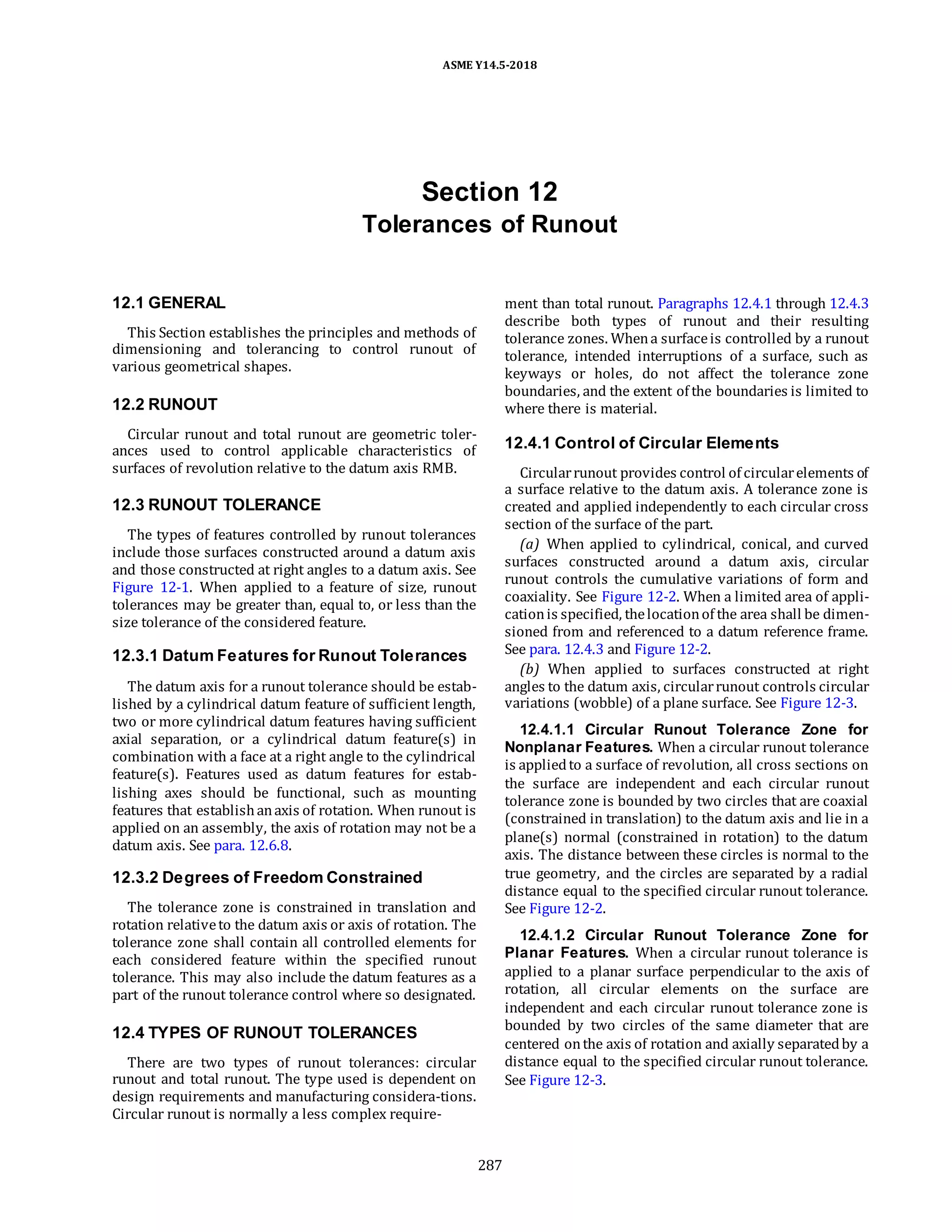 ASME Y14.5-2018
Section 12
Tolerances of Runout
12.1 GENERAL
This Section establishes the principles and methods of
dimensioning and tolerancing to control runout of
various geometrical shapes.
12.2 RUNOUT
Circular runout and total runout are geometric toler-
ances used to control applicable characteristics of
surfaces of revolution relative to the datum axis RMB.
12.3 RUNOUT TOLERANCE
The types of features controlled by runout tolerances
include those surfaces constructed around a datum axis
and those constructed at right angles to a datum axis. See
Figure 12-1. When applied to a feature of size, runout
tolerances may be greater than, equal to, or less than the
size tolerance of the considered feature.
12.3.1 Datum Features for Runout Tolerances
The datum axis for a runout tolerance should be estab-
lished by a cylindrical datum feature of sufficient length,
two or more cylindrical datum features having sufficient
axial separation, or a cylindrical datum feature(s) in
combination with a face at a right angle to the cylindrical
feature(s). Features used as datum features for estab-
lishing axes should be functional, such as mounting
features that establishanaxis of rotation. When runout is
applied on an assembly, the axis of rotation may not be a
datum axis. See para. 12.6.8.
12.3.2 Degrees of Freedom Constrained
The tolerance zone is constrained in translation and
rotation relativeto the datum axis or axis of rotation. The
tolerance zone shall contain all controlled elements for
each considered feature within the specified runout
tolerance. This may also include the datum features as a
part of the runout tolerance control where so designated.
12.4 TYPES OF RUNOUT TOLERANCES
There are two types of runout tolerances: circular
runout and total runout. The type used is dependent on
design requirements and manufacturing considera-tions.
Circular runout is normally a less complex require-
ment than total runout. Paragraphs 12.4.1 through 12.4.3
describe both types of runout and their resulting
tolerance zones. Whena surfaceis controlled by a runout
tolerance, intended interruptions of a surface, such as
keyways or holes, do not affect the tolerance zone
boundaries, and the extent of the boundaries is limited to
where there is material.
12.4.1 Control of Circular Elements
Circularrunout provides control of circularelements of
a surface relative to the datum axis. A tolerance zone is
created and applied independently to each circular cross
section of the surface of the part.
(a) When applied to cylindrical, conical, and curved
surfaces constructed around a datum axis, circular
runout controls the cumulative variations of form and
coaxiality. See Figure 12-2. When a limited area of appli-
cationis specified, thelocationof the area shall be dimen-
sioned from and referenced to a datum reference frame.
See para. 12.4.3 and Figure 12-2.
(b) When applied to surfaces constructed at right
angles to the datum axis, circularrunout controls circular
variations (wobble) of a plane surface. See Figure 12-3.
12.4.1.1 Circular Runout Tolerance Zone for
Nonplanar Features. When a circular runout tolerance
is appliedto a surface of revolution, all cross sections on
the surface are independent and each circular runout
tolerance zone is bounded by two circles that are coaxial
(constrained in translation) to the datum axis and lie in a
plane(s) normal (constrained in rotation) to the datum
axis. The distance between these circles is normal to the
true geometry, and the circles are separated by a radial
distance equal to the specified circular runout tolerance.
See Figure 12-2.
12.4.1.2 Circular Runout Tolerance Zone for
Planar Features. When a circular runout tolerance is
applied to a planar surface perpendicular to the axis of
rotation, all circular elements on the surface are
independent and each circular runout tolerance zone is
bounded by two circles of the same diameter that are
centered onthe axis of rotation and axially separatedby a
distance equal to the specified circular runout tolerance.
See Figure 12-3.
287
 