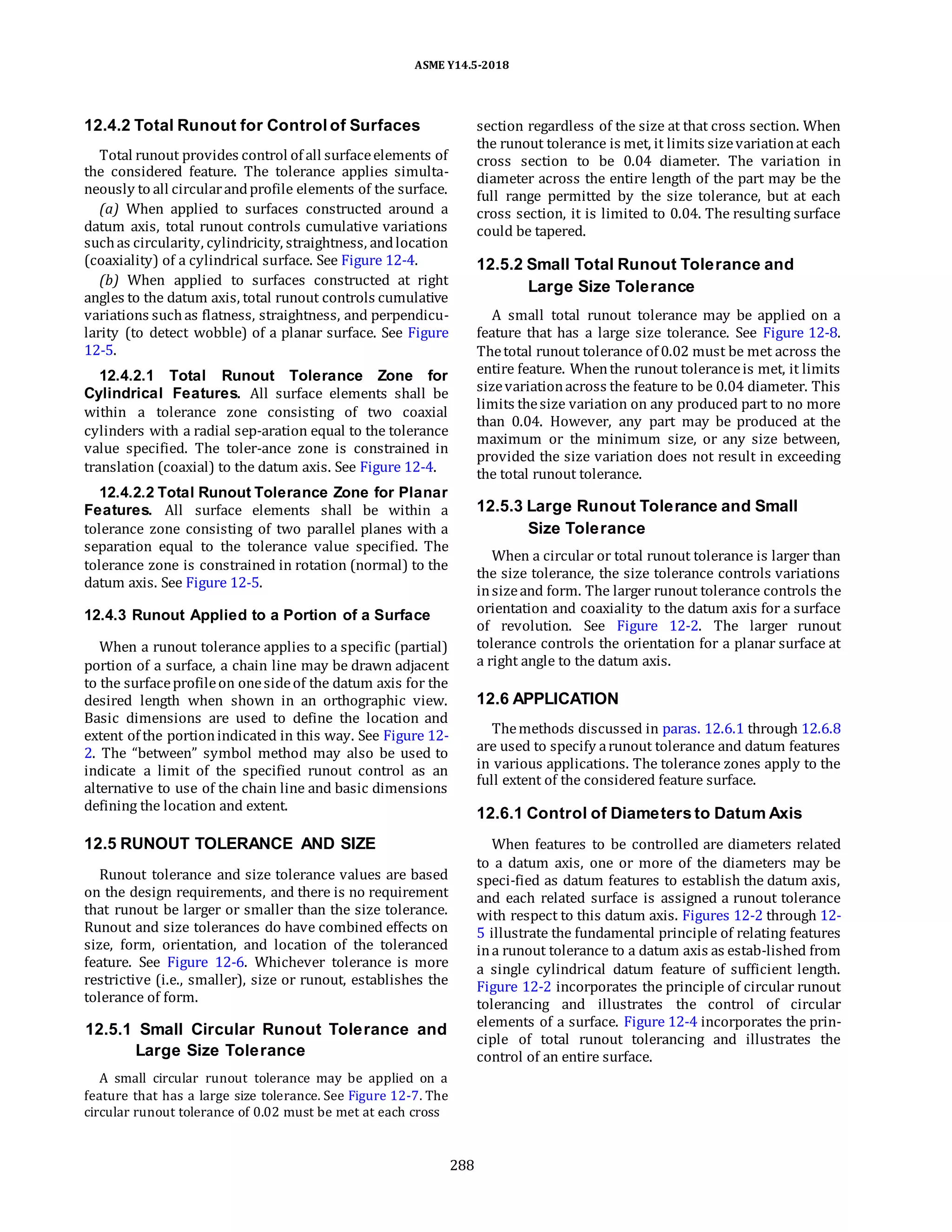 ASME Y14.5-2018
12.4.2 Total Runout for Control of Surfaces
Total runout provides control of all surfaceelements of
the considered feature. The tolerance applies simulta-
neously to all circularandprofile elements of the surface.
(a) When applied to surfaces constructed around a
datum axis, total runout controls cumulative variations
suchas circularity, cylindricity, straightness, andlocation
(coaxiality) of a cylindrical surface. See Figure 12-4.
(b) When applied to surfaces constructed at right
angles to the datum axis, total runout controls cumulative
variations suchas flatness, straightness, and perpendicu-
larity (to detect wobble) of a planar surface. See Figure
12-5.
12.4.2.1 Total Runout Tolerance Zone for
Cylindrical Features. All surface elements shall be
within a tolerance zone consisting of two coaxial
cylinders with a radial sep-aration equal to the tolerance
value specified. The toler-ance zone is constrained in
translation (coaxial) to the datum axis. See Figure 12-4.
12.4.2.2 Total Runout Tolerance Zone for Planar
Features. All surface elements shall be within a
tolerance zone consisting of two parallel planes with a
separation equal to the tolerance value specified. The
tolerance zone is constrained in rotation (normal) to the
datum axis. See Figure 12-5.
12.4.3 Runout Applied to a Portion of a Surface
When a runout tolerance applies to a specific (partial)
portion of a surface, a chain line may be drawn adjacent
to the surfaceprofileon onesideof the datum axis for the
desired length when shown in an orthographic view.
Basic dimensions are used to define the location and
extent of the portionindicated in this way. See Figure 12-
2. The “between” symbol method may also be used to
indicate a limit of the specified runout control as an
alternative to use of the chain line and basic dimensions
defining the location and extent.
12.5 RUNOUT TOLERANCE AND SIZE
Runout tolerance and size tolerance values are based
on the design requirements, and there is no requirement
that runout be larger or smaller than the size tolerance.
Runout and size tolerances do have combined effects on
size, form, orientation, and location of the toleranced
feature. See Figure 12-6. Whichever tolerance is more
restrictive (i.e., smaller), size or runout, establishes the
tolerance of form.
12.5.1 Small Circular Runout Tolerance and
Large Size Tolerance
A small circular runout tolerance may be applied on a
feature that has a large size tolerance. See Figure 12-7. The
circular runout tolerance of 0.02 must be met at each cross
section regardless of the size at that cross section. When
the runout tolerance is met, it limits sizevariationat each
cross section to be 0.04 diameter. The variation in
diameter across the entire length of the part may be the
full range permitted by the size tolerance, but at each
cross section, it is limited to 0.04. The resulting surface
could be tapered.
12.5.2 Small Total Runout Tolerance and
Large Size Tolerance
A small total runout tolerance may be applied on a
feature that has a large size tolerance. See Figure 12-8.
Thetotal runout tolerance of 0.02 must be met across the
entire feature. Whenthe runout toleranceis met, it limits
sizevariationacross the feature to be 0.04 diameter. This
limits thesize variation on any produced part to no more
than 0.04. However, any part may be produced at the
maximum or the minimum size, or any size between,
provided the size variation does not result in exceeding
the total runout tolerance.
12.5.3 Large Runout Tolerance and Small
Size Tolerance
When a circular or total runout tolerance is larger than
the size tolerance, the size tolerance controls variations
insizeand form. The larger runout tolerance controls the
orientation and coaxiality to the datum axis for a surface
of revolution. See Figure 12-2. The larger runout
tolerance controls the orientation for a planar surface at
a right angle to the datum axis.
12.6 APPLICATION
Themethods discussed in paras. 12.6.1 through 12.6.8
are used to specify arunout tolerance and datum features
in various applications. The tolerance zones apply to the
full extent of the considered feature surface.
12.6.1 Control of Diameters to Datum Axis
When features to be controlled are diameters related
to a datum axis, one or more of the diameters may be
speci-fied as datum features to establish the datum axis,
and each related surface is assigned a runout tolerance
with respect to this datum axis. Figures 12-2 through 12-
5 illustrate the fundamental principle of relating features
ina runout tolerance to a datum axis as estab-lished from
a single cylindrical datum feature of sufficient length.
Figure 12-2 incorporates the principle of circular runout
tolerancing and illustrates the control of circular
elements of a surface. Figure 12-4 incorporates the prin-
ciple of total runout tolerancing and illustrates the
control of an entire surface.
288
 