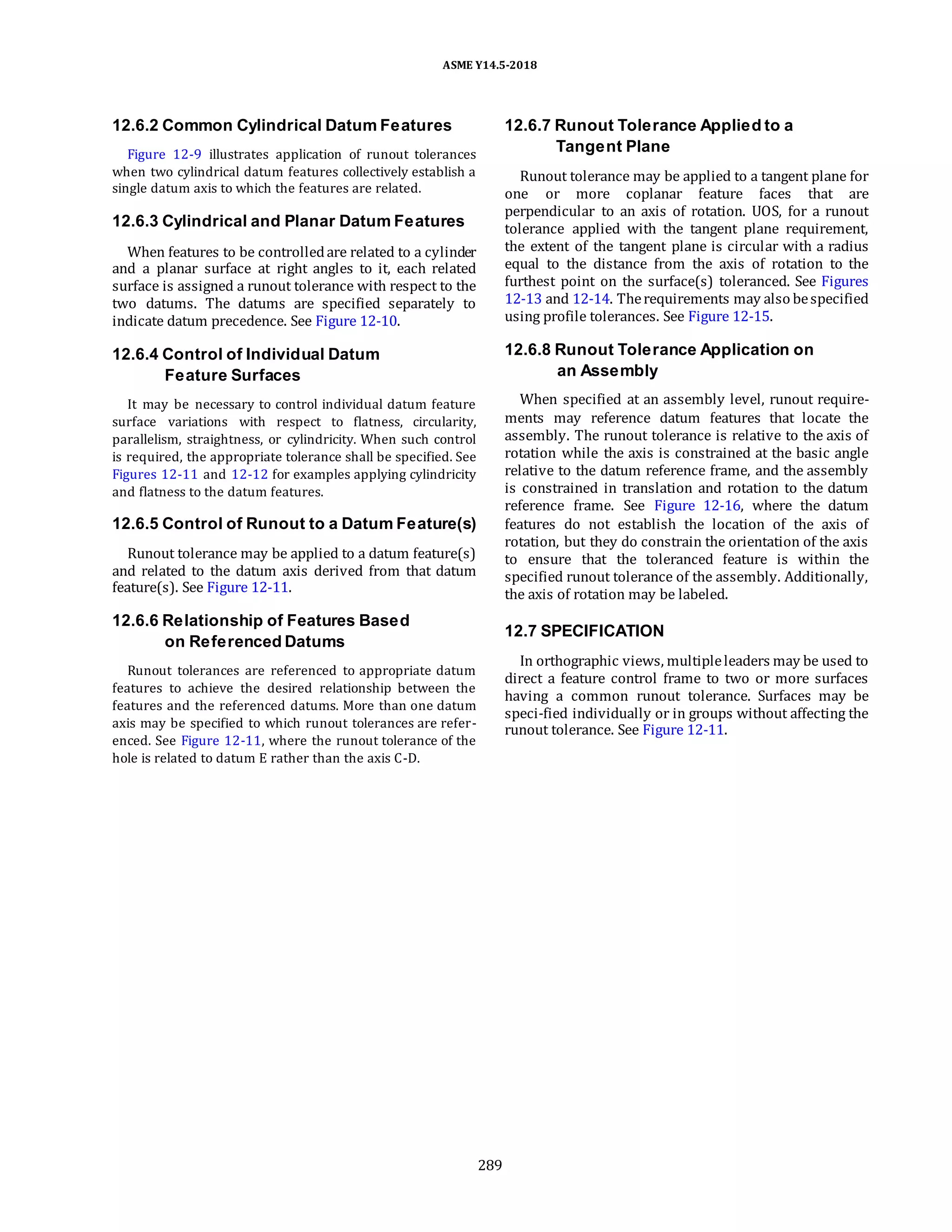 ASME Y14.5-2018
12.6.2 Common Cylindrical Datum Features
Figure 12-9 illustrates application of runout tolerances
when two cylindrical datum features collectively establish a
single datum axis to which the features are related.
12.6.3 Cylindrical and Planar Datum Features
When features to be controlledare related to a cylinder
and a planar surface at right angles to it, each related
surface is assigned a runout tolerance with respect to the
two datums. The datums are specified separately to
indicate datum precedence. See Figure 12-10.
12.6.7 Runout Tolerance Applied to a
Tangent Plane
Runout tolerance may be applied to a tangent plane for
one or more coplanar feature faces that are
perpendicular to an axis of rotation. UOS, for a runout
tolerance applied with the tangent plane requirement,
the extent of the tangent plane is circular with a radius
equal to the distance from the axis of rotation to the
furthest point on the surface(s) toleranced. See Figures
12-13 and 12-14. Therequirements may also bespecified
using profile tolerances. See Figure 12-15.
12.6.4 Control of Individual Datum
Feature Surfaces
It may be necessary to control individual datum feature
surface variations with respect to flatness, circularity,
parallelism, straightness, or cylindricity. When such control
is required, the appropriate tolerance shall be specified. See
Figures 12-11 and 12-12 for examples applying cylindricity
and flatness to the datum features.
12.6.5 Control of Runout to a Datum Feature(s)
Runout tolerance may be applied to a datum feature(s)
and related to the datum axis derived from that datum
feature(s). See Figure 12-11.
12.6.6 Relationship of Features Based
on Referenced Datums
Runout tolerances are referenced to appropriate datum
features to achieve the desired relationship between the
features and the referenced datums. More than one datum
axis may be specified to which runout tolerances are refer-
enced. See Figure 12-11, where the runout tolerance of the
hole is related to datum E rather than the axis C-D.
12.6.8 Runout Tolerance Application on
an Assembly
When specified at an assembly level, runout require-
ments may reference datum features that locate the
assembly. The runout tolerance is relative to the axis of
rotation while the axis is constrained at the basic angle
relative to the datum reference frame, and the assembly
is constrained in translation and rotation to the datum
reference frame. See Figure 12-16, where the datum
features do not establish the location of the axis of
rotation, but they do constrain the orientation of the axis
to ensure that the toleranced feature is within the
specified runout tolerance of the assembly. Additionally,
the axis of rotation may be labeled.
12.7 SPECIFICATION
In orthographic views, multipleleaders may be used to
direct a feature control frame to two or more surfaces
having a common runout tolerance. Surfaces may be
speci-fied individually or in groups without affecting the
runout tolerance. See Figure 12-11.
289
 