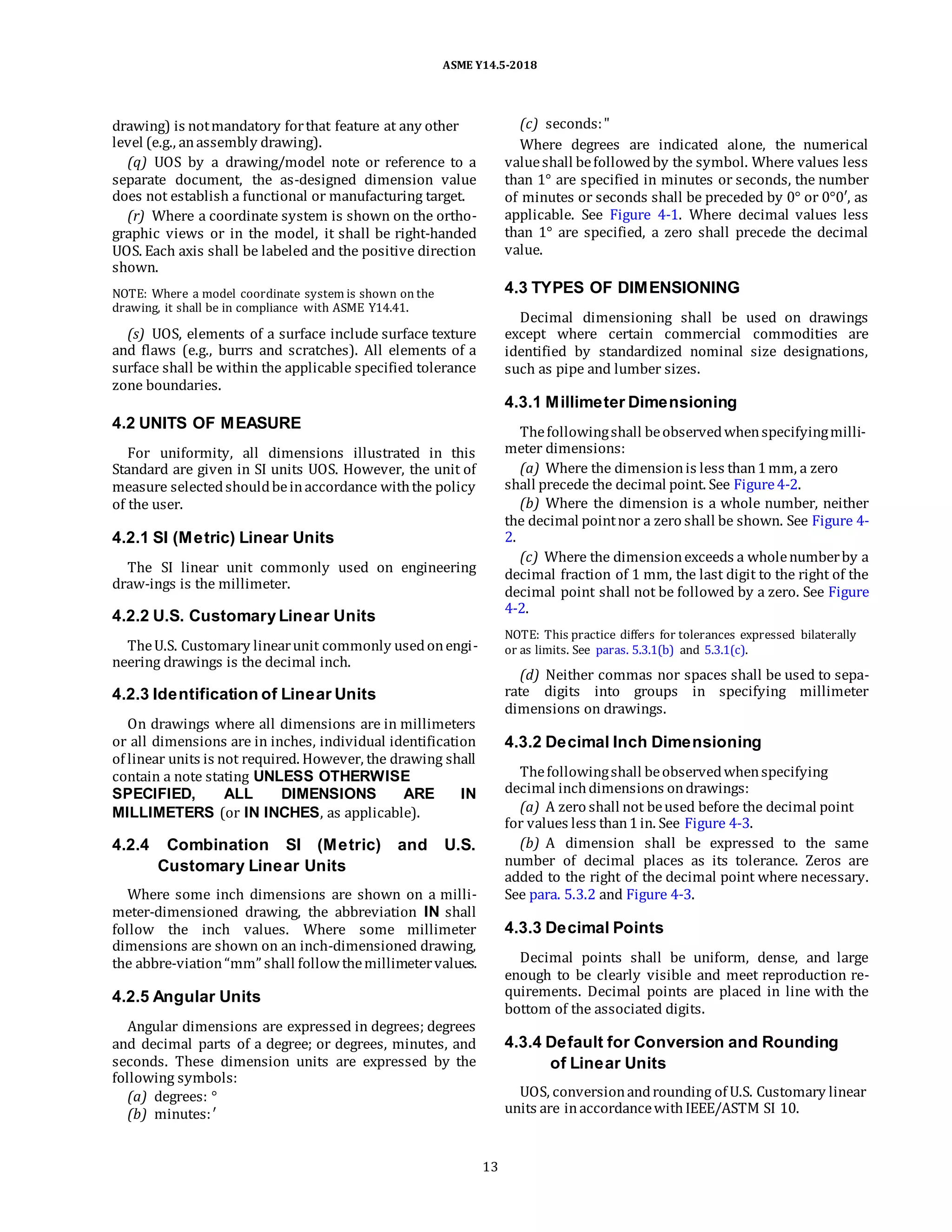 ASME Y14.5-2018
drawing) is notmandatory forthat feature at any other
level (e.g., anassembly drawing).
(q) UOS by a drawing/model note or reference to a
separate document, the as-designed dimension value
does not establish a functional or manufacturing target.
(r) Where a coordinate system is shown on the ortho-
graphic views or in the model, it shall be right-handed
UOS. Each axis shall be labeled and the positive direction
shown.
NOTE: Where a model coordinate system is shown on the
drawing, it shall be in compliance with ASME Y14.41.
(s) UOS, elements of a surface include surface texture
and flaws (e.g., burrs and scratches). All elements of a
surface shall be within the applicable specified tolerance
zone boundaries.
(c) seconds:"
Where degrees are indicated alone, the numerical
valueshall befollowedby the symbol. Where values less
than 1° are specified in minutes or seconds, the number
of minutes or seconds shall be preceded by 0° or 0°0′, as
applicable. See Figure 4-1. Where decimal values less
than 1° are specified, a zero shall precede the decimal
value.
4.3 TYPES OF DIMENSIONING
Decimal dimensioning shall be used on drawings
except where certain commercial commodities are
identified by standardized nominal size designations,
such as pipe and lumber sizes.
4.2 UNITS OF MEASURE
For uniformity, all dimensions illustrated in this
Standard are given in SI units UOS. However, the unit of
measure selectedshouldbeinaccordance withthe policy
of the user.
4.2.1 SI (Metric) Linear Units
The SI linear unit commonly used on engineering
draw-ings is the millimeter.
4.2.2 U.S. Customary Linear Units
TheU.S. Customary linearunit commonly usedonengi-
neering drawings is the decimal inch.
4.2.3 Identification of Linear Units
On drawings where all dimensions are in millimeters
or all dimensions are in inches, individual identification
of linear units is not required. However, the drawing shall
contain a note stating UNLESS OTHERWISE
SPECIFIED, ALL DIMENSIONS ARE IN
MILLIMETERS (or IN INCHES, as applicable).
4.2.4 Combination SI (Metric) and U.S.
Customary Linear Units
Where some inch dimensions are shown on a milli-
meter-dimensioned drawing, the abbreviation IN shall
follow the inch values. Where some millimeter
dimensions are shown on an inch-dimensioned drawing,
the abbre-viation“mm” shall followthemillimetervalues.
4.2.5 Angular Units
Angular dimensions are expressed in degrees; degrees
and decimal parts of a degree; or degrees, minutes, and
seconds. These dimension units are expressed by the
following symbols:
(a) degrees: °
(b) minutes:′
4.3.1 Millimeter Dimensioning
Thefollowingshall beobservedwhenspecifyingmilli-
meter dimensions:
(a) Where the dimensionis less than1mm, a zero
shall precede the decimal point. See Figure4-2.
(b) Where the dimension is a whole number, neither
the decimal pointnor a zero shall be shown. See Figure 4-
2.
(c) Where the dimensionexceeds a wholenumberby a
decimal fraction of 1 mm, the last digit to the right of the
decimal point shall not be followed by a zero. See Figure
4-2.
NOTE: This practice differs for tolerances expressed bilaterally
or as limits. See paras. 5.3.1(b) and 5.3.1(c).
(d) Neither commas nor spaces shall be used to sepa-
rate digits into groups in specifying millimeter
dimensions on drawings.
4.3.2 Decimal Inch Dimensioning
Thefollowingshall beobservedwhenspecifying
decimal inchdimensions ondrawings:
(a) A zero shall not beused before the decimal point
for values less than1in. See Figure 4-3.
(b) A dimension shall be expressed to the same
number of decimal places as its tolerance. Zeros are
added to the right of the decimal point where necessary.
See para. 5.3.2 and Figure 4-3.
4.3.3 Decimal Points
Decimal points shall be uniform, dense, and large
enough to be clearly visible and meet reproduction re-
quirements. Decimal points are placed in line with the
bottom of the associated digits.
4.3.4 Default for Conversion and Rounding
of Linear Units
UOS, conversionandrounding of U.S. Customary linear
units are inaccordancewithIEEE/ASTM SI 10.
13
 