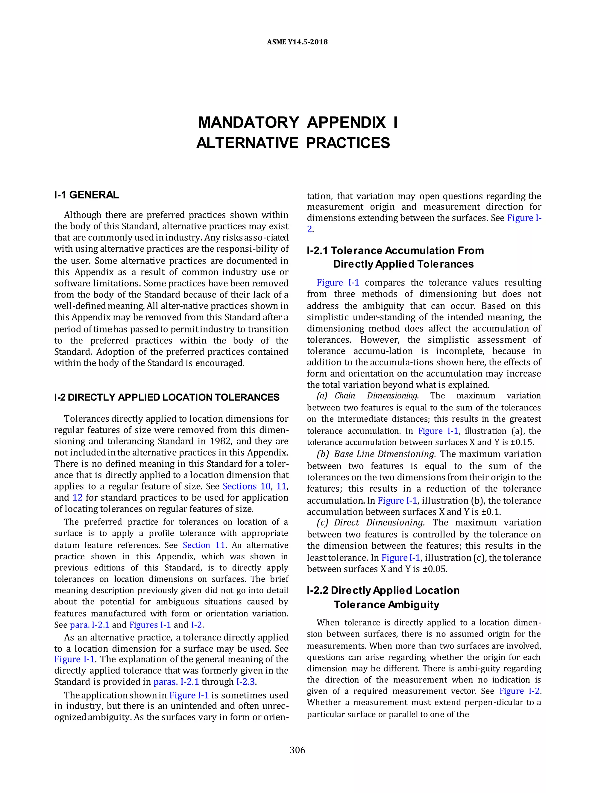ASME Y14.5-2018
MANDATORY APPENDIX I
ALTERNATIVE PRACTICES
I-1 GENERAL
Although there are preferred practices shown within
the body of this Standard, alternative practices may exist
that are commonly usedinindustry. Any risksasso-ciated
with using alternative practices are the responsi-bility of
the user. Some alternative practices are documented in
this Appendix as a result of common industry use or
software limitations. Some practices have been removed
from the body of the Standard because of their lack of a
well-definedmeaning. All alter-native practices shown in
this Appendix may be removed from this Standard after a
period of timehas passedto permitindustry to transition
to the preferred practices within the body of the
Standard. Adoption of the preferred practices contained
within the body of the Standard is encouraged.
I-2 DIRECTLY APPLIED LOCATION TOLERANCES
Tolerances directly applied to location dimensions for
regular features of size were removed from this dimen-
sioning and tolerancing Standard in 1982, and they are
not includedinthe alternative practices in this Appendix.
There is no defined meaning in this Standard for a toler-
ance that is directly applied to a location dimension that
applies to a regular feature of size. See Sections 10, 11,
and 12 for standard practices to be used for application
of locating tolerances on regular features of size.
The preferred practice for tolerances on location of a
surface is to apply a profile tolerance with appropriate
datum feature references. See Section 11. An alternative
practice shown in this Appendix, which was shown in
previous editions of this Standard, is to directly apply
tolerances on location dimensions on surfaces. The brief
meaning description previously given did not go into detail
about the potential for ambiguous situations caused by
features manufactured with form or orientation variation.
See para. I-2.1 and Figures I-1 and I-2.
As an alternative practice, a tolerance directly applied
to a location dimension for a surface may be used. See
Figure I-1. The explanation of the general meaning of the
directly applied tolerance that was formerly given in the
Standard is provided in paras. I-2.1 through I-2.3.
Theapplicationshownin Figure I-1 is sometimes used
in industry, but there is an unintended and often unrec-
ognizedambiguity. As the surfaces vary in form or orien-
tation, that variation may open questions regarding the
measurement origin and measurement direction for
dimensions extending between the surfaces. See Figure I-
2.
I-2.1 Tolerance Accumulation From
Directly Applied Tolerances
Figure I-1 compares the tolerance values resulting
from three methods of dimensioning but does not
address the ambiguity that can occur. Based on this
simplistic under-standing of the intended meaning, the
dimensioning method does affect the accumulation of
tolerances. However, the simplistic assessment of
tolerance accumu-lation is incomplete, because in
addition to the accumula-tions shown here, the effects of
form and orientation on the accumulation may increase
the total variation beyond what is explained.
(a) Chain Dimensioning. The maximum variation
between two features is equal to the sum of the tolerances
on the intermediate distances; this results in the greatest
tolerance accumulation. In Figure I-1, illustration (a), the
tolerance accumulation between surfaces X and Y is ±0.15.
(b) Base Line Dimensioning. The maximum variation
between two features is equal to the sum of the
tolerances on the two dimensions from their origin to the
features; this results in a reduction of the tolerance
accumulation. In Figure I-1, illustration (b), the tolerance
accumulation between surfaces X and Y is ±0.1.
(c) Direct Dimensioning. The maximum variation
between two features is controlled by the tolerance on
the dimension between the features; this results in the
leasttolerance. In FigureI-1, illustration(c), thetolerance
between surfaces X and Y is ±0.05.
I-2.2 Directly Applied Location
Tolerance Ambiguity
When tolerance is directly applied to a location dimen-
sion between surfaces, there is no assumed origin for the
measurements. When more than two surfaces are involved,
questions can arise regarding whether the origin for each
dimension may be different. There is ambi-guity regarding
the direction of the measurement when no indication is
given of a required measurement vector. See Figure I-2.
Whether a measurement must extend perpen-dicular to a
particular surface or parallel to one of the
306
 