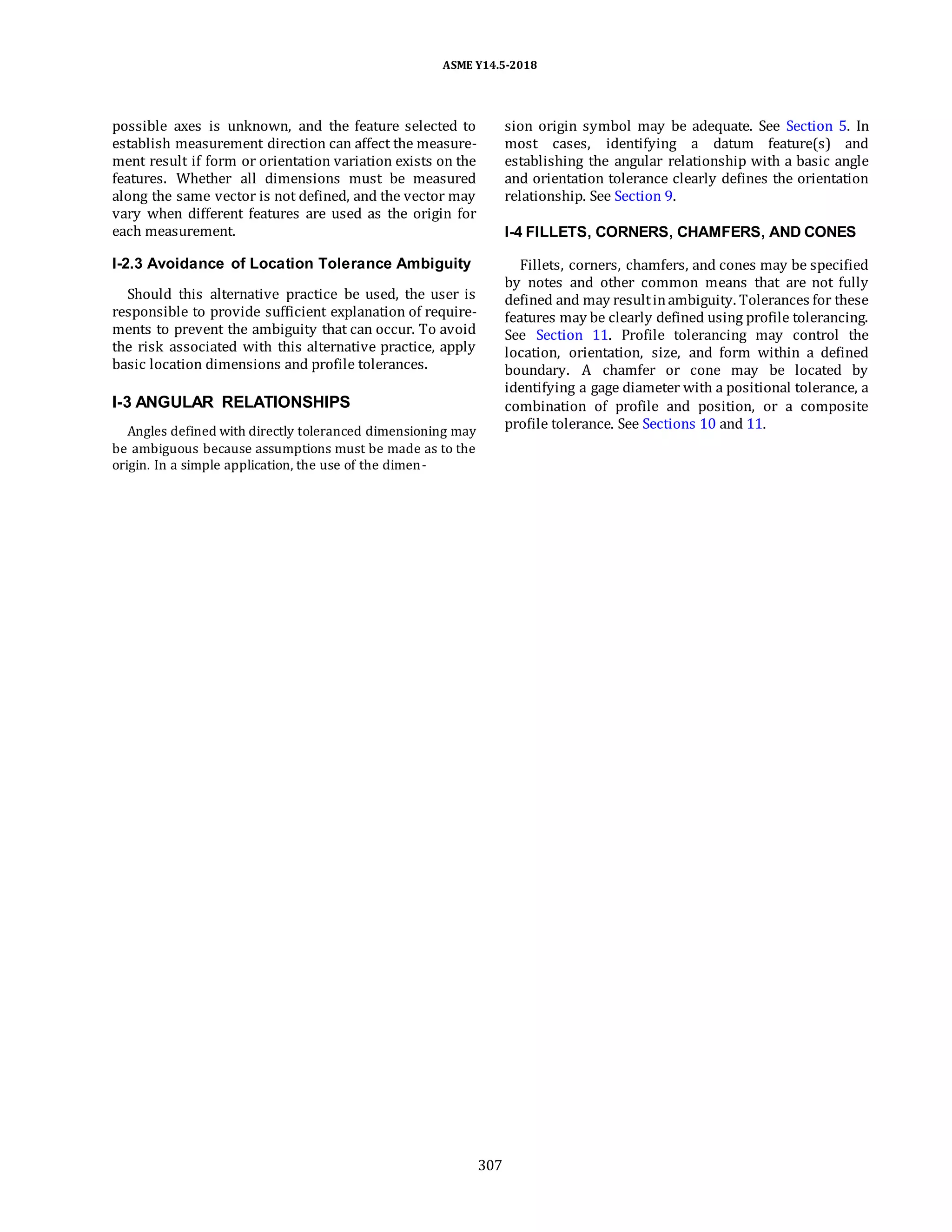 ASME Y14.5-2018
possible axes is unknown, and the feature selected to
establish measurement direction can affect the measure-
ment result if form or orientation variation exists on the
features. Whether all dimensions must be measured
along the same vector is not defined, and the vector may
vary when different features are used as the origin for
each measurement.
I-2.3 Avoidance of Location Tolerance Ambiguity
Should this alternative practice be used, the user is
responsible to provide sufficient explanation of require-
ments to prevent the ambiguity that can occur. To avoid
the risk associated with this alternative practice, apply
basic location dimensions and profile tolerances.
I-3 ANGULAR RELATIONSHIPS
Angles defined with directly toleranced dimensioning may
be ambiguous because assumptions must be made as to the
origin. In a simple application, the use of the dimen-
sion origin symbol may be adequate. See Section 5. In
most cases, identifying a datum feature(s) and
establishing the angular relationship with a basic angle
and orientation tolerance clearly defines the orientation
relationship. See Section 9.
I-4 FILLETS, CORNERS, CHAMFERS, AND CONES
Fillets, corners, chamfers, and cones may be specified
by notes and other common means that are not fully
defined and may resultinambiguity. Tolerances for these
features may be clearly defined using profile tolerancing.
See Section 11. Profile tolerancing may control the
location, orientation, size, and form within a defined
boundary. A chamfer or cone may be located by
identifying a gage diameter with a positional tolerance, a
combination of profile and position, or a composite
profile tolerance. See Sections 10 and 11.
307
 