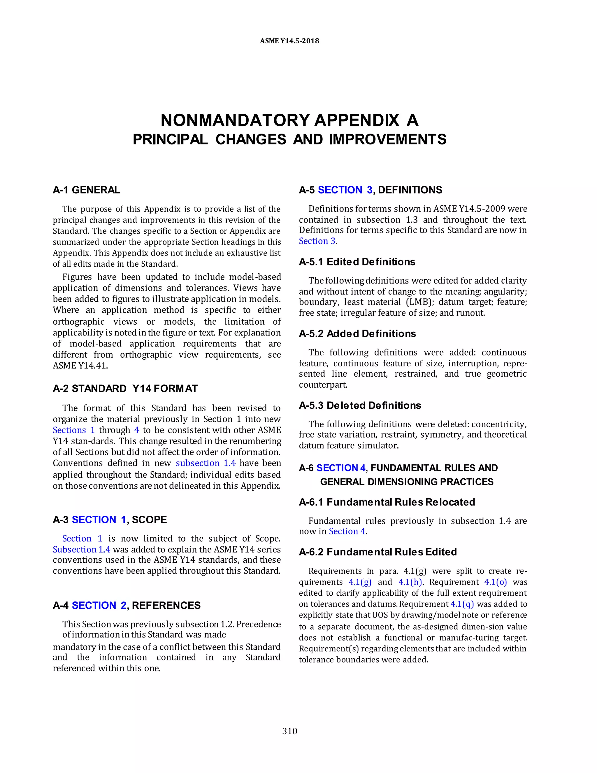 ASME Y14.5-2018
NONMANDATORY APPENDIX A
PRINCIPAL CHANGES AND IMPROVEMENTS
A-1 GENERAL
The purpose of this Appendix is to provide a list of the
principal changes and improvements in this revision of the
Standard. The changes specific to a Section or Appendix are
summarized under the appropriate Section headings in this
Appendix. This Appendix does not include an exhaustive list
of all edits made in the Standard.
Figures have been updated to include model-based
application of dimensions and tolerances. Views have
been added to figures to illustrate application in models.
Where an application method is specific to either
orthographic views or models, the limitation of
applicability is notedinthe figure or text. For explanation
of model-based application requirements that are
different from orthographic view requirements, see
ASME Y14.41.
A-2 STANDARD Y14 FORMAT
The format of this Standard has been revised to
organize the material previously in Section 1 into new
Sections 1 through 4 to be consistent with other ASME
Y14 stan-dards. This change resulted in the renumbering
of all Sections but did not affect the order of information.
Conventions defined in new subsection 1.4 have been
applied throughout the Standard; individual edits based
on thoseconventions arenot delineated in this Appendix.
A-3 SECTION 1, SCOPE
Section 1 is now limited to the subject of Scope.
Subsection1.4 was added to explain the ASME Y14 series
conventions used in the ASME Y14 standards, and these
conventions have been applied throughout this Standard.
A-4 SECTION 2, REFERENCES
This Sectionwas previously subsection1.2. Precedence
of informationinthis Standard was made
mandatory in the case of a conflict between this Standard
and the information contained in any Standard
referenced within this one.
A-5 SECTION 3, DEFINITIONS
Definitions forterms shown in ASME Y14.5-2009 were
contained in subsection 1.3 and throughout the text.
Definitions for terms specific to this Standard are now in
Section 3.
A-5.1 Edited Definitions
Thefollowingdefinitions were edited for added clarity
and without intent of change to the meaning: angularity;
boundary, least material (LMB); datum target; feature;
free state; irregular feature of size; and runout.
A-5.2 Added Definitions
The following definitions were added: continuous
feature, continuous feature of size, interruption, repre-
sented line element, restrained, and true geometric
counterpart.
A-5.3 Deleted Definitions
The following definitions were deleted: concentricity,
free state variation, restraint, symmetry, and theoretical
datum feature simulator.
A-6 SECTION 4, FUNDAMENTAL RULES AND
GENERAL DIMENSIONING PRACTICES
A-6.1 Fundamental Rules Relocated
Fundamental rules previously in subsection 1.4 are
now in Section 4.
A-6.2 Fundamental Rules Edited
Requirements in para. 4.1(g) were split to create re-
quirements 4.1(g) and 4.1(h). Requirement 4.1(o) was
edited to clarify applicability of the full extent requirement
on tolerances and datums.Requirement 4.1(q) was added to
explicitly state that UOS by drawing/modelnote or reference
to a separate document, the as-designed dimen-sion value
does not establish a functional or manufac-turing target.
Requirement(s) regarding elements that are included within
tolerance boundaries were added.
310
 