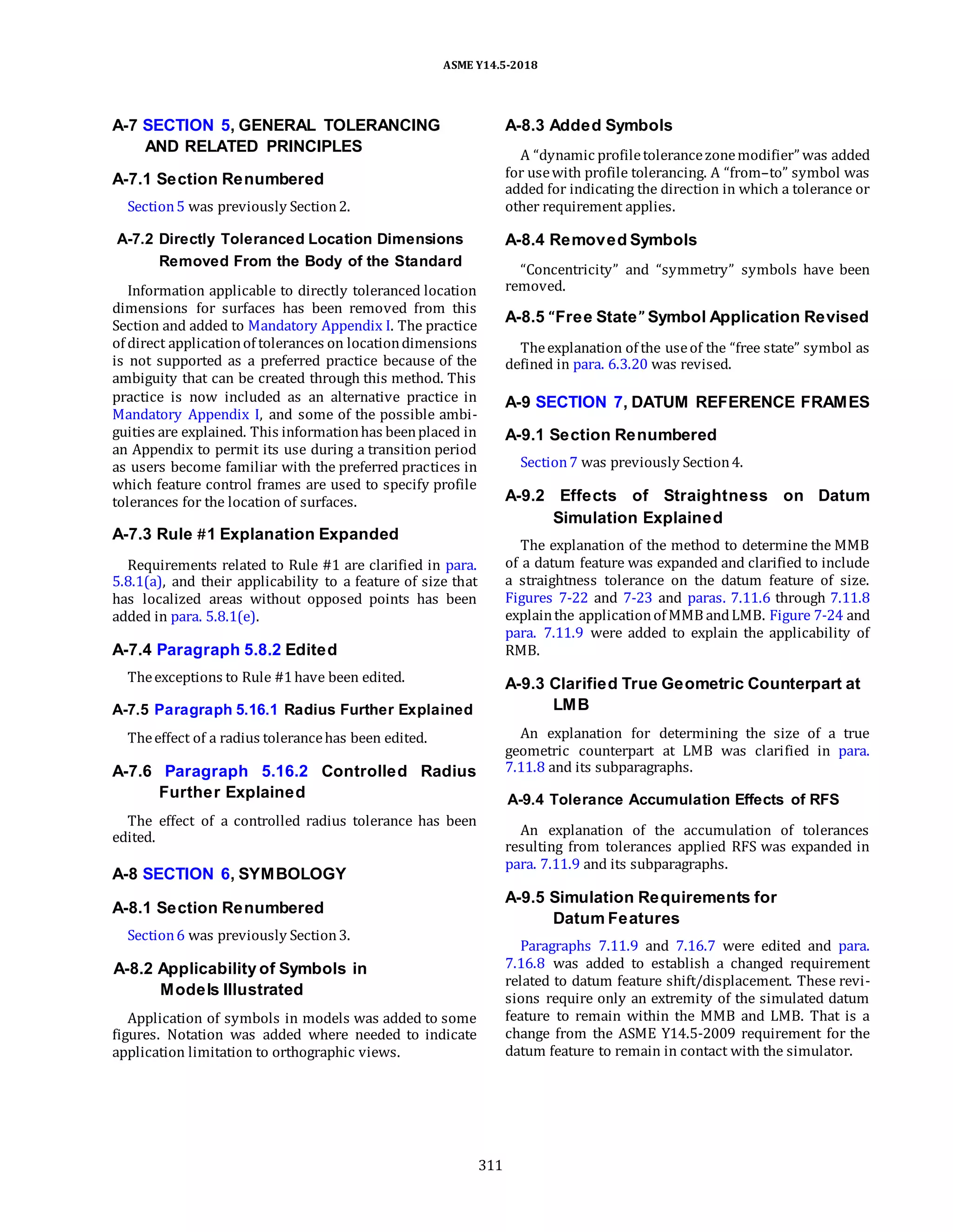 ASME Y14.5-2018
A-7 SECTION 5, GENERAL TOLERANCING
AND RELATED PRINCIPLES
A-7.1 Section Renumbered
Section5 was previously Section2.
A-8.3 Added Symbols
A “dynamic profiletolerancezonemodifier” was added
for usewith profile tolerancing. A “from–to” symbol was
added for indicating the direction in which a tolerance or
other requirement applies.
A-7.2 Directly Toleranced Location Dimensions
Removed From the Body of the Standard
Information applicable to directly toleranced location
dimensions for surfaces has been removed from this
Section and added to Mandatory Appendix I. The practice
of direct applicationof tolerances on locationdimensions
is not supported as a preferred practice because of the
ambiguity that can be created through this method. This
practice is now included as an alternative practice in
Mandatory Appendix I, and some of the possible ambi-
guities are explained. This informationhas beenplaced in
an Appendix to permit its use during a transition period
as users become familiar with the preferred practices in
which feature control frames are used to specify profile
tolerances for the location of surfaces.
A-7.3 Rule #1 Explanation Expanded
Requirements related to Rule #1 are clarified in para.
5.8.1(a), and their applicability to a feature of size that
has localized areas without opposed points has been
added in para. 5.8.1(e).
A-7.4 Paragraph 5.8.2 Edited
Theexceptions to Rule #1have been edited.
A-7.5 Paragraph 5.16.1 Radius Further Explained
Theeffect of a radius tolerancehas been edited.
A-7.6 Paragraph 5.16.2 Controlled Radius
Further Explained
The effect of a controlled radius tolerance has been
edited.
A-8 SECTION 6, SYMBOLOGY
A-8.1 Section Renumbered
Section6 was previously Section3.
A-8.2 Applicability of Symbols in
Models Illustrated
Application of symbols in models was added to some
figures. Notation was added where needed to indicate
application limitation to orthographic views.
A-8.4 Removed Symbols
“Concentricity” and “symmetry” symbols have been
removed.
A-8.5 “Free State” Symbol Application Revised
Theexplanation of the useof the “free state” symbol as
defined in para. 6.3.20 was revised.
A-9 SECTION 7, DATUM REFERENCE FRAMES
A-9.1 Section Renumbered
Section7 was previously Section4.
A-9.2 Effects of Straightness on Datum
Simulation Explained
The explanation of the method to determine the MMB
of a datum feature was expanded and clarified to include
a straightness tolerance on the datum feature of size.
Figures 7-22 and 7-23 and paras. 7.11.6 through 7.11.8
explainthe applicationof MMB andLMB. Figure 7-24 and
para. 7.11.9 were added to explain the applicability of
RMB.
A-9.3 Clarified True Geometric Counterpart at
LMB
An explanation for determining the size of a true
geometric counterpart at LMB was clarified in para.
7.11.8 and its subparagraphs.
A-9.4 Tolerance Accumulation Effects of RFS
An explanation of the accumulation of tolerances
resulting from tolerances applied RFS was expanded in
para. 7.11.9 and its subparagraphs.
A-9.5 Simulation Requirements for
Datum Features
Paragraphs 7.11.9 and 7.16.7 were edited and para.
7.16.8 was added to establish a changed requirement
related to datum feature shift/displacement. These revi-
sions require only an extremity of the simulated datum
feature to remain within the MMB and LMB. That is a
change from the ASME Y14.5-2009 requirement for the
datum feature to remain in contact with the simulator.
311
 