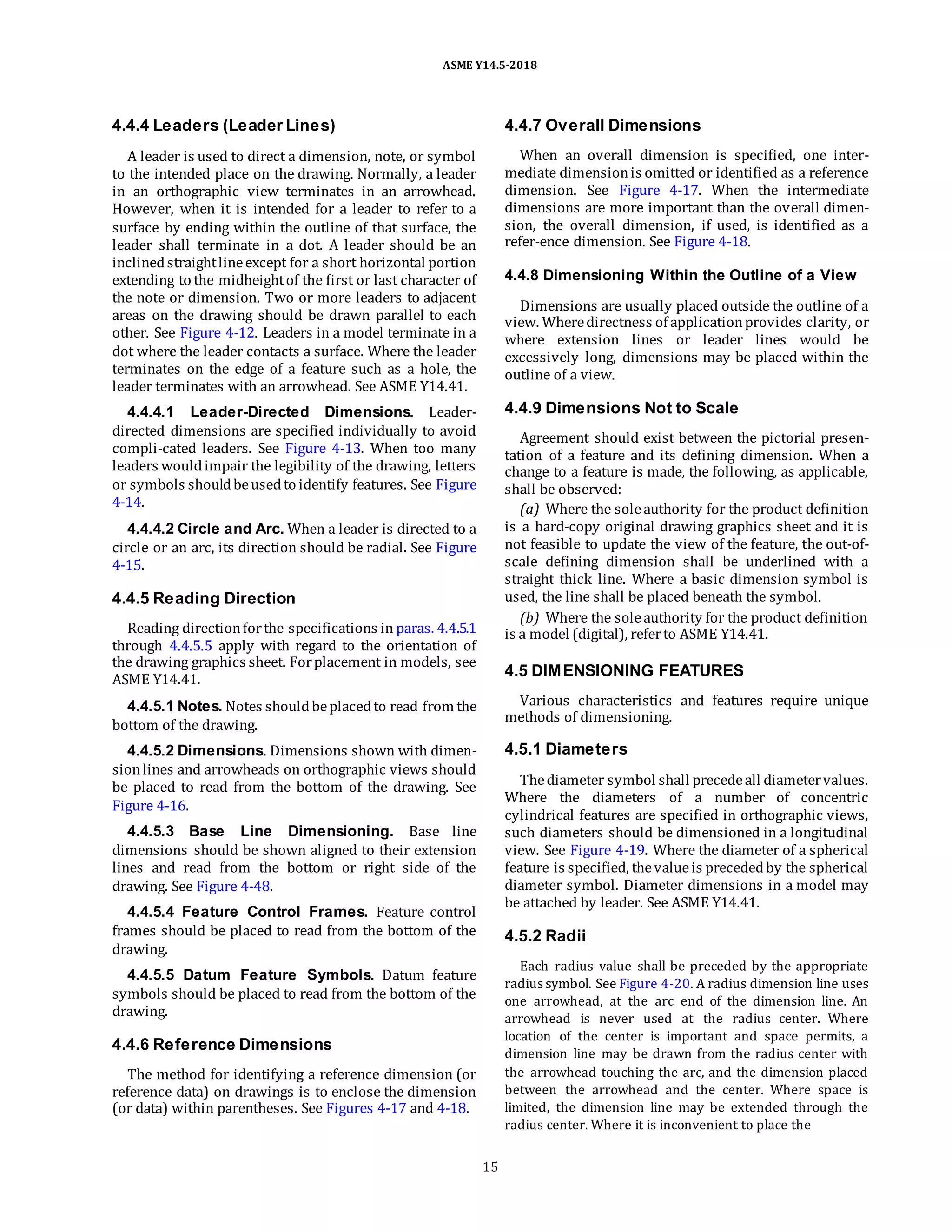 ASME Y14.5-2018
4.4.4 Leaders (Leader Lines)
A leader is used to direct a dimension, note, or symbol
to the intended place on the drawing. Normally, a leader
in an orthographic view terminates in an arrowhead.
However, when it is intended for a leader to refer to a
surface by ending within the outline of that surface, the
leader shall terminate in a dot. A leader should be an
inclinedstraightlineexcept for a short horizontal portion
extending to the midheightof the first or last character of
the note or dimension. Two or more leaders to adjacent
areas on the drawing should be drawn parallel to each
other. See Figure 4-12. Leaders in a model terminate in a
dot where the leader contacts a surface. Where the leader
terminates on the edge of a feature such as a hole, the
leader terminates with an arrowhead. See ASME Y14.41.
4.4.4.1 Leader-Directed Dimensions. Leader-
directed dimensions are specified individually to avoid
compli-cated leaders. See Figure 4-13. When too many
leaders wouldimpair the legibility of the drawing, letters
or symbols shouldbeusedto identify features. See Figure
4-14.
4.4.4.2 Circle and Arc. When a leader is directed to a
circle or an arc, its direction should be radial. See Figure
4-15.
4.4.5 Reading Direction
Reading directionforthe specifications in paras. 4.4.5.1
through 4.4.5.5 apply with regard to the orientation of
the drawing graphics sheet. Forplacement in models, see
ASME Y14.41.
4.4.5.1 Notes. Notes shouldbeplacedto read from the
bottom of the drawing.
4.4.5.2 Dimensions. Dimensions shown with dimen-
sionlines and arrowheads on orthographic views should
be placed to read from the bottom of the drawing. See
Figure 4-16.
4.4.5.3 Base Line Dimensioning. Base line
dimensions should be shown aligned to their extension
lines and read from the bottom or right side of the
drawing. See Figure 4-48.
4.4.5.4 Feature Control Frames. Feature control
frames should be placed to read from the bottom of the
drawing.
4.4.5.5 Datum Feature Symbols. Datum feature
symbols should be placed to read from the bottom of the
drawing.
4.4.6 Reference Dimensions
The method for identifying a reference dimension (or
reference data) on drawings is to enclose the dimension
(or data) within parentheses. See Figures 4-17 and 4-18.
4.4.7 Overall Dimensions
When an overall dimension is specified, one inter-
mediate dimensionis omitted or identified as a reference
dimension. See Figure 4-17. When the intermediate
dimensions are more important than the overall dimen-
sion, the overall dimension, if used, is identified as a
refer-ence dimension. See Figure 4-18.
4.4.8 Dimensioning Within the Outline of a View
Dimensions are usually placed outside the outline of a
view. Wheredirectness of applicationprovides clarity, or
where extension lines or leader lines would be
excessively long, dimensions may be placed within the
outline of a view.
4.4.9 Dimensions Not to Scale
Agreement should exist between the pictorial presen-
tation of a feature and its defining dimension. When a
change to a feature is made, the following, as applicable,
shall be observed:
(a) Where the soleauthority for the product definition
is a hard-copy original drawing graphics sheet and it is
not feasible to update the view of the feature, the out-of-
scale defining dimension shall be underlined with a
straight thick line. Where a basic dimension symbol is
used, the line shall be placed beneath the symbol.
(b) Where the soleauthority for the product definition
is a model (digital), referto ASME Y14.41.
4.5 DIMENSIONING FEATURES
Various characteristics and features require unique
methods of dimensioning.
4.5.1 Diameters
Thediameter symbol shall precedeall diametervalues.
Where the diameters of a number of concentric
cylindrical features are specified in orthographic views,
such diameters should be dimensioned in a longitudinal
view. See Figure 4-19. Where the diameter of a spherical
feature is specified, thevalueis precededby the spherical
diameter symbol. Diameter dimensions in a model may
be attached by leader. See ASME Y14.41.
4.5.2 Radii
Each radius value shall be preceded by the appropriate
radius symbol. See Figure 4-20. A radius dimension line uses
one arrowhead, at the arc end of the dimension line. An
arrowhead is never used at the radius center. Where
location of the center is important and space permits, a
dimension line may be drawn from the radius center with
the arrowhead touching the arc, and the dimension placed
between the arrowhead and the center. Where space is
limited, the dimension line may be extended through the
radius center. Where it is inconvenient to place the
15
 