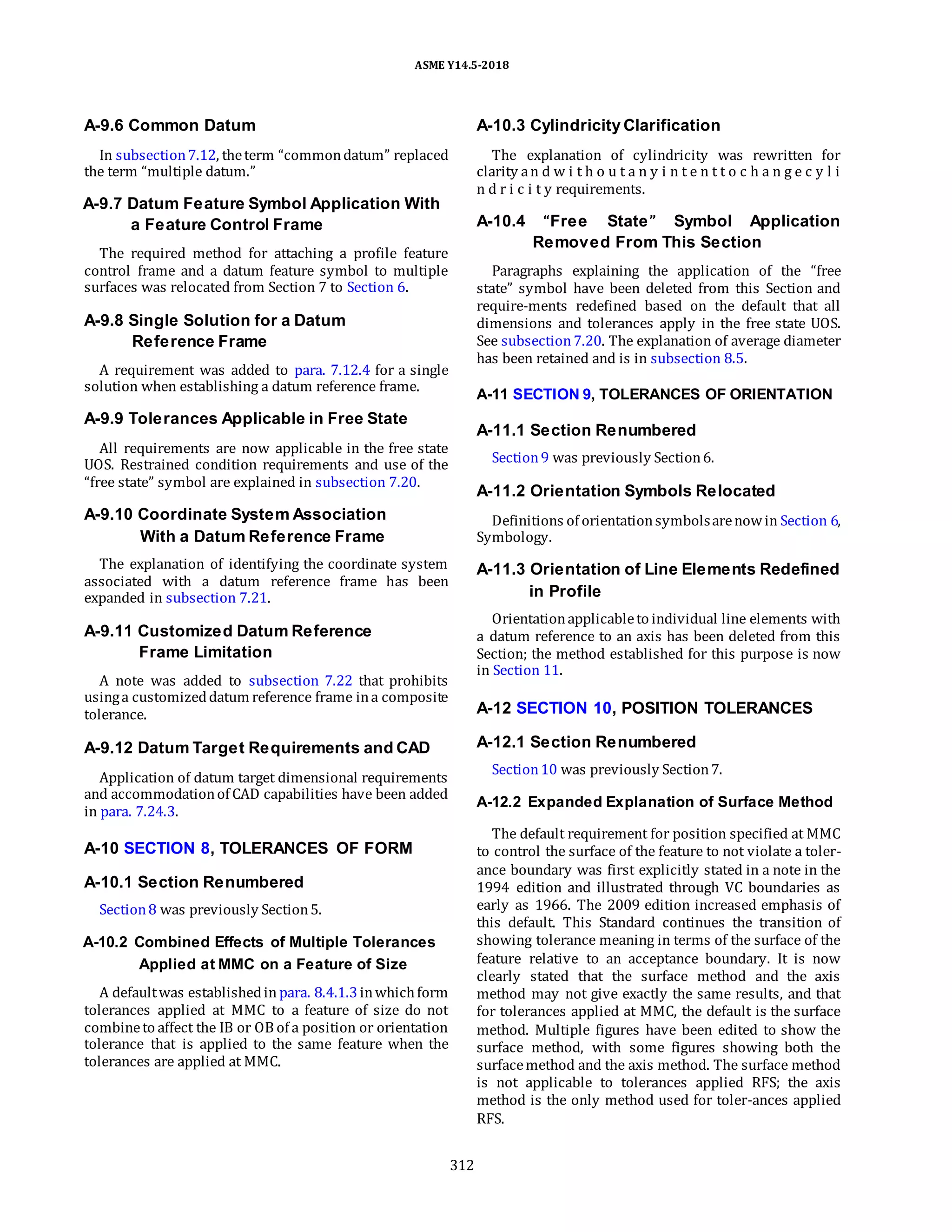 ASME Y14.5-2018
A-9.6 Common Datum
In subsection7.12, theterm “commondatum” replaced
the term “multiple datum.”
A-9.7 Datum Feature Symbol Application With
a Feature Control Frame
The required method for attaching a profile feature
control frame and a datum feature symbol to multiple
surfaces was relocated from Section 7 to Section 6.
A-9.8 Single Solution for a Datum
Reference Frame
A requirement was added to para. 7.12.4 for a single
solution when establishing a datum reference frame.
A-9.9 Tolerances Applicable in Free State
All requirements are now applicable in the free state
UOS. Restrained condition requirements and use of the
“free state” symbol are explained in subsection 7.20.
A-9.10 Coordinate System Association
With a Datum Reference Frame
The explanation of identifying the coordinate system
associated with a datum reference frame has been
expanded in subsection 7.21.
A-9.11 Customized Datum Reference
Frame Limitation
A note was added to subsection 7.22 that prohibits
usinga customizeddatum reference frame ina composite
tolerance.
A-9.12 Datum Target Requirements and CAD
Application of datum target dimensional requirements
and accommodationof CAD capabilities have been added
in para. 7.24.3.
A-10 SECTION 8, TOLERANCES OF FORM
A-10.1 Section Renumbered
Section8 was previously Section5.
A-10.2 Combined Effects of Multiple Tolerances
Applied at MMC on a Feature of Size
A defaultwas establishedin para. 8.4.1.3inwhichform
tolerances applied at MMC to a feature of size do not
combineto affect the IB or OB of a position or orientation
tolerance that is applied to the same feature when the
tolerances are applied at MMC.
A-10.3 Cylindricity Clarification
The explanation of cylindricity was rewritten for
clarity an d w i t h o u t a n y i n t e n t t o c h a n g e c y l i
n d r i c i t y requirements.
A-10.4 “Free State” Symbol Application
Removed From This Section
Paragraphs explaining the application of the “free
state” symbol have been deleted from this Section and
require-ments redefined based on the default that all
dimensions and tolerances apply in the free state UOS.
See subsection7.20. The explanation of average diameter
has been retained and is in subsection 8.5.
A-11 SECTION 9, TOLERANCES OF ORIENTATION
A-11.1 Section Renumbered
Section9 was previously Section6.
A-11.2 Orientation Symbols Relocated
Definitions of orientationsymbolsarenowin Section 6,
Symbology.
A-11.3 Orientation of Line Elements Redefined
in Profile
Orientationapplicableto individual line elements with
a datum reference to an axis has been deleted from this
Section; the method established for this purpose is now
in Section 11.
A-12 SECTION 10, POSITION TOLERANCES
A-12.1 Section Renumbered
Section10 was previously Section7.
A-12.2 Expanded Explanation of Surface Method
The default requirement for position specified at MMC
to control the surface of the feature to not violate a toler-
ance boundary was first explicitly stated in a note in the
1994 edition and illustrated through VC boundaries as
early as 1966. The 2009 edition increased emphasis of
this default. This Standard continues the transition of
showing tolerance meaning in terms of the surface of the
feature relative to an acceptance boundary. It is now
clearly stated that the surface method and the axis
method may not give exactly the same results, and that
for tolerances applied at MMC, the default is the surface
method. Multiple figures have been edited to show the
surface method, with some figures showing both the
surfacemethod and the axis method. The surface method
is not applicable to tolerances applied RFS; the axis
method is the only method used for toler-ances applied
RFS.
312
 
