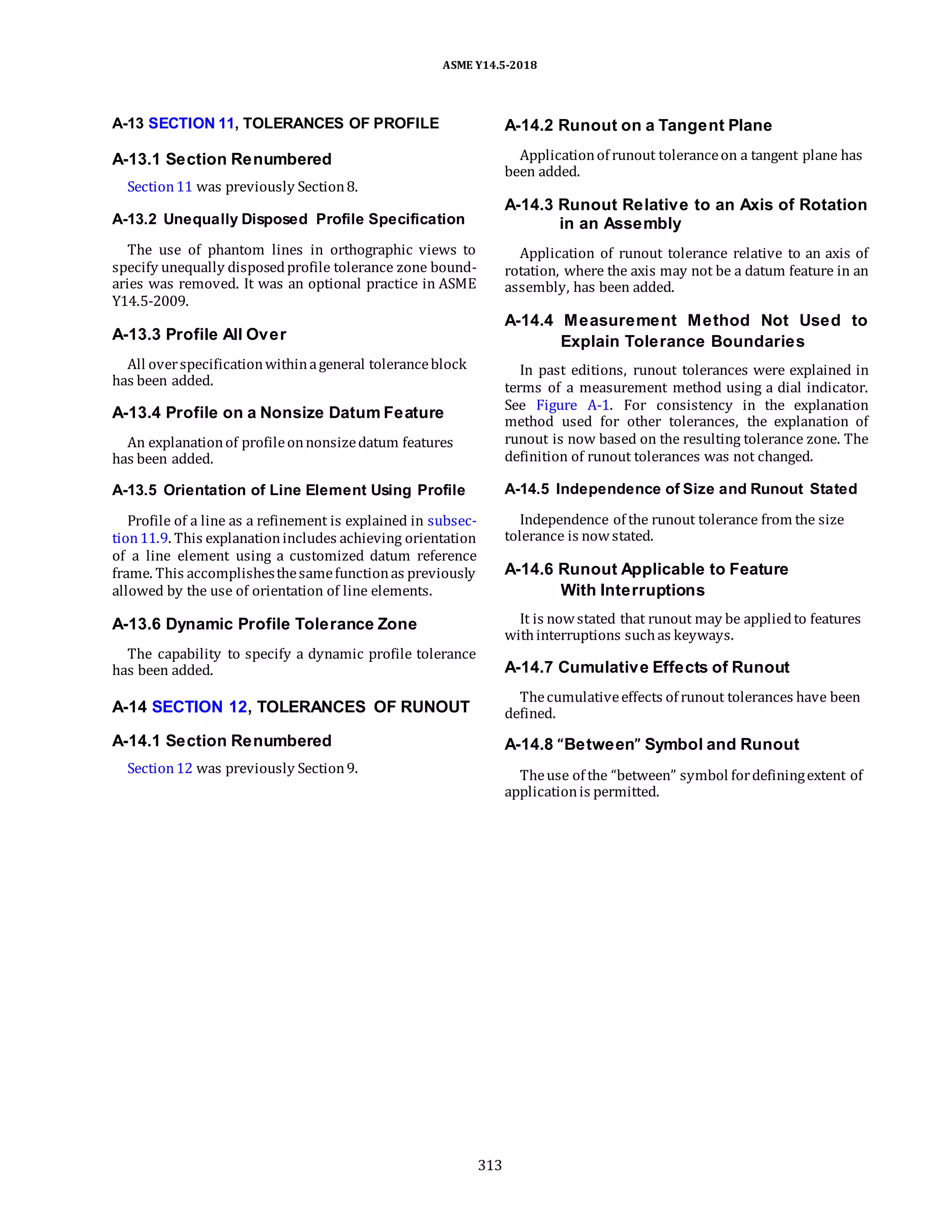 ASME Y14.5-2018
A-13 SECTION 11, TOLERANCES OF PROFILE
A-13.1 Section Renumbered
Section11 was previously Section8.
A-14.2 Runout on a Tangent Plane
Applicationof runout toleranceon a tangent plane has
been added.
A-13.2 Unequally Disposed Profile Specification
The use of phantom lines in orthographic views to
specify unequally disposedprofile tolerance zone bound-
aries was removed. It was an optional practice in ASME
Y14.5-2009.
A-14.3 Runout Relative to an Axis of Rotation
in an Assembly
Application of runout tolerance relative to an axis of
rotation, where the axis may not be a datum feature in an
assembly, has been added.
A-13.3 Profile All Over
All overspecificationwithinageneral toleranceblock
has been added.
A-13.4 Profile on a Nonsize Datum Feature
An explanationof profileonnonsizedatum features
has been added.
A-14.4 Measurement Method Not Used to
Explain Tolerance Boundaries
In past editions, runout tolerances were explained in
terms of a measurement method using a dial indicator.
See Figure A-1. For consistency in the explanation
method used for other tolerances, the explanation of
runout is now based on the resulting tolerance zone. The
definition of runout tolerances was not changed.
A-13.5 Orientation of Line Element Using Profile
Profile of a line as a refinement is explained in subsec-
tion11.9. This explanationincludes achieving orientation
of a line element using a customized datum reference
frame. This accomplishesthesamefunctionas previously
allowed by the use of orientation of line elements.
A-13.6 Dynamic Profile Tolerance Zone
The capability to specify a dynamic profile tolerance
has been added.
A-14 SECTION 12, TOLERANCES OF RUNOUT
A-14.1 Section Renumbered
Section12 was previously Section9.
A-14.5 Independence of Size and Runout Stated
Independence of the runout tolerance from the size
tolerance is nowstated.
A-14.6 Runout Applicable to Feature
With Interruptions
It is nowstated that runout may be appliedto features
withinterruptions suchas keyways.
A-14.7 Cumulative Effects of Runout
Thecumulativeeffects of runout tolerances have been
defined.
A-14.8 “Between” Symbol and Runout
Theuse of the “between” symbol fordefiningextent of
applicationis permitted.
313
 