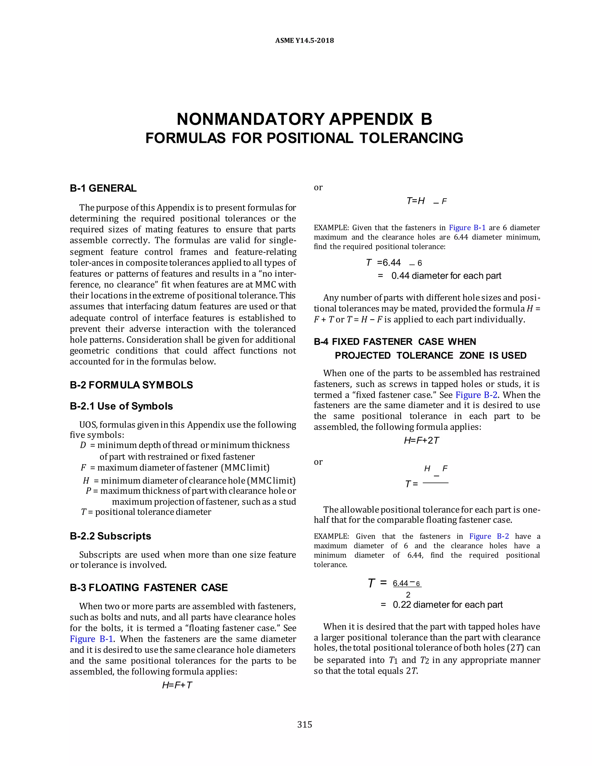 ASME Y14.5-2018
NONMANDATORY APPENDIX B
FORMULAS FOR POSITIONAL TOLERANCING
B-1 GENERAL
Thepurpose of this Appendix is to present formulas for
determining the required positional tolerances or the
required sizes of mating features to ensure that parts
assemble correctly. The formulas are valid for single-
segment feature control frames and feature-relating
toler-ances in compositetolerances appliedto all types of
features or patterns of features and results in a “no inter-
ference, no clearance” fit when features are at MMC with
their locations intheextreme of positional tolerance. This
assumes that interfacing datum features are used or that
adequate control of interface features is established to
prevent their adverse interaction with the toleranced
hole patterns. Consideration shall be given for additional
geometric conditions that could affect functions not
accounted for in the formulas below.
B-2 FORMULA SYMBOLS
B-2.1 Use of Symbols
UOS, formulas giveninthis Appendix use the following
five symbols:
D = minimum depthof thread orminimum thickness
of part withrestrained or fixed fastener
F = maximum diameterof fastener (MMClimit)
H = minimum diameterof clearancehole(MMClimit)
P = maximum thickness of partwithclearance holeor
maximum projection of fastener, suchas a stud
T = positional tolerancediameter
B-2.2 Subscripts
Subscripts are used when more than one size feature
or tolerance is involved.
B-3 FLOATING FASTENER CASE
When two or more parts are assembled with fasteners,
suchas bolts and nuts, and all parts have clearance holes
for the bolts, it is termed a “floating fastener case.” See
Figure B-1. When the fasteners are the same diameter
and it is desiredto usethe sameclearance hole diameters
and the same positional tolerances for the parts to be
assembled, the following formula applies:
H=F+T
or
T=H F
EXAMPLE: Given that the fasteners in Figure B-1 are 6 diameter
maximum and the clearance holes are 6.44 diameter minimum,
find the required positional tolerance:
T =6.44 6
= 0.44 diameter for each part
Any number of parts with different holesizes and posi-
tional tolerances may be mated, providedthe formula H =
F + T or T = H − F is applied to each part individually.
B-4 FIXED FASTENER CASE WHEN
PROJECTED TOLERANCE ZONE IS USED
When one of the parts to be assembled has restrained
fasteners, such as screws in tapped holes or studs, it is
termed a “fixed fastener case.” See Figure B-2. When the
fasteners are the same diameter and it is desired to use
the same positional tolerance in each part to be
assembled, the following formula applies:
H=F+2T
or
H F
T =
Theallowablepositional tolerancefor each part is one-
half that for the comparable floating fastener case.
EXAMPLE: Given that the fasteners in Figure B-2 have a
maximum diameter of 6 and the clearance holes have a
minimum diameter of 6.44, find the required positional
tolerance.
T = 6.44 6
2
= 0.22 diameter for each part
When it is desired that the part with tapped holes have
a larger positional tolerance than the part with clearance
holes, thetotal positional toleranceof both holes (2T) can
be separated into T1 and T2 in any appropriate manner
so that the total equals 2T.
315
 