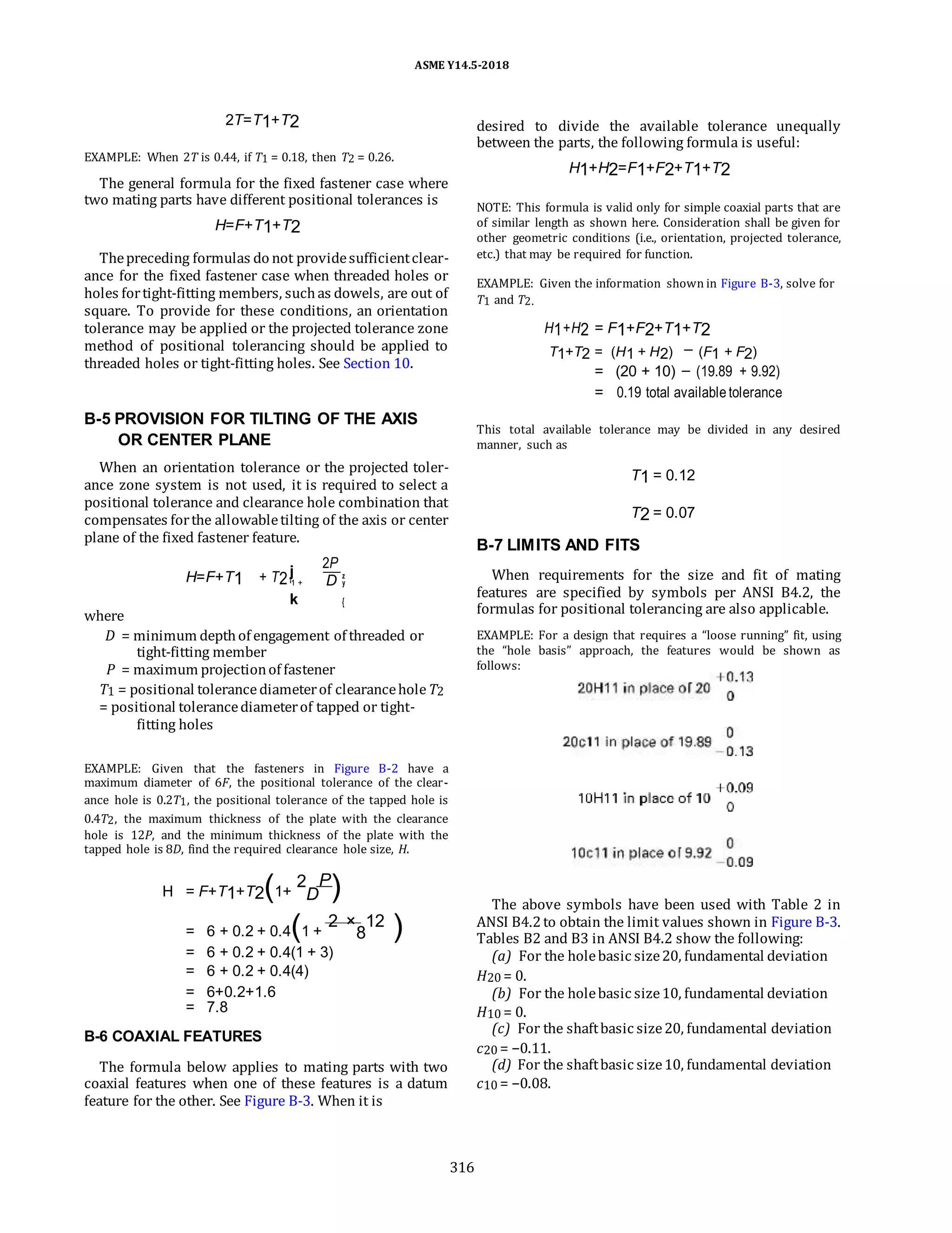 ASME Y14.5-2018
2T=T1+T2
EXAMPLE: When 2T is 0.44, if T1 = 0.18, then T2 = 0.26.
The general formula for the fixed fastener case where
two mating parts have different positional tolerances is
H=F+T1+T2
Thepreceding formulas do not providesufficientclear-
ance for the fixed fastener case when threaded holes or
holes fortight-fitting members, suchas dowels, are out of
square. To provide for these conditions, an orientation
tolerance may be applied or the projected tolerance zone
method of positional tolerancing should be applied to
threaded holes or tight-fitting holes. See Section 10.
B-5 PROVISION FOR TILTING OF THE AXIS
OR CENTER PLANE
When an orientation tolerance or the projected toler-
ance zone system is not used, it is required to select a
positional tolerance and clearance hole combination that
compensates forthe allowabletilting of the axis or center
plane of the fixed fastener feature.
H=F+T1 + T2j
2P
z
D
i1 + y
k {
where
D = minimum depthof engagement of threaded or
tight-fitting member
P = maximum projectionof fastener
T1 = positional tolerancediameterof clearanceholeT2
= positional tolerancediameterof tapped or tight-
fitting holes
EXAMPLE: Given that the fasteners in Figure B-2 have a
maximum diameter of 6F, the positional tolerance of the clear-
ance hole is 0.2T1, the positional tolerance of the tapped hole is
0.4T2, the maximum thickness of the plate with the clearance
hole is 12P, and the minimum thickness of the plate with the
tapped hole is 8D, find the required clearance hole size, H.
desired to divide the available tolerance unequally
between the parts, the following formula is useful:
H1+H2=F1+F2+T1+T2
NOTE: This formula is valid only for simple coaxial parts that are
of similar length as shown here. Consideration shall be given for
other geometric conditions (i.e., orientation, projected tolerance,
etc.) that may be required for function.
EXAMPLE: Given the information shown in Figure B-3, solve for
T1 and T2.
H1+H2 = F1+F2+T1+T2
T1+T2 = (H1 + H2) (F1 + F2)
= (20 + 10) (19.89 + 9.92)
= 0.19 total available tolerance
This total available tolerance may be divided in any desired
manner, such as
T1 = 0.12
T2 = 0.07
B-7 LIMITS AND FITS
When requirements for the size and fit of mating
features are specified by symbols per ANSI B4.2, the
formulas for positional tolerancing are also applicable.
EXAMPLE: For a design that requires a “loose running” fit, using
the “hole basis” approach, the features would be shown as
follows:
H = F+T1+T2(1+
2
D
P
)
= 6 + 0.2 + 0.4(1 +
2 ×
8
12
)
= 6 + 0.2 + 0.4(1 + 3)
= 6 + 0.2 + 0.4(4)
= 6+0.2+1.6
= 7.8
B-6 COAXIAL FEATURES
The formula below applies to mating parts with two
coaxial features when one of these features is a datum
feature for the other. See Figure B-3. When it is
The above symbols have been used with Table 2 in
ANSI B4.2to obtain the limit values shown in Figure B-3.
Tables B2 and B3 in ANSI B4.2 show the following:
(a) For the holebasic size20, fundamental deviation
H20 = 0.
(b) For the holebasic size10, fundamental deviation
H10 = 0.
(c) For the shaftbasic size20, fundamental deviation
c20 = −0.11.
(d) For the shaftbasic size10, fundamental deviation
c10 = −0.08.
316
 
