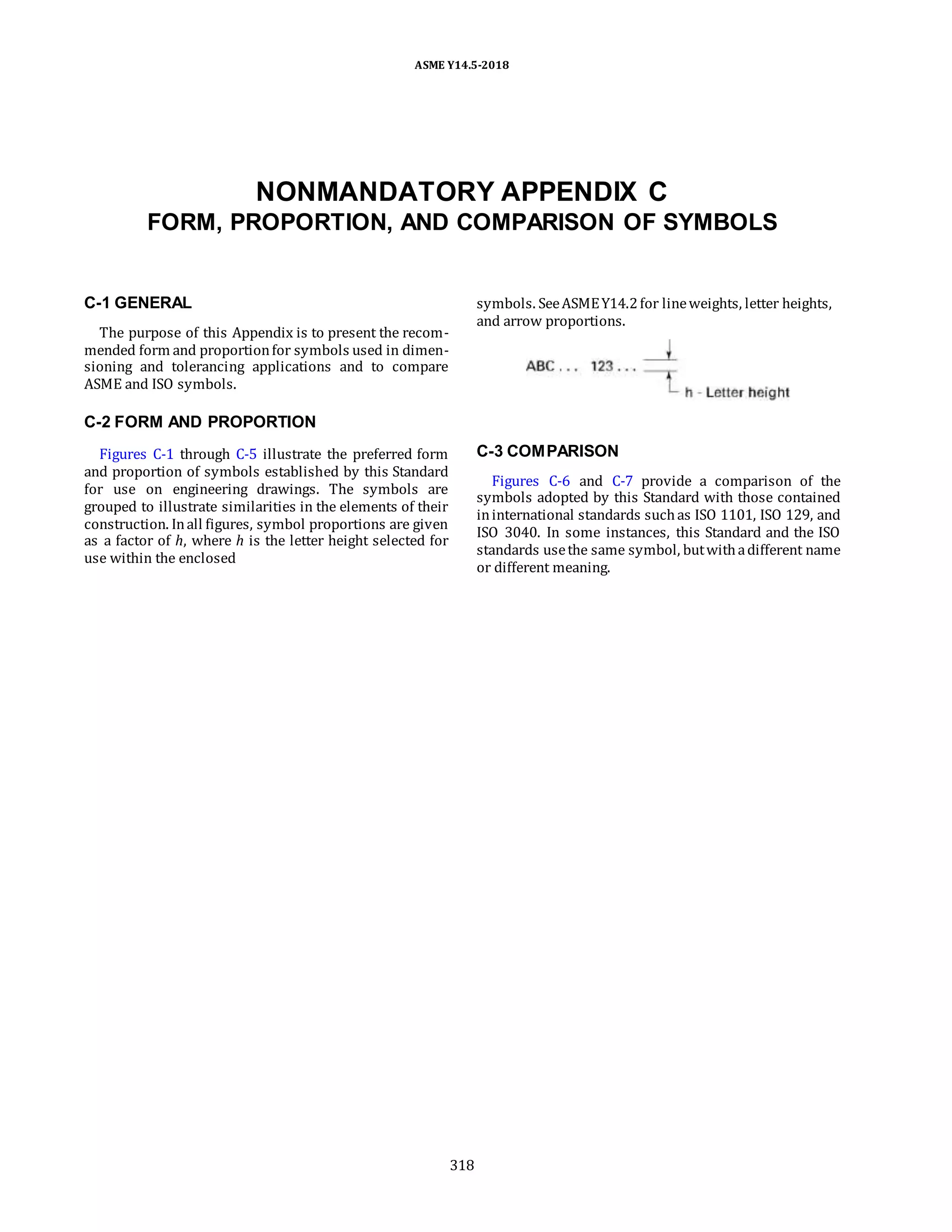 ASME Y14.5-2018
NONMANDATORY APPENDIX C
FORM, PROPORTION, AND COMPARISON OF SYMBOLS
C-1 GENERAL
The purpose of this Appendix is to present the recom-
mended form and proportionfor symbols used in dimen-
sioning and tolerancing applications and to compare
ASME and ISO symbols.
symbols. SeeASMEY14.2for lineweights, letter heights,
and arrow proportions.
C-2 FORM AND PROPORTION
Figures C-1 through C-5 illustrate the preferred form
and proportion of symbols established by this Standard
for use on engineering drawings. The symbols are
grouped to illustrate similarities in the elements of their
construction. Inall figures, symbol proportions are given
as a factor of h, where h is the letter height selected for
use within the enclosed
C-3 COMPARISON
Figures C-6 and C-7 provide a comparison of the
symbols adopted by this Standard with those contained
ininternational standards suchas ISO 1101, ISO 129, and
ISO 3040. In some instances, this Standard and the ISO
standards usethe same symbol, butwithadifferent name
or different meaning.
318
 