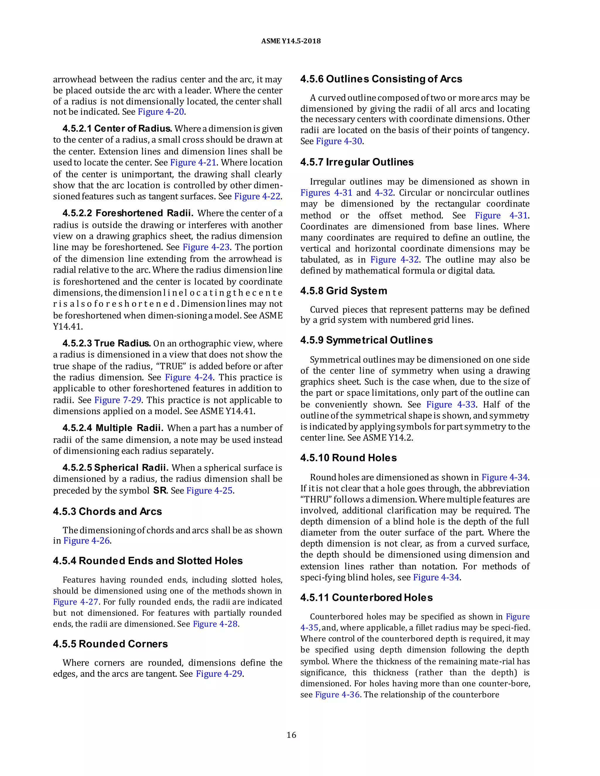 ASME Y14.5-2018
arrowhead between the radius center and the arc, it may
be placed outside the arc with a leader. Where the center
of a radius is not dimensionally located, the center shall
not be indicated. See Figure 4-20.
4.5.2.1 Center of Radius. Whereadimensionis given
to the center of a radius, a small cross should be drawn at
the center. Extension lines and dimension lines shall be
usedto locate the center. See Figure 4-21. Where location
of the center is unimportant, the drawing shall clearly
show that the arc location is controlled by other dimen-
sionedfeatures such as tangent surfaces. See Figure 4-22.
4.5.2.2 Foreshortened Radii. Where the center of a
radius is outside the drawing or interferes with another
view on a drawing graphics sheet, the radius dimension
line may be foreshortened. See Figure 4-23. The portion
of the dimension line extending from the arrowhead is
radial relative to the arc. Where the radius dimensionline
is foreshortened and the center is located by coordinate
dimensions, thedimensionl i nel o c a t i n g t h e c e n t e
r i s a l s o f o r e s h o r t e n e d . Dimensionlines may not
be foreshortened when dimen-sioningamodel. See ASME
Y14.41.
4.5.2.3 True Radius. On an orthographic view, where
a radius is dimensioned in a view that does not show the
true shape of the radius, “TRUE” is added before or after
the radius dimension. See Figure 4-24. This practice is
applicable to other foreshortened features in addition to
radii. See Figure 7-29. This practice is not applicable to
dimensions applied on a model. See ASME Y14.41.
4.5.2.4 Multiple Radii. When a part has a number of
radii of the same dimension, a note may be used instead
of dimensioning each radius separately.
4.5.2.5 Spherical Radii. When a spherical surface is
dimensioned by a radius, the radius dimension shall be
preceded by the symbol SR. See Figure 4-25.
4.5.3 Chords and Arcs
Thedimensioningof chords andarcs shall be as shown
in Figure 4-26.
4.5.4 Rounded Ends and Slotted Holes
Features having rounded ends, including slotted holes,
should be dimensioned using one of the methods shown in
Figure 4-27. For fully rounded ends, the radii are indicated
but not dimensioned. For features with partially rounded
ends, the radii are dimensioned. See Figure 4-28.
4.5.5 Rounded Corners
Where corners are rounded, dimensions define the
edges, and the arcs are tangent. See Figure 4-29.
4.5.6 Outlines Consisting of Arcs
A curvedoutlinecomposedof two or morearcs may be
dimensioned by giving the radii of all arcs and locating
the necessary centers with coordinate dimensions. Other
radii are located on the basis of their points of tangency.
See Figure 4-30.
4.5.7 Irregular Outlines
Irregular outlines may be dimensioned as shown in
Figures 4-31 and 4-32. Circular or noncircular outlines
may be dimensioned by the rectangular coordinate
method or the offset method. See Figure 4-31.
Coordinates are dimensioned from base lines. Where
many coordinates are required to define an outline, the
vertical and horizontal coordinate dimensions may be
tabulated, as in Figure 4-32. The outline may also be
defined by mathematical formula or digital data.
4.5.8 Grid System
Curved pieces that represent patterns may be defined
by a grid system with numbered grid lines.
4.5.9 Symmetrical Outlines
Symmetrical outlines may be dimensioned on one side
of the center line of symmetry when using a drawing
graphics sheet. Such is the case when, due to the size of
the part or space limitations, only part of the outline can
be conveniently shown. See Figure 4-33. Half of the
outlineof the symmetrical shapeis shown, andsymmetry
is indicatedby applyingsymbols forpartsymmetry to the
center line. See ASME Y14.2.
4.5.10 Round Holes
Roundholes are dimensionedas shown in Figure 4-34.
If itis not clear that a hole goes through, the abbreviation
“THRU” follows adimension. Wheremultiplefeatures are
involved, additional clarification may be required. The
depth dimension of a blind hole is the depth of the full
diameter from the outer surface of the part. Where the
depth dimension is not clear, as from a curved surface,
the depth should be dimensioned using dimension and
extension lines rather than notation. For methods of
speci-fying blind holes, see Figure 4-34.
4.5.11 Counterbored Holes
Counterbored holes may be specified as shown in Figure
4-35,and, where applicable, a fillet radius may be speci-fied.
Where control of the counterbored depth is required, it may
be specified using depth dimension following the depth
symbol. Where the thickness of the remaining mate-rial has
significance, this thickness (rather than the depth) is
dimensioned. For holes having more than one counter-bore,
see Figure 4-36. The relationship of the counterbore
16
 
