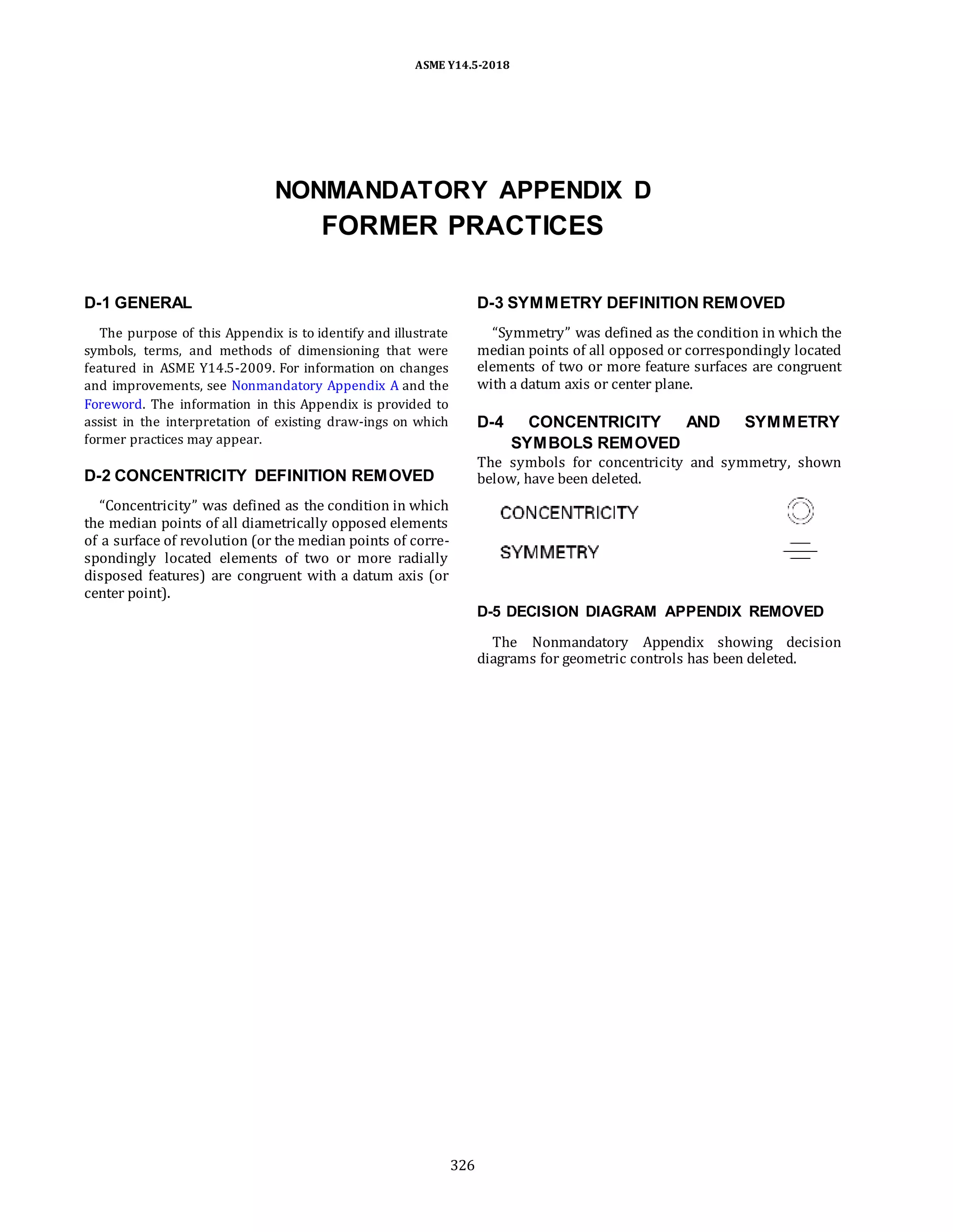 ASME Y14.5-2018
NONMANDATORY APPENDIX D
FORMER PRACTICES
D-1 GENERAL
The purpose of this Appendix is to identify and illustrate
symbols, terms, and methods of dimensioning that were
featured in ASME Y14.5-2009. For information on changes
and improvements, see Nonmandatory Appendix A and the
Foreword. The information in this Appendix is provided to
assist in the interpretation of existing draw-ings on which
former practices may appear.
D-2 CONCENTRICITY DEFINITION REMOVED
“Concentricity” was defined as the condition in which
the median points of all diametrically opposed elements
of a surface of revolution (or the median points of corre-
spondingly located elements of two or more radially
disposed features) are congruent with a datum axis (or
center point).
D-3 SYMMETRY DEFINITION REMOVED
“Symmetry” was defined as the condition in which the
median points of all opposed or correspondingly located
elements of two or more feature surfaces are congruent
with a datum axis or center plane.
D-4 CONCENTRICITY AND SYMMETRY
SYMBOLS REMOVED
The symbols for concentricity and symmetry, shown
below, have been deleted.
D-5 DECISION DIAGRAM APPENDIX REMOVED
The Nonmandatory Appendix showing decision
diagrams for geometric controls has been deleted.
326
 