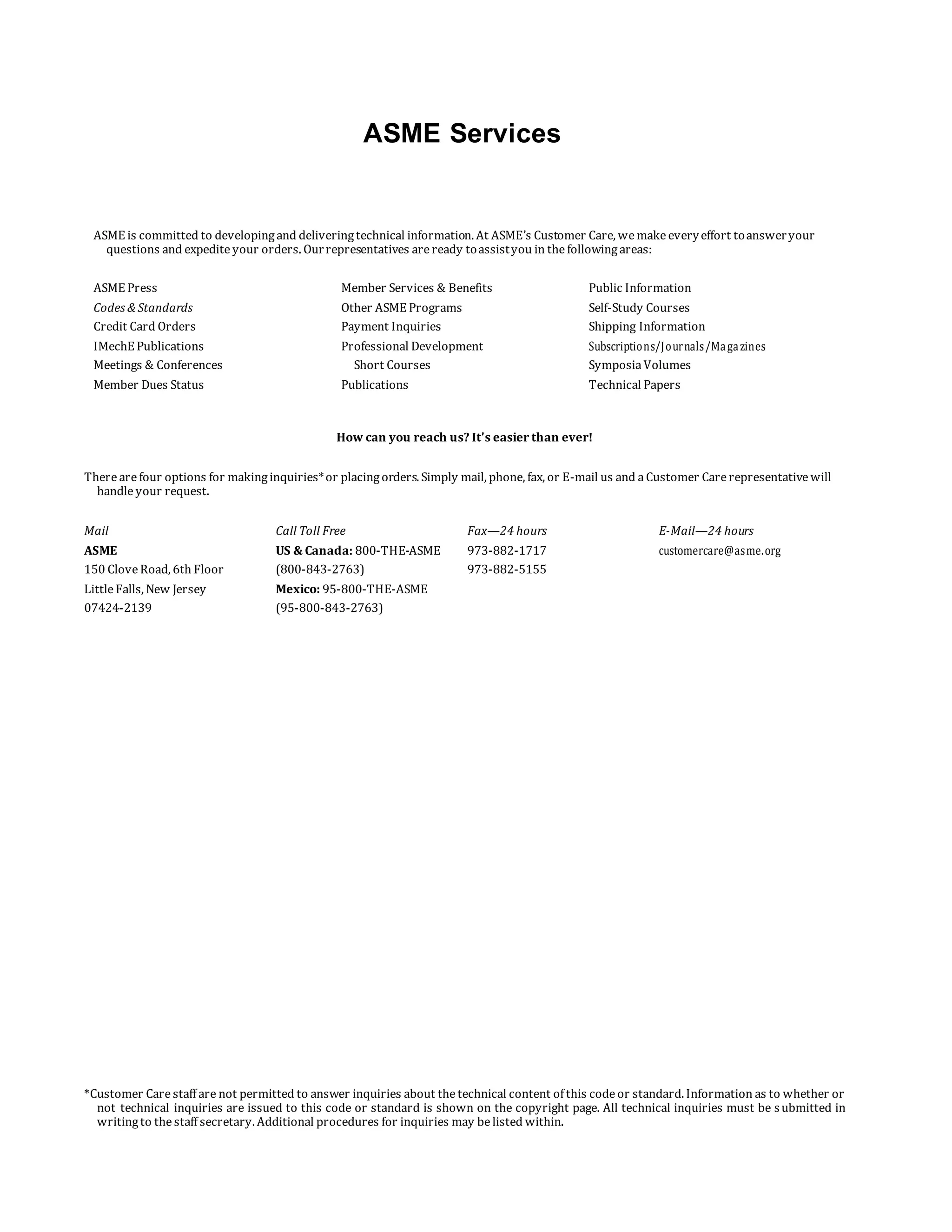 ASME Services
ASME is committed to developingand deliveringtechnical information. At ASME’s Customer Care, wemakeeveryeffort toansweryour
questions and expediteyour orders. Ourrepresentatives areready toassistyou in thefollowingareas:
ASME Press Member Services & Benefits Public Information
Codes & Standards Other ASME Programs Self-Study Courses
Credit Card Orders Payment Inquiries Shipping Information
IMechE Publications Professional Development Subscriptions/Journals/Magazines
Meetings & Conferences Short Courses SymposiaVolumes
Member Dues Status Publications Technical Papers
How can you reach us? It’s easier than ever!
Therearefour options for makinginquiries*or placingorders. Simply mail, phone, fax, or E-mail us and aCustomer Carerepresentativewill
handleyour request.
Mail Call Toll Free Fax—24 hours E-Mail—24 hours
ASME US & Canada: 800-THE-ASME 973-882-1717 customercare@asme.org
150 CloveRoad, 6th Floor (800-843-2763) 973-882-5155
LittleFalls, New Jersey Mexico: 95-800-THE-ASME
07424-2139 (95-800-843-2763)
*Customer Carestaff are not permitted to answer inquiries about thetechnical content of this codeor standard. Information as to whether or
not technical inquiries are issued to this code or standard is shown on the copyright page. All technical inquiries must be submitted in
writingto thestaff secretary. Additional procedures for inquiries may belisted within.
 
