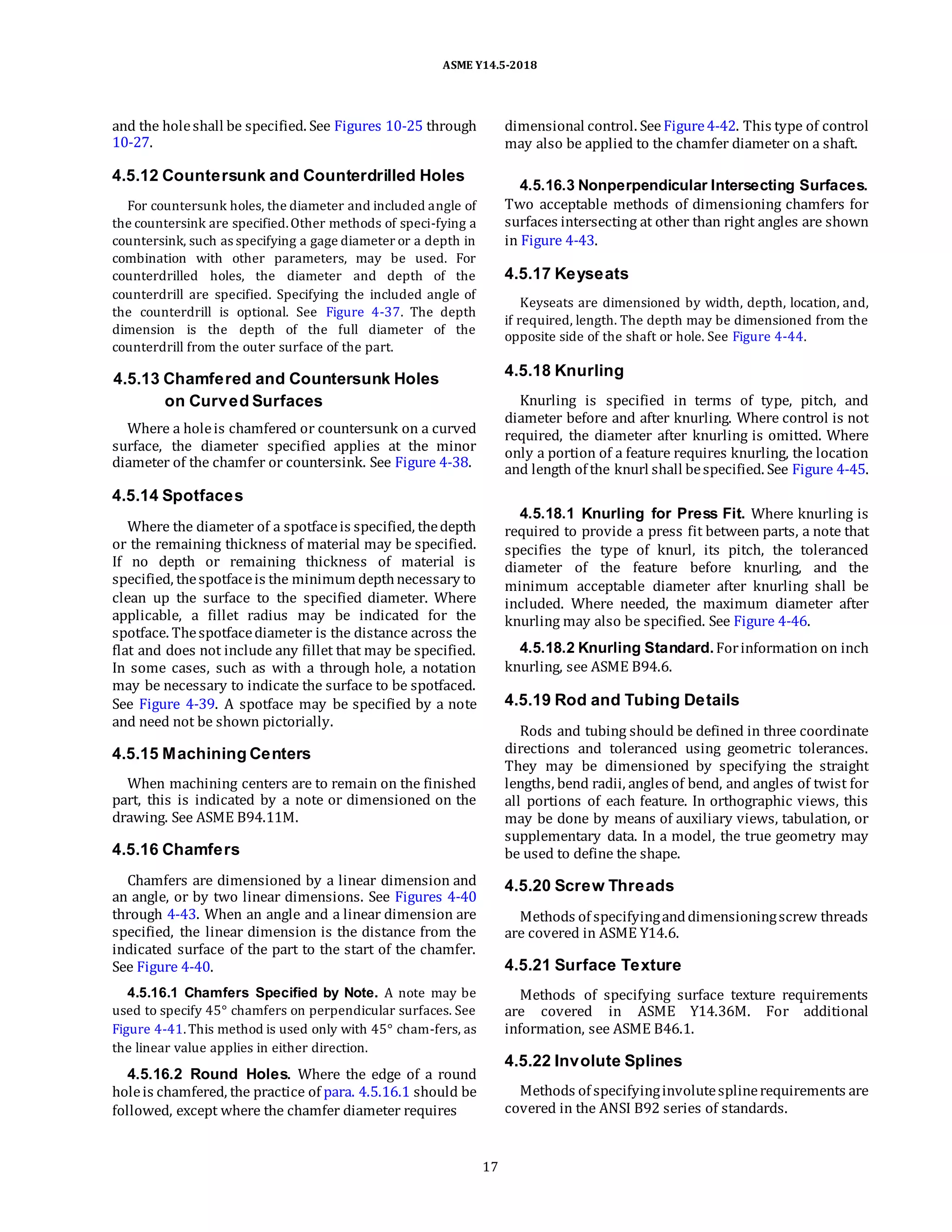 ASME Y14.5-2018
and the holeshall be specified. See Figures 10-25 through
10-27.
4.5.12 Countersunk and Counterdrilled Holes
For countersunk holes, the diameter and included angle of
the countersink are specified.Other methods of speci-fying a
countersink, such as specifying a gage diameter or a depth in
combination with other parameters, may be used. For
counterdrilled holes, the diameter and depth of the
counterdrill are specified. Specifying the included angle of
the counterdrill is optional. See Figure 4-37. The depth
dimension is the depth of the full diameter of the
counterdrill from the outer surface of the part.
dimensional control. SeeFigure4-42. This type of control
may also be applied to the chamfer diameter on a shaft.
4.5.16.3 Nonperpendicular Intersecting Surfaces.
Two acceptable methods of dimensioning chamfers for
surfaces intersecting at other than right angles are shown
in Figure 4-43.
4.5.17 Keyseats
Keyseats are dimensioned by width, depth, location, and,
if required, length. The depth may be dimensioned from the
opposite side of the shaft or hole. See Figure 4-44.
4.5.13 Chamfered and Countersunk Holes
on Curved Surfaces
Where a holeis chamfered or countersunk on a curved
surface, the diameter specified applies at the minor
diameter of the chamfer or countersink. See Figure 4-38.
4.5.14 Spotfaces
Where the diameter of a spotfaceis specified, thedepth
or the remaining thickness of material may be specified.
If no depth or remaining thickness of material is
specified, thespotfaceis the minimum depthnecessary to
clean up the surface to the specified diameter. Where
applicable, a fillet radius may be indicated for the
spotface. Thespotfacediameter is the distance across the
flat and does not include any fillet that may be specified.
In some cases, such as with a through hole, a notation
may be necessary to indicate the surface to be spotfaced.
See Figure 4-39. A spotface may be specified by a note
and need not be shown pictorially.
4.5.15 Machining Centers
When machining centers are to remain on the finished
part, this is indicated by a note or dimensioned on the
drawing. See ASME B94.11M.
4.5.16 Chamfers
Chamfers are dimensioned by a linear dimension and
an angle, or by two linear dimensions. See Figures 4-40
through 4-43. When an angle and a linear dimension are
specified, the linear dimension is the distance from the
indicated surface of the part to the start of the chamfer.
See Figure 4-40.
4.5.16.1 Chamfers Specified by Note. A note may be
used to specify 45° chamfers on perpendicular surfaces. See
Figure 4-41.This method is used only with 45° cham-fers, as
the linear value applies in either direction.
4.5.16.2 Round Holes. Where the edge of a round
holeis chamfered, the practice of para. 4.5.16.1 should be
followed, except where the chamfer diameter requires
4.5.18 Knurling
Knurling is specified in terms of type, pitch, and
diameter before and after knurling. Where control is not
required, the diameter after knurling is omitted. Where
only a portion of a feature requires knurling, the location
and length of the knurl shall bespecified. See Figure 4-45.
4.5.18.1 Knurling for Press Fit. Where knurling is
required to provide a press fit between parts, a note that
specifies the type of knurl, its pitch, the toleranced
diameter of the feature before knurling, and the
minimum acceptable diameter after knurling shall be
included. Where needed, the maximum diameter after
knurling may also be specified. See Figure 4-46.
4.5.18.2 Knurling Standard.Forinformation on inch
knurling, see ASME B94.6.
4.5.19 Rod and Tubing Details
Rods and tubing should be defined in three coordinate
directions and toleranced using geometric tolerances.
They may be dimensioned by specifying the straight
lengths, bend radii, angles of bend, and angles of twist for
all portions of each feature. In orthographic views, this
may be done by means of auxiliary views, tabulation, or
supplementary data. In a model, the true geometry may
be used to define the shape.
4.5.20 Screw Threads
Methods of specifyinganddimensioningscrew threads
are covered in ASME Y14.6.
4.5.21 Surface Texture
Methods of specifying surface texture requirements
are covered in ASME Y14.36M. For additional
information, see ASME B46.1.
4.5.22 Involute Splines
Methods of specifyinginvolutesplinerequirements are
covered in the ANSI B92 series of standards.
17
 