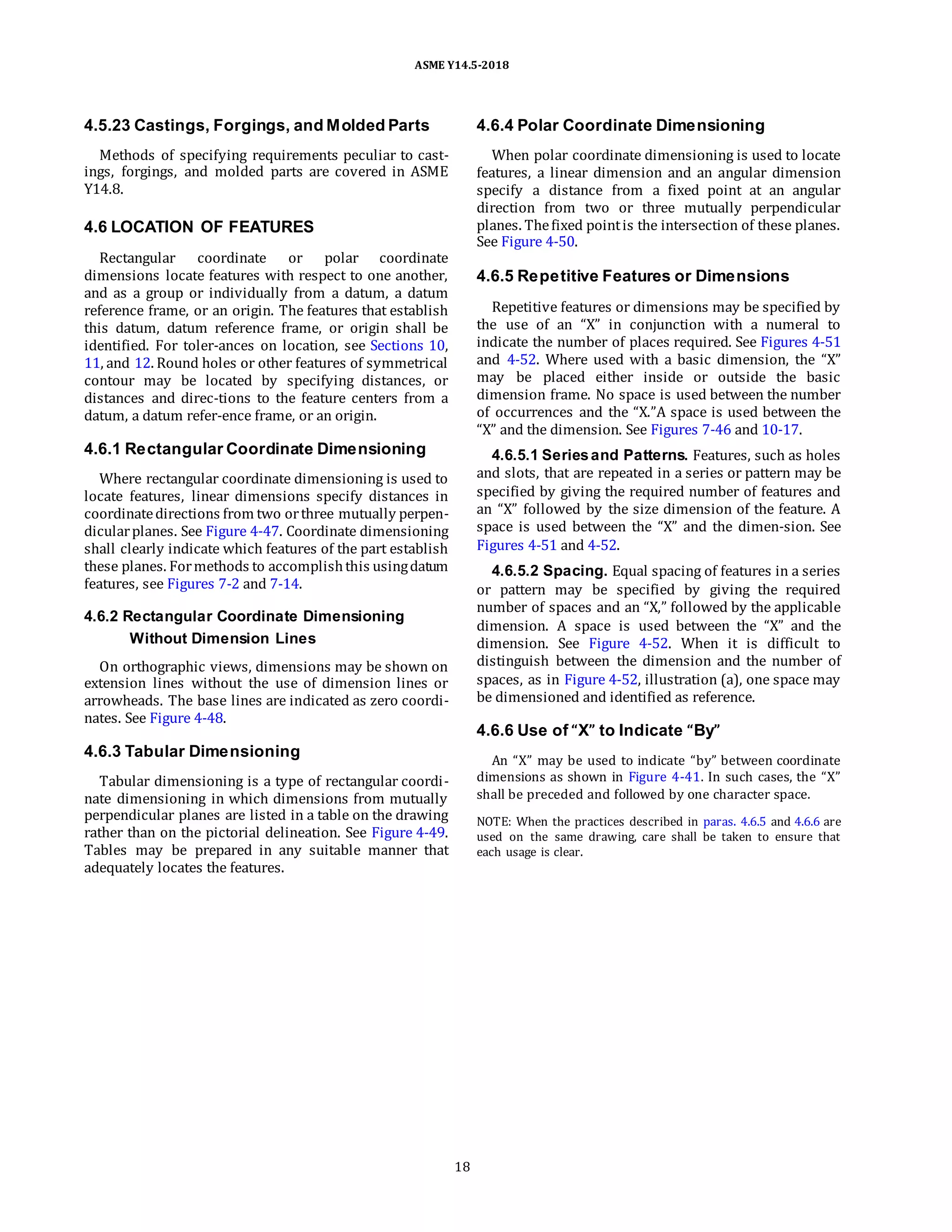 ASME Y14.5-2018
4.5.23 Castings, Forgings, and Molded Parts
Methods of specifying requirements peculiar to cast-
ings, forgings, and molded parts are covered in ASME
Y14.8.
4.6 LOCATION OF FEATURES
Rectangular coordinate or polar coordinate
dimensions locate features with respect to one another,
and as a group or individually from a datum, a datum
reference frame, or an origin. The features that establish
this datum, datum reference frame, or origin shall be
identified. For toler-ances on location, see Sections 10,
11, and 12. Round holes or other features of symmetrical
contour may be located by specifying distances, or
distances and direc-tions to the feature centers from a
datum, a datum refer-ence frame, or an origin.
4.6.1 Rectangular Coordinate Dimensioning
Where rectangular coordinate dimensioning is used to
locate features, linear dimensions specify distances in
coordinatedirections from two orthree mutually perpen-
dicularplanes. See Figure 4-47. Coordinate dimensioning
shall clearly indicate which features of the part establish
these planes. Formethods to accomplishthis usingdatum
features, see Figures 7-2 and 7-14.
4.6.2 Rectangular Coordinate Dimensioning
Without Dimension Lines
On orthographic views, dimensions may be shown on
extension lines without the use of dimension lines or
arrowheads. The base lines are indicated as zero coordi-
nates. See Figure 4-48.
4.6.3 Tabular Dimensioning
Tabular dimensioning is a type of rectangular coordi-
nate dimensioning in which dimensions from mutually
perpendicular planes are listed in a table on the drawing
rather than on the pictorial delineation. See Figure 4-49.
Tables may be prepared in any suitable manner that
adequately locates the features.
4.6.4 Polar Coordinate Dimensioning
When polar coordinate dimensioning is used to locate
features, a linear dimension and an angular dimension
specify a distance from a fixed point at an angular
direction from two or three mutually perpendicular
planes. Thefixed pointis the intersection of these planes.
See Figure 4-50.
4.6.5 Repetitive Features or Dimensions
Repetitive features or dimensions may be specified by
the use of an “X” in conjunction with a numeral to
indicate the number of places required. See Figures 4-51
and 4-52. Where used with a basic dimension, the “X”
may be placed either inside or outside the basic
dimension frame. No space is used between the number
of occurrences and the “X.”A space is used between the
“X” and the dimension. See Figures 7-46 and 10-17.
4.6.5.1 Seriesand Patterns. Features, such as holes
and slots, that are repeated in a series or pattern may be
specified by giving the required number of features and
an “X” followed by the size dimension of the feature. A
space is used between the “X” and the dimen-sion. See
Figures 4-51 and 4-52.
4.6.5.2 Spacing. Equal spacing of features in a series
or pattern may be specified by giving the required
number of spaces and an “X,” followed by the applicable
dimension. A space is used between the “X” and the
dimension. See Figure 4-52. When it is difficult to
distinguish between the dimension and the number of
spaces, as in Figure 4-52, illustration (a), one space may
be dimensioned and identified as reference.
4.6.6 Use of “X” to Indicate “By”
An “X” may be used to indicate “by” between coordinate
dimensions as shown in Figure 4-41. In such cases, the “X”
shall be preceded and followed by one character space.
NOTE: When the practices described in paras. 4.6.5 and 4.6.6 are
used on the same drawing, care shall be taken to ensure that
each usage is clear.
18
 