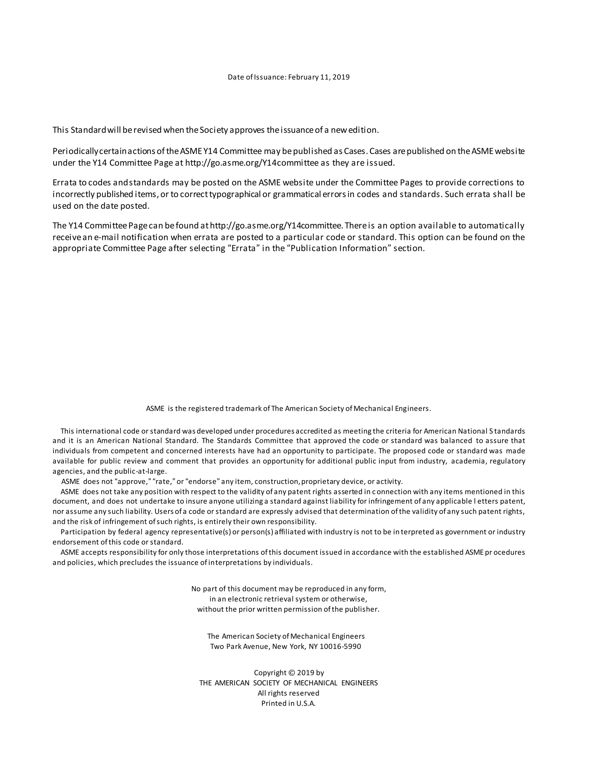 Date ofIssuance: February 11, 2019
This Standardwill berevised when theSociety approves theissuanceof a newedition.
Periodicallycertainactionsof theASMEY14 Committee may bepublished asCases.Cases arepublished on theASMEwebsite
under the Y14 Committee Page at http://go.asme.org/Y14committee as they are issued.
Errata to codes andstandards may be posted on the ASME website under the Committee Pages to provide corrections to
incorrectly published items,or to correcttypographical or grammatical errorsin codes and standards. Such errata shall be
used on the date posted.
The Y14 CommitteePagecan befound athttp://go.asme.org/Y14committee.Thereis an option available to automatically
receivean e-mail notification when errata are posted to a particular code or standard. This option can be found on the
appropriate Committee Page after selecting “Errata” in the “Publication Information” section.
ASME is the registered trademark ofThe American Society ofMechanical Engineers.
This international code or standard was developed under procedures accredited as meeting the criteria for American National S tandards
and it is an American National Standard. The Standards Committee that approved the code or standard was balanced to assure that
individuals from competent and concerned interests have had an opportunity to participate. The proposed code or standard was made
available for public review and comment that provides an opportunity for additional public input from industry, academia, regulatory
agencies, and the public-at-large.
ASME does not “approve,” “rate,” or “endorse” any item, construction,proprietary device, or activity.
ASME does not take any position with respect to the validity ofany patent rights asserted in connection with any items mentioned in this
document, and does not undertake to insure anyone utilizing a standard against liability for infringement ofany applicable l etters patent,
nor assume any such liability. Users ofa code or standard are expressly advised that determination ofthe validity ofany such patent rights,
and the risk of infringement ofsuch rights, is entirely their own responsibility.
Participation by federal agency representative(s) or person(s) affiliated with industry is not to be in terpreted as government or industry
endorsement of this code or standard.
ASME accepts responsibility for only those interpretations ofthis document issued in accordance with the established ASMEpr ocedures
and policies, which precludes the issuance ofinterpretations by individuals.
No part of this document may be reproduced in any form,
in an electronic retrieval system or otherwise,
without the prior written permission ofthe publisher.
The American Society ofMechanical Engineers
Two Park Avenue, New York, NY 10016-5990
Copyright © 2019 by
THE AMERICAN SOCIETY OF MECHANICAL ENGINEERS
All rights reserved
Printed in U.S.A.
 