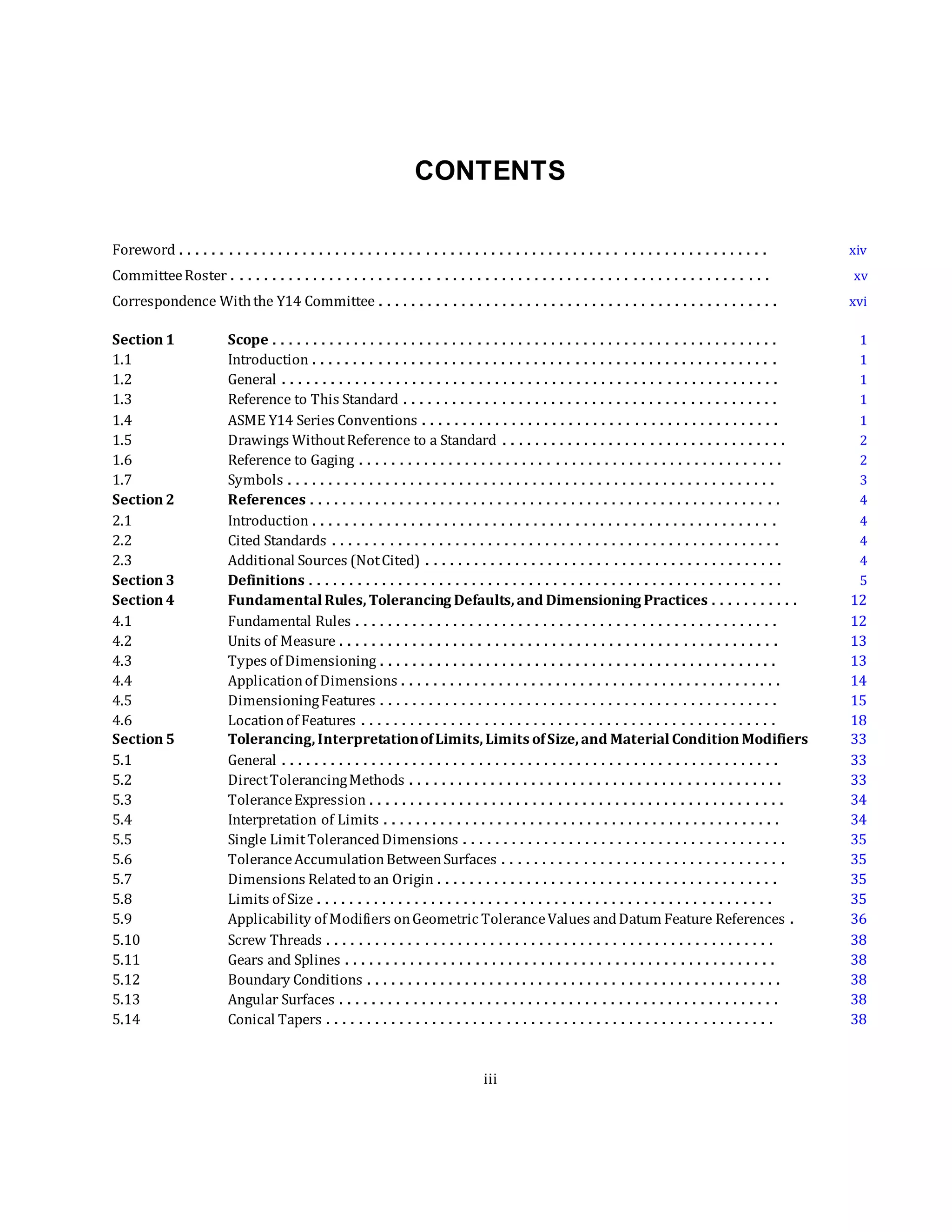 CONTENTS
Foreword . . . . . . . . . . . . . . . . . . . . . . . . . . . . . . . . . . . . . . . . . . . . . . . . . . . . . . . . . . . . . . . . . . . . . . . . xiv
CommitteeRoster . . . . . . . . . . . . . . . . . . . . . . . . . . . . . . . . . . . . . . . . . . . . . . . . . . . . . . . . . . . . . . . . . . xv
Correspondence Withthe Y14 Committee . . . . . . . . . . . . . . . . . . . . . . . . . . . . . . . . . . . . . . . . . . . . . . . . . xvi
Section 1 Scope . . . . . . . . . . . . . . . . . . . . . . . . . . . . . . . . . . . . . . . . . . . . . . . . . . . . . . . . . . . . . . 1
1.1 Introduction . . . . . . . . . . . . . . . . . . . . . . . . . . . . . . . . . . . . . . . . . . . . . . . . . . . . . . . . . 1
1.2 General . . . . . . . . . . . . . . . . . . . . . . . . . . . . . . . . . . . . . . . . . . . . . . . . . . . . . . . . . . . . . 1
1.3 Reference to This Standard . . . . . . . . . . . . . . . . . . . . . . . . . . . . . . . . . . . . . . . . . . . . . . 1
1.4 ASME Y14 Series Conventions . . . . . . . . . . . . . . . . . . . . . . . . . . . . . . . . . . . . . . . . . . . . 1
1.5 Drawings WithoutReference to a Standard . . . . . . . . . . . . . . . . . . . . . . . . . . . . . . . . . . . 2
1.6 Reference to Gaging . . . . . . . . . . . . . . . . . . . . . . . . . . . . . . . . . . . . . . . . . . . . . . . . . . . . 2
1.7 Symbols . . . . . . . . . . . . . . . . . . . . . . . . . . . . . . . . . . . . . . . . . . . . . . . . . . . . . . . . . . . . 3
Section 2 References . . . . . . . . . . . . . . . . . . . . . . . . . . . . . . . . . . . . . . . . . . . . . . . . . . . . . . . . . . 4
2.1 Introduction . . . . . . . . . . . . . . . . . . . . . . . . . . . . . . . . . . . . . . . . . . . . . . . . . . . . . . . . . 4
2.2 Cited Standards . . . . . . . . . . . . . . . . . . . . . . . . . . . . . . . . . . . . . . . . . . . . . . . . . . . . . . . 4
2.3 Additional Sources (NotCited) . . . . . . . . . . . . . . . . . . . . . . . . . . . . . . . . . . . . . . . . . . . . 4
Section 3 Definitions . . . . . . . . . . . . . . . . . . . . . . . . . . . . . . . . . . . . . . . . . . . . . . . . . . . . . . . . . . 5
Section 4 Fundamental Rules, Tolerancing Defaults, and Dimensioning Practices . . . . . . . . . . . 12
4.1 Fundamental Rules . . . . . . . . . . . . . . . . . . . . . . . . . . . . . . . . . . . . . . . . . . . . . . . . . . . . 12
4.2 Units of Measure . . . . . . . . . . . . . . . . . . . . . . . . . . . . . . . . . . . . . . . . . . . . . . . . . . . . . . 13
4.3 Types of Dimensioning . . . . . . . . . . . . . . . . . . . . . . . . . . . . . . . . . . . . . . . . . . . . . . . . . 13
4.4 Applicationof Dimensions . . . . . . . . . . . . . . . . . . . . . . . . . . . . . . . . . . . . . . . . . . . . . . . 14
4.5 DimensioningFeatures . . . . . . . . . . . . . . . . . . . . . . . . . . . . . . . . . . . . . . . . . . . . . . . . . 15
4.6 Locationof Features . . . . . . . . . . . . . . . . . . . . . . . . . . . . . . . . . . . . . . . . . . . . . . . . . . . 18
Section 5 Tolerancing, InterpretationofLimits, Limits ofSize, and Material Condition Modifiers 33
5.1 General . . . . . . . . . . . . . . . . . . . . . . . . . . . . . . . . . . . . . . . . . . . . . . . . . . . . . . . . . . . . . 33
5.2 DirectTolerancingMethods . . . . . . . . . . . . . . . . . . . . . . . . . . . . . . . . . . . . . . . . . . . . . . 33
5.3 ToleranceExpression . . . . . . . . . . . . . . . . . . . . . . . . . . . . . . . . . . . . . . . . . . . . . . . . . . . 34
5.4 Interpretation of Limits . . . . . . . . . . . . . . . . . . . . . . . . . . . . . . . . . . . . . . . . . . . . . . . . . 34
5.5 Single LimitTolerancedDimensions . . . . . . . . . . . . . . . . . . . . . . . . . . . . . . . . . . . . . . . . 35
5.6 ToleranceAccumulationBetweenSurfaces . . . . . . . . . . . . . . . . . . . . . . . . . . . . . . . . . . . 35
5.7 Dimensions Relatedto an Origin . . . . . . . . . . . . . . . . . . . . . . . . . . . . . . . . . . . . . . . . . . 35
5.8 Limits of Size . . . . . . . . . . . . . . . . . . . . . . . . . . . . . . . . . . . . . . . . . . . . . . . . . . . . . . . . 35
5.9 Applicability of Modifiers onGeometric ToleranceValues andDatum Feature References . 36
5.10 Screw Threads . . . . . . . . . . . . . . . . . . . . . . . . . . . . . . . . . . . . . . . . . . . . . . . . . . . . . . . 38
5.11 Gears and Splines . . . . . . . . . . . . . . . . . . . . . . . . . . . . . . . . . . . . . . . . . . . . . . . . . . . . . 38
5.12 Boundary Conditions . . . . . . . . . . . . . . . . . . . . . . . . . . . . . . . . . . . . . . . . . . . . . . . . . . . 38
5.13 Angular Surfaces . . . . . . . . . . . . . . . . . . . . . . . . . . . . . . . . . . . . . . . . . . . . . . . . . . . . . . 38
5.14 Conical Tapers . . . . . . . . . . . . . . . . . . . . . . . . . . . . . . . . . . . . . . . . . . . . . . . . . . . . . . . 38
iii
 